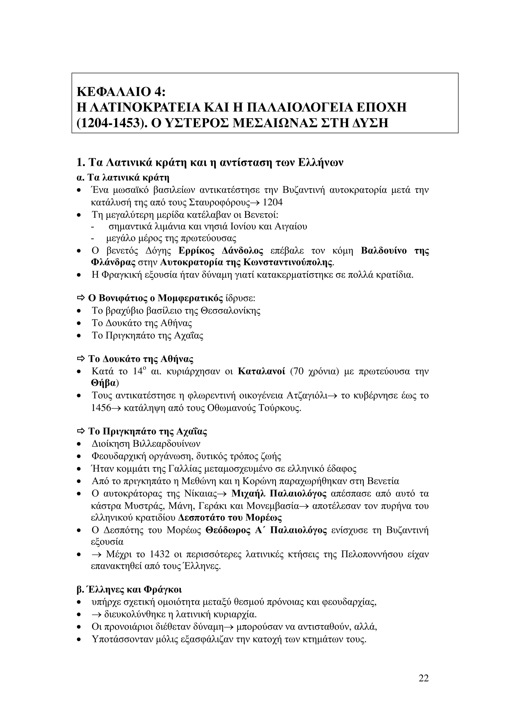 ΚΕΦΑΛΑΙΟ 4:
Η ΛΑΤΙΝΟΚΡΑΤΕΙΑ ΚΑΙ Η ΠΑΛΑΙΟΛΟΓΕΙΑ ΕΠΟΧΗ
(1204-1453). Ο ΥΣΤΕΡΟΣ ΜΕΣΑΙ ΝΑΣ ΣΤΗ ∆ΥΣΗ
1. Τα Λατινικά κράτη και η αντίσταση των Ελλήνων
α. Τα λατινικά κράτη
• Ένα µωσαϊκό βασιλείων αντικατέστησε την Βυζαντινή αυτοκρατορία µετά την
κατάλυσή της από τους Σταυροφόρους→ 1204
• Τη µεγαλύτερη µερίδα κατέλαβαν οι Βενετοί:
- σηµαντικά λιµάνια και νησιά Ιονίου και Αιγαίου
- µεγάλο µέρος της πρωτεύουσας
• Ο βενετός ∆όγης Ερρίκος ∆άνδολος επέβαλε τον κόµη Βαλδουίνο της
Φλάνδρας στην Αυτοκρατορία της Κωνσταντινούπολης.
• Η Φραγκική εξουσία ήταν δύναµη γιατί κατακερµατίστηκε σε πολλά κρατίδια.
Ο Βονιφάτιος ο Μοµφερατικός ίδρυσε:
• Το βραχύβιο βασίλειο της Θεσσαλονίκης
• Το ∆ουκάτο της Αθήνας
• Το Πριγκηπάτο της Αχαΐας
Το ∆ουκάτο της Αθήνας
• Κατά το 14ο αι. κυριάρχησαν οι Καταλανοί (70 χρόνια) µε πρωτεύουσα την
Θήβα)
• Τους αντικατέστησε η φλωρεντινή οικογένεια Ατζαγιόλι→ το κυβέρνησε έως το
1456→ κατάληψη από τους Οθωµανούς Τούρκους.
Το Πριγκηπάτο της Αχαΐας
∆ιοίκηση Βιλλεαρδουίνων
Φεουδαρχική οργάνωση, δυτικός τρόπος ζωής
Ήταν κοµµάτι της Γαλλίας µεταµοσχευµένο σε ελληνικό έδαφος
Από το πριγκηπάτο η Μεθώνη και η Κορώνη παραχωρήθηκαν στη Βενετία
Ο αυτοκράτορας της Νίκαιας→ Μιχαήλ Παλαιολόγος απέσπασε από αυτό τα
κάστρα Μυστράς, Μάνη, Γεράκι και Μονεµβασία→ αποτέλεσαν τον πυρήνα του
ελληνικού κρατιδίου ∆εσποτάτο του Μορέως
• Ο ∆εσπότης του Μορέως Θεόδωρος Α΄ Παλαιολόγος ενίσχυσε τη Βυζαντινή
εξουσία
• → Μέχρι το 1432 οι περισσότερες λατινικές κτήσεις της Πελοποννήσου είχαν
επανακτηθεί από τους Έλληνες.
•
•
•
•
•

β. Έλληνες και Φράγκοι
• υπήρχε σχετική οµοιότητα µεταξύ θεσµού πρόνοιας και φεουδαρχίας,
• → διευκολύνθηκε η λατινική κυριαρχία.
• Οι προνοιάριοι διέθεταν δύναµη→ µπορούσαν να αντισταθούν, αλλά,
• Υποτάσσονταν µόλις εξασφάλιζαν την κατοχή των κτηµάτων τους.

22

 