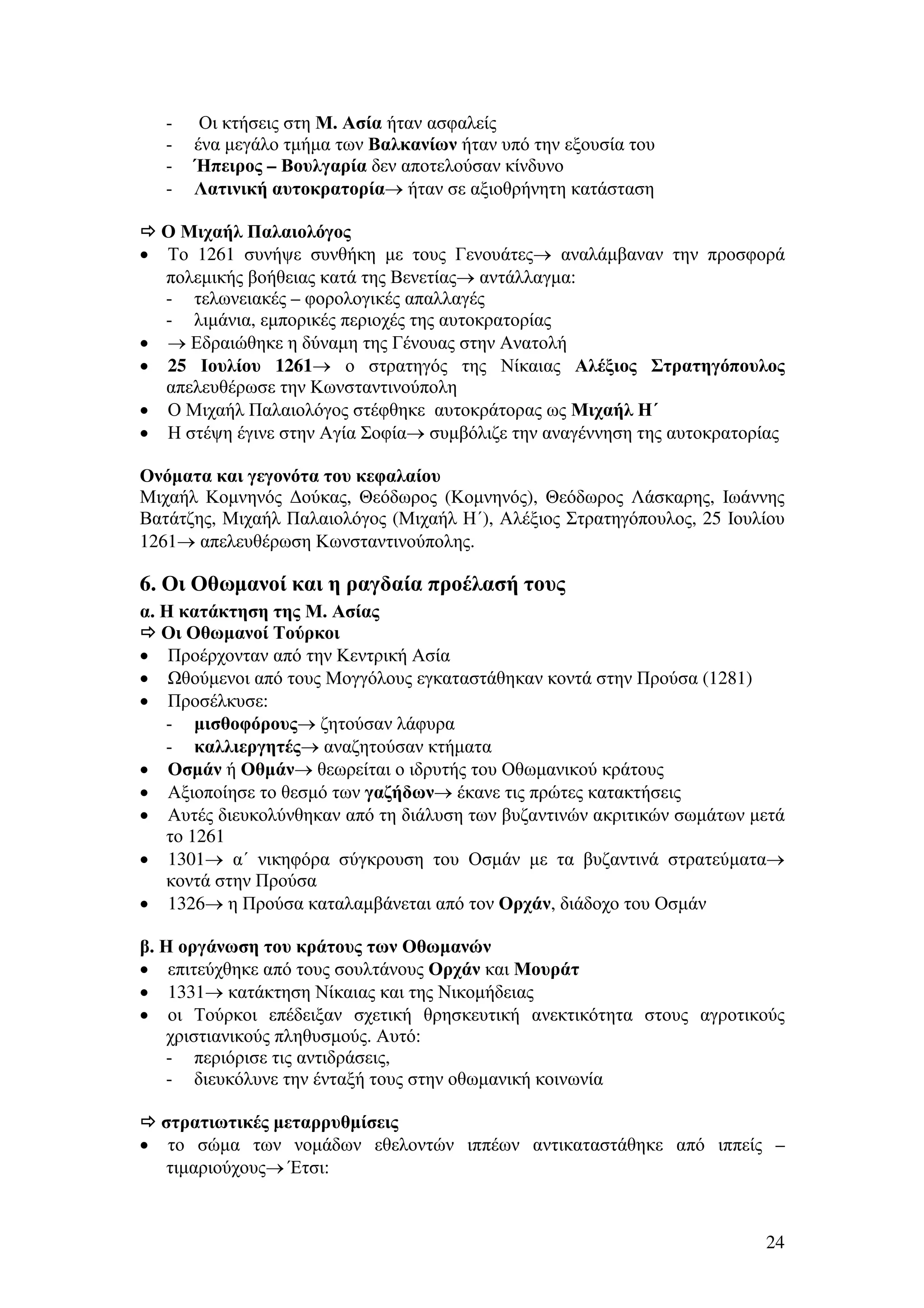 -

•

•
•
•
•

Οι κτήσεις στη Μ. Ασία ήταν ασφαλείς
ένα µεγάλο τµήµα των Βαλκανίων ήταν υπό την εξουσία του
Ήπειρος – Βουλγαρία δεν αποτελούσαν κίνδυνο
Λατινική αυτοκρατορία→ ήταν σε αξιοθρήνητη κατάσταση

Ο Μιχαήλ Παλαιολόγος
Το 1261 συνήψε συνθήκη µε τους Γενουάτες→ αναλάµβαναν την προσφορά
πολεµικής βοήθειας κατά της Βενετίας→ αντάλλαγµα:
- τελωνειακές – φορολογικές απαλλαγές
- λιµάνια, εµπορικές περιοχές της αυτοκρατορίας
→ Εδραιώθηκε η δύναµη της Γένουας στην Ανατολή
25 Ιουλίου 1261→ ο στρατηγός της Νίκαιας Αλέξιος Στρατηγόπουλος
απελευθέρωσε την Κωνσταντινούπολη
Ο Μιχαήλ Παλαιολόγος στέφθηκε αυτοκράτορας ως Μιχαήλ Η΄
Η στέψη έγινε στην Αγία Σοφία→ συµβόλιζε την αναγέννηση της αυτοκρατορίας

Ονόµατα και γεγονότα του κεφαλαίου
Μιχαήλ Κοµνηνός ∆ούκας, Θεόδωρος (Κοµνηνός), Θεόδωρος Λάσκαρης, Ιωάννης
Βατάτζης, Μιχαήλ Παλαιολόγος (Μιχαήλ Η΄), Αλέξιος Στρατηγόπουλος, 25 Ιουλίου
1261→ απελευθέρωση Κωνσταντινούπολης.

6. Οι Οθωµανοί και η ραγδαία προέλασή τους
α. Η κατάκτηση της Μ. Ασίας
Οι Οθωµανοί Τούρκοι
• Προέρχονταν από την Κεντρική Ασία
•
θούµενοι από τους Μογγόλους εγκαταστάθηκαν κοντά στην Προύσα (1281)
• Προσέλκυσε:
- µισθοφόρους→ ζητούσαν λάφυρα
- καλλιεργητές→ αναζητούσαν κτήµατα
• Οσµάν ή Οθµάν→ θεωρείται ο ιδρυτής του Οθωµανικού κράτους
• Αξιοποίησε το θεσµό των γαζήδων→ έκανε τις πρώτες κατακτήσεις
• Αυτές διευκολύνθηκαν από τη διάλυση των βυζαντινών ακριτικών σωµάτων µετά
το 1261
• 1301→ α΄ νικηφόρα σύγκρουση του Οσµάν µε τα βυζαντινά στρατεύµατα→
κοντά στην Προύσα
• 1326→ η Προύσα καταλαµβάνεται από τον Ορχάν, διάδοχο του Οσµάν
β. Η οργάνωση του κράτους των Οθωµανών
• επιτεύχθηκε από τους σουλτάνους Ορχάν και Μουράτ
• 1331→ κατάκτηση Νίκαιας και της Νικοµήδειας
• οι Τούρκοι επέδειξαν σχετική θρησκευτική ανεκτικότητα στους αγροτικούς
χριστιανικούς πληθυσµούς. Αυτό:
- περιόρισε τις αντιδράσεις,
- διευκόλυνε την ένταξή τους στην οθωµανική κοινωνία
στρατιωτικές µεταρρυθµίσεις
• το σώµα των νοµάδων εθελοντών ιππέων αντικαταστάθηκε από ιππείς –
τιµαριούχους→ Έτσι:

24

 