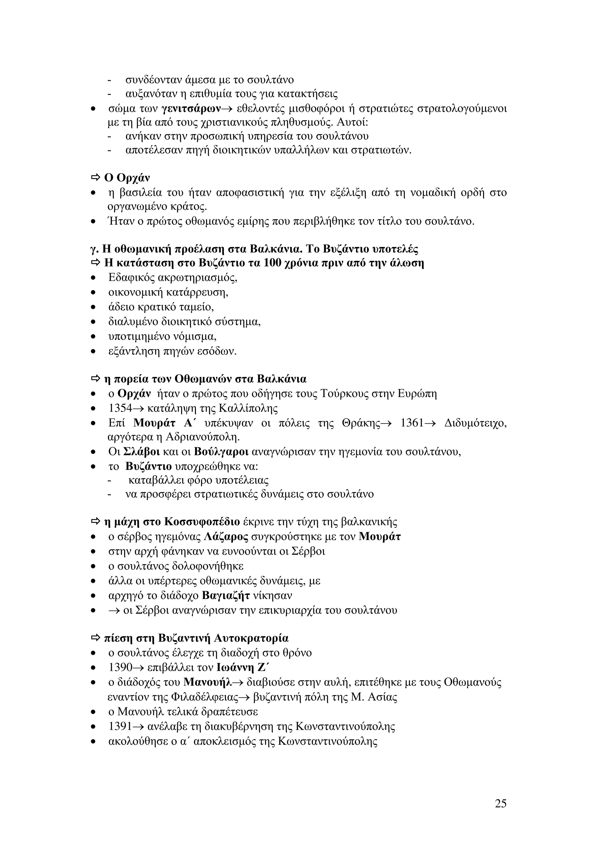 - συνδέονταν άµεσα µε το σουλτάνο
- αυξανόταν η επιθυµία τους για κατακτήσεις
• σώµα των γενιτσάρων→ εθελοντές µισθοφόροι ή στρατιώτες στρατολογούµενοι
µε τη βία από τους χριστιανικούς πληθυσµούς. Αυτοί:
- ανήκαν στην προσωπική υπηρεσία του σουλτάνου
- αποτέλεσαν πηγή διοικητικών υπαλλήλων και στρατιωτών.
Ο Ορχάν
η βασιλεία του ήταν αποφασιστική για την εξέλιξη από τη νοµαδική ορδή στο
οργανωµένο κράτος.
• Ήταν ο πρώτος οθωµανός εµίρης που περιβλήθηκε τον τίτλο του σουλτάνο.
•

γ. Η οθωµανική προέλαση στα Βαλκάνια. Το Βυζάντιο υποτελές
Η κατάσταση στο Βυζάντιο τα 100 χρόνια πριν από την άλωση
• Εδαφικός ακρωτηριασµός,
• οικονοµική κατάρρευση,
• άδειο κρατικό ταµείο,
• διαλυµένο διοικητικό σύστηµα,
• υποτιµηµένο νόµισµα,
• εξάντληση πηγών εσόδων.
η πορεία των Οθωµανών στα Βαλκάνια
ο Ορχάν ήταν ο πρώτος που οδήγησε τους Τούρκους στην Ευρώπη
1354→ κατάληψη της Καλλίπολης
Επί Μουράτ Α΄ υπέκυψαν οι πόλεις της Θράκης→ 1361→ ∆ιδυµότειχο,
αργότερα η Αδριανούπολη.
• Οι Σλάβοι και οι Βούλγαροι αναγνώρισαν την ηγεµονία του σουλτάνου,
• το Βυζάντιο υποχρεώθηκε να:
- καταβάλλει φόρο υποτέλειας
- να προσφέρει στρατιωτικές δυνάµεις στο σουλτάνο
•
•
•

•
•
•
•
•
•

•
•
•
•
•
•

η µάχη στο Κοσσυφοπέδιο έκρινε την τύχη της βαλκανικής
ο σέρβος ηγεµόνας Λάζαρος συγκρούστηκε µε τον Μουράτ
στην αρχή φάνηκαν να ευνοούνται οι Σέρβοι
ο σουλτάνος δολοφονήθηκε
άλλα οι υπέρτερες οθωµανικές δυνάµεις, µε
αρχηγό το διάδοχο Βαγιαζήτ νίκησαν
→ οι Σέρβοι αναγνώρισαν την επικυριαρχία του σουλτάνου
πίεση στη Βυζαντινή Αυτοκρατορία
ο σουλτάνος έλεγχε τη διαδοχή στο θρόνο
1390→ επιβάλλει τον Ιωάννη Ζ΄
ο διάδοχός του Μανουήλ→ διαβιούσε στην αυλή, επιτέθηκε µε τους Οθωµανούς
εναντίον της Φιλαδέλφειας→ βυζαντινή πόλη της Μ. Ασίας
ο Μανουήλ τελικά δραπέτευσε
1391→ ανέλαβε τη διακυβέρνηση της Κωνσταντινούπολης
ακολούθησε ο α΄ αποκλεισµός της Κωνσταντινούπολης

25

 