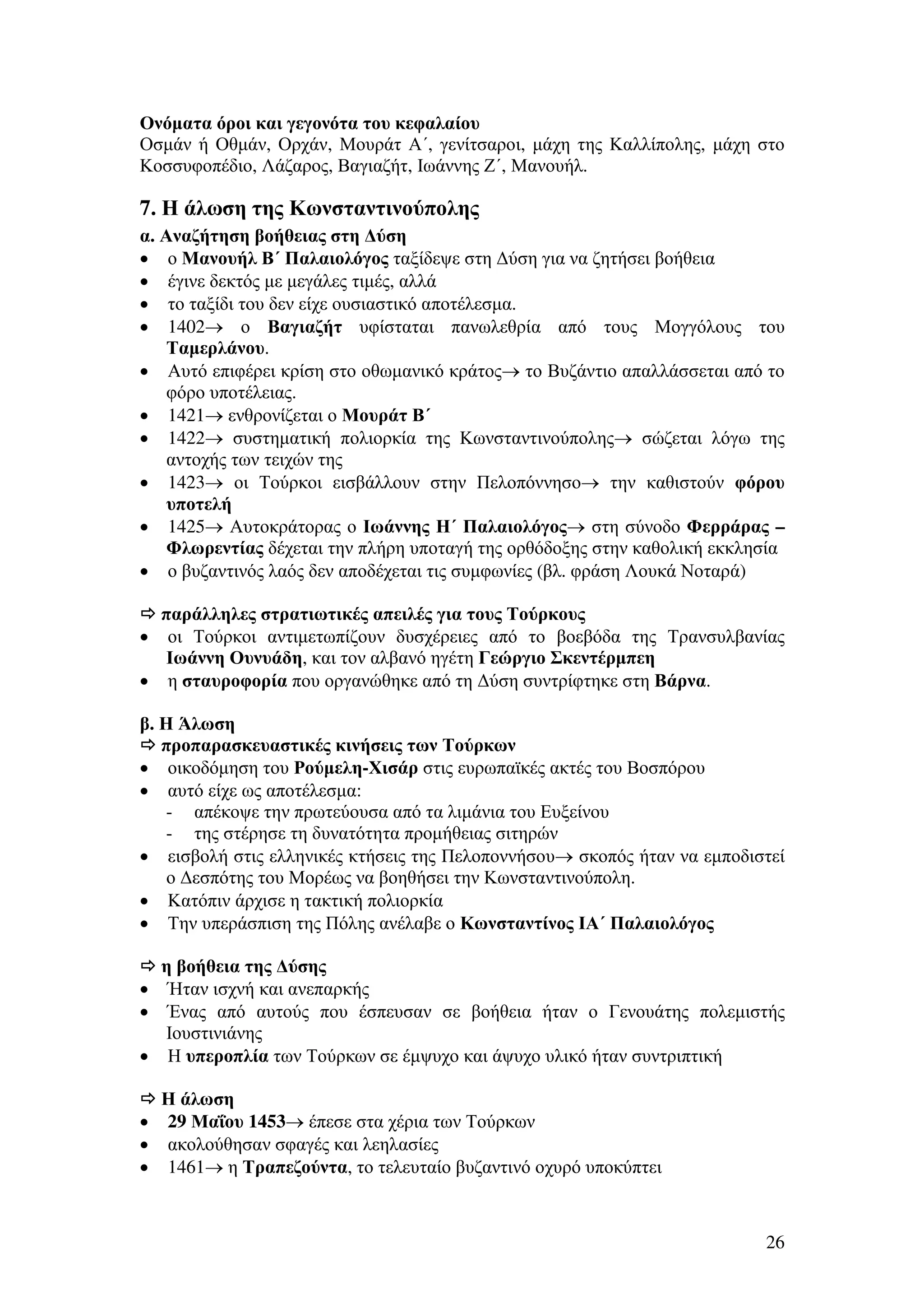 Ονόµατα όροι και γεγονότα του κεφαλαίου
Οσµάν ή Οθµάν, Ορχάν, Μουράτ Α΄, γενίτσαροι, µάχη της Καλλίπολης, µάχη στο
Κοσσυφοπέδιο, Λάζαρος, Βαγιαζήτ, Ιωάννης Ζ΄, Μανουήλ.

7. Η άλωση της Κωνσταντινούπολης
α. Αναζήτηση βοήθειας στη ∆ύση
• ο Μανουήλ Β΄ Παλαιολόγος ταξίδεψε στη ∆ύση για να ζητήσει βοήθεια
• έγινε δεκτός µε µεγάλες τιµές, αλλά
• το ταξίδι του δεν είχε ουσιαστικό αποτέλεσµα.
• 1402→ ο Βαγιαζήτ υφίσταται πανωλεθρία από τους Μογγόλους του
Ταµερλάνου.
• Αυτό επιφέρει κρίση στο οθωµανικό κράτος→ το Βυζάντιο απαλλάσσεται από το
φόρο υποτέλειας.
• 1421→ ενθρονίζεται ο Μουράτ Β΄
• 1422→ συστηµατική πολιορκία της Κωνσταντινούπολης→ σώζεται λόγω της
αντοχής των τειχών της
• 1423→ οι Τούρκοι εισβάλλουν στην Πελοπόννησο→ την καθιστούν φόρου
υποτελή
• 1425→ Αυτοκράτορας ο Ιωάννης Η΄ Παλαιολόγος→ στη σύνοδο Φερράρας –
Φλωρεντίας δέχεται την πλήρη υποταγή της ορθόδοξης στην καθολική εκκλησία
• ο βυζαντινός λαός δεν αποδέχεται τις συµφωνίες (βλ. φράση Λουκά Νοταρά)
παράλληλες στρατιωτικές απειλές για τους Τούρκους
• οι Τούρκοι αντιµετωπίζουν δυσχέρειες από το βοεβόδα της Τρανσυλβανίας
Ιωάννη Ουνυάδη, και τον αλβανό ηγέτη Γεώργιο Σκεντέρµπεη
• η σταυροφορία που οργανώθηκε από τη ∆ύση συντρίφτηκε στη Βάρνα.
β. Η Άλωση
προπαρασκευαστικές κινήσεις των Τούρκων
• οικοδόµηση του Ρούµελη-Χισάρ στις ευρωπαϊκές ακτές του Βοσπόρου
• αυτό είχε ως αποτέλεσµα:
- απέκοψε την πρωτεύουσα από τα λιµάνια του Ευξείνου
- της στέρησε τη δυνατότητα προµήθειας σιτηρών
• εισβολή στις ελληνικές κτήσεις της Πελοποννήσου→ σκοπός ήταν να εµποδιστεί
ο ∆εσπότης του Μορέως να βοηθήσει την Κωνσταντινούπολη.
• Κατόπιν άρχισε η τακτική πολιορκία
• Την υπεράσπιση της Πόλης ανέλαβε ο Κωνσταντίνος ΙΑ΄ Παλαιολόγος
η βοήθεια της ∆ύσης
• Ήταν ισχνή και ανεπαρκής
• Ένας από αυτούς που έσπευσαν σε βοήθεια ήταν ο Γενουάτης πολεµιστής
Ιουστινιάνης
• Η υπεροπλία των Τούρκων σε έµψυχο και άψυχο υλικό ήταν συντριπτική
Η άλωση
• 29 Μαΐου 1453→ έπεσε στα χέρια των Τούρκων
• ακολούθησαν σφαγές και λεηλασίες
• 1461→ η Τραπεζούντα, το τελευταίο βυζαντινό οχυρό υποκύπτει

26

 