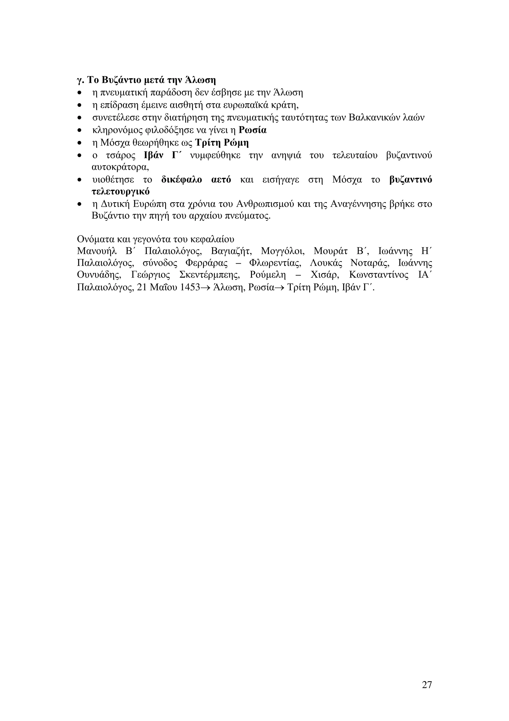 γ. Το Βυζάντιο µετά την Άλωση
• η πνευµατική παράδοση δεν έσβησε µε την Άλωση
• η επίδραση έµεινε αισθητή στα ευρωπαϊκά κράτη,
• συνετέλεσε στην διατήρηση της πνευµατικής ταυτότητας των Βαλκανικών λαών
• κληρονόµος φιλοδόξησε να γίνει η Ρωσία
• η Μόσχα θεωρήθηκε ως Τρίτη Ρώµη
• ο τσάρος Ιβάν Γ΄ νυµφεύθηκε την ανηψιά του τελευταίου βυζαντινού
αυτοκράτορα,
• υιοθέτησε το δικέφαλο αετό και εισήγαγε στη Μόσχα το βυζαντινό
τελετουργικό
• η ∆υτική Ευρώπη στα χρόνια του Ανθρωπισµού και της Αναγέννησης βρήκε στο
Βυζάντιο την πηγή του αρχαίου πνεύµατος.
Ονόµατα και γεγονότα του κεφαλαίου
Μανουήλ Β΄ Παλαιολόγος, Βαγιαζήτ, Μογγόλοι, Μουράτ Β΄, Ιωάννης Η΄
Παλαιολόγος, σύνοδος Φερράρας – Φλωρεντίας, Λουκάς Νοταράς, Ιωάννης
Ουνυάδης, Γεώργιος Σκεντέρµπεης, Ρούµελη – Χισάρ, Κωνσταντίνος ΙΑ΄
Παλαιολόγος, 21 Μαΐου 1453→ Άλωση, Ρωσία→ Τρίτη Ρώµη, Ιβάν Γ΄.

27

 