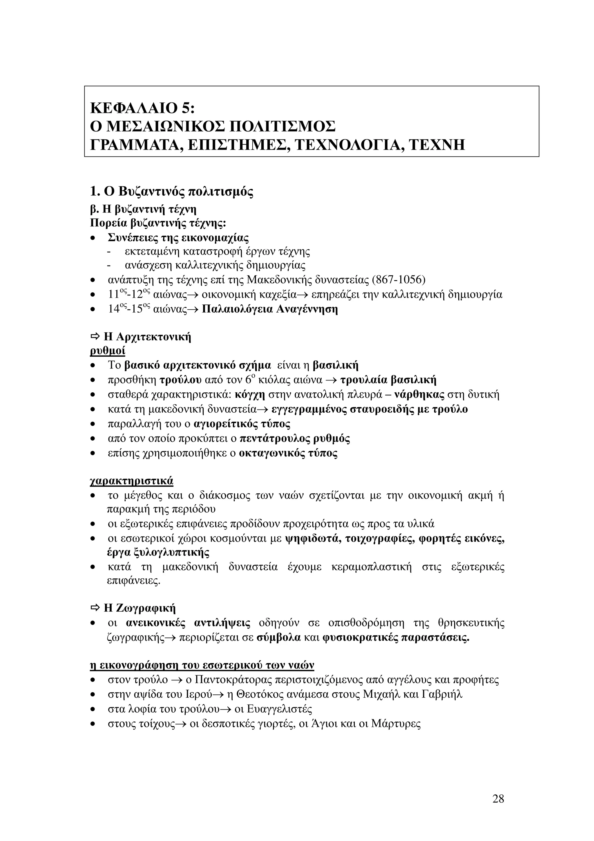 ΚΕΦΑΛΑΙΟ 5:
Ο ΜΕΣΑΙ ΝΙΚΟΣ ΠΟΛΙΤΙΣΜΟΣ
ΓΡΑΜΜΑΤΑ, ΕΠΙΣΤΗΜΕΣ, ΤΕΧΝΟΛΟΓΙΑ, ΤΕΧΝΗ
1. Ο Βυζαντινός πολιτισµός
β. Η βυζαντινή τέχνη
Πορεία βυζαντινής τέχνης:
• Συνέπειες της εικονοµαχίας
- εκτεταµένη καταστροφή έργων τέχνης
- ανάσχεση καλλιτεχνικής δηµιουργίας
• ανάπτυξη της τέχνης επί της Μακεδονικής δυναστείας (867-1056)
• 11ος-12ος αιώνας→ οικονοµική καχεξία→ επηρεάζει την καλλιτεχνική δηµιουργία
• 14ος-15ος αιώνας→ Παλαιολόγεια Αναγέννηση
Η Αρχιτεκτονική
ρυθµοί
• Το βασικό αρχιτεκτονικό σχήµα είναι η βασιλική
• προσθήκη τρούλου από τον 6ο κιόλας αιώνα → τρουλαία βασιλική
• σταθερά χαρακτηριστικά: κόγχη στην ανατολική πλευρά – νάρθηκας στη δυτική
• κατά τη µακεδονική δυναστεία→ εγγεγραµµένος σταυροειδής µε τρούλο
• παραλλαγή του ο αγιορείτικός τύπος
• από τον οποίο προκύπτει ο πεντάτρουλος ρυθµός
• επίσης χρησιµοποιήθηκε ο οκταγωνικός τύπος
χαρακτηριστικά
• το µέγεθος και ο διάκοσµος των ναών σχετίζονται µε την οικονοµική ακµή ή
παρακµή της περιόδου
• οι εξωτερικές επιφάνειες προδίδουν προχειρότητα ως προς τα υλικά
• οι εσωτερικοί χώροι κοσµούνται µε ψηφιδωτά, τοιχογραφίες, φορητές εικόνες,
έργα ξυλογλυπτικής
• κατά τη µακεδονική δυναστεία έχουµε κεραµοπλαστική στις εξωτερικές
επιφάνειες.

•

Η Ζωγραφική
οι ανεικονικές αντιλήψεις οδηγούν σε οπισθοδρόµηση της θρησκευτικής
ζωγραφικής→ περιορίζεται σε σύµβολα και φυσιοκρατικές παραστάσεις.

η εικονογράφηση του εσωτερικού των ναών
• στον τρούλο → ο Παντοκράτορας περιστοιχιζόµενος από αγγέλους και προφήτες
• στην αψίδα του Ιερού→ η Θεοτόκος ανάµεσα στους Μιχαήλ και Γαβριήλ
• στα λοφία του τρούλου→ οι Ευαγγελιστές
• στους τοίχους→ οι δεσποτικές γιορτές, οι Άγιοι και οι Μάρτυρες

28

 