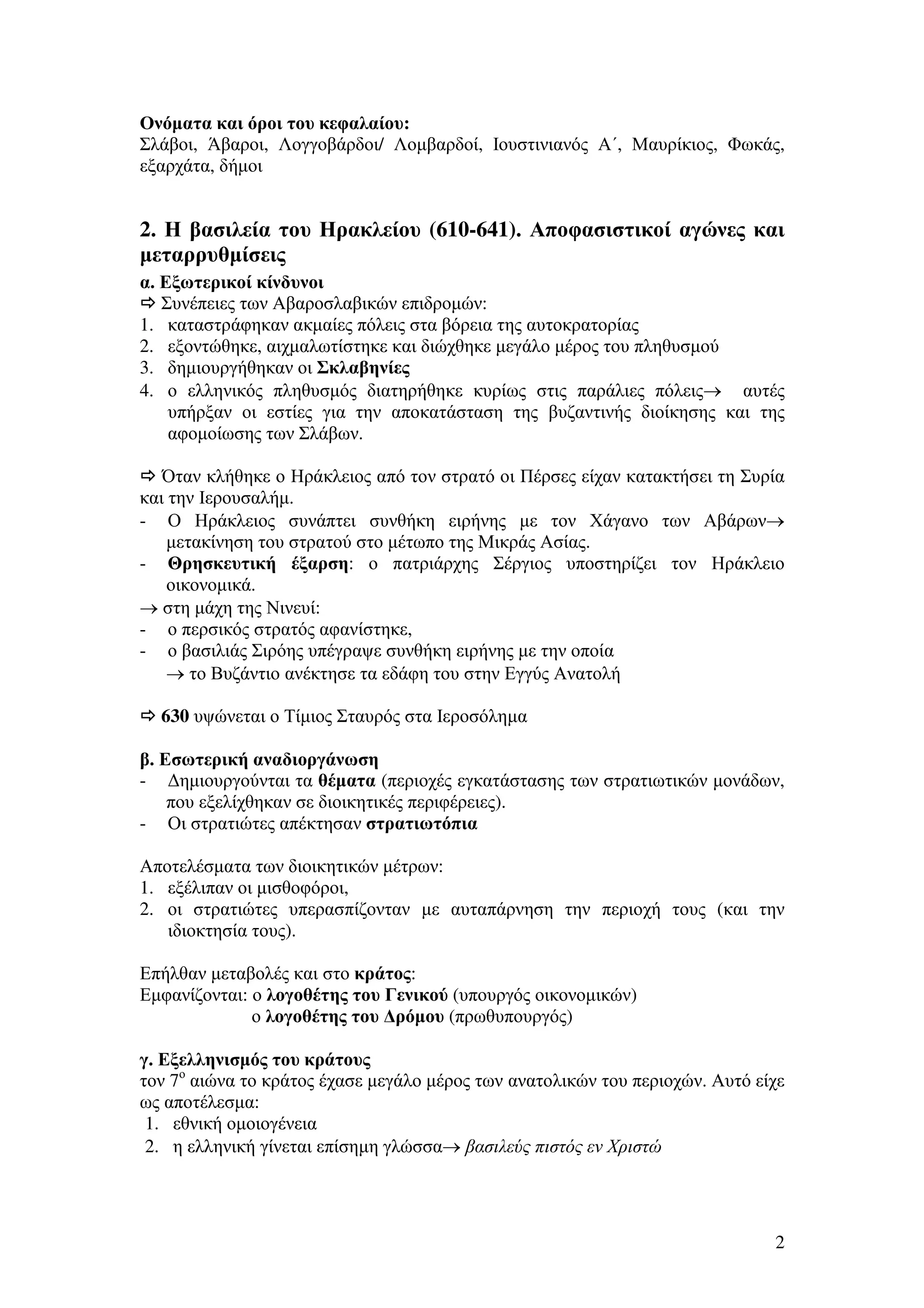 Ονόµατα και όροι του κεφαλαίου:
Σλάβοι, Άβαροι, Λογγοβάρδοι/ Λοµβαρδοί, Ιουστινιανός Α΄, Μαυρίκιος, Φωκάς,
εξαρχάτα, δήµοι

2. Η βασιλεία του Ηρακλείου (610-641). Αποφασιστικοί αγώνες και
µεταρρυθµίσεις
α. Εξωτερικοί κίνδυνοι
Συνέπειες των Αβαροσλαβικών επιδροµών:
1. καταστράφηκαν ακµαίες πόλεις στα βόρεια της αυτοκρατορίας
2. εξοντώθηκε, αιχµαλωτίστηκε και διώχθηκε µεγάλο µέρος του πληθυσµού
3. δηµιουργήθηκαν οι Σκλαβηνίες
4. ο ελληνικός πληθυσµός διατηρήθηκε κυρίως στις παράλιες πόλεις→ αυτές
υπήρξαν οι εστίες για την αποκατάσταση της βυζαντινής διοίκησης και της
αφοµοίωσης των Σλάβων.
Όταν κλήθηκε ο Ηράκλειος από τον στρατό οι Πέρσες είχαν κατακτήσει τη Συρία
και την Ιερουσαλήµ.
- Ο Ηράκλειος συνάπτει συνθήκη ειρήνης µε τον Χάγανο των Αβάρων→
µετακίνηση του στρατού στο µέτωπο της Μικράς Ασίας.
- Θρησκευτική έξαρση: ο πατριάρχης Σέργιος υποστηρίζει τον Ηράκλειο
οικονοµικά.
→ στη µάχη της Νινευί:
- ο περσικός στρατός αφανίστηκε,
- ο βασιλιάς Σιρόης υπέγραψε συνθήκη ειρήνης µε την οποία
→ το Βυζάντιο ανέκτησε τα εδάφη του στην Εγγύς Ανατολή
630 υψώνεται ο Τίµιος Σταυρός στα Ιεροσόληµα
β. Εσωτερική αναδιοργάνωση
- ∆ηµιουργούνται τα θέµατα (περιοχές εγκατάστασης των στρατιωτικών µονάδων,
που εξελίχθηκαν σε διοικητικές περιφέρειες).
- Οι στρατιώτες απέκτησαν στρατιωτόπια
Αποτελέσµατα των διοικητικών µέτρων:
1. εξέλιπαν οι µισθοφόροι,
2. οι στρατιώτες υπερασπίζονταν µε αυταπάρνηση την περιοχή τους (και την
ιδιοκτησία τους).
Επήλθαν µεταβολές και στο κράτος:
Εµφανίζονται: ο λογοθέτης του Γενικού (υπουργός οικονοµικών)
ο λογοθέτης του ∆ρόµου (πρωθυπουργός)
γ. Εξελληνισµός του κράτους
τον 7ο αιώνα το κράτος έχασε µεγάλο µέρος των ανατολικών του περιοχών. Αυτό είχε
ως αποτέλεσµα:
1. εθνική οµοιογένεια
2. η ελληνική γίνεται επίσηµη γλώσσα→ βασιλεύς πιστός εν Χριστώ

2

 