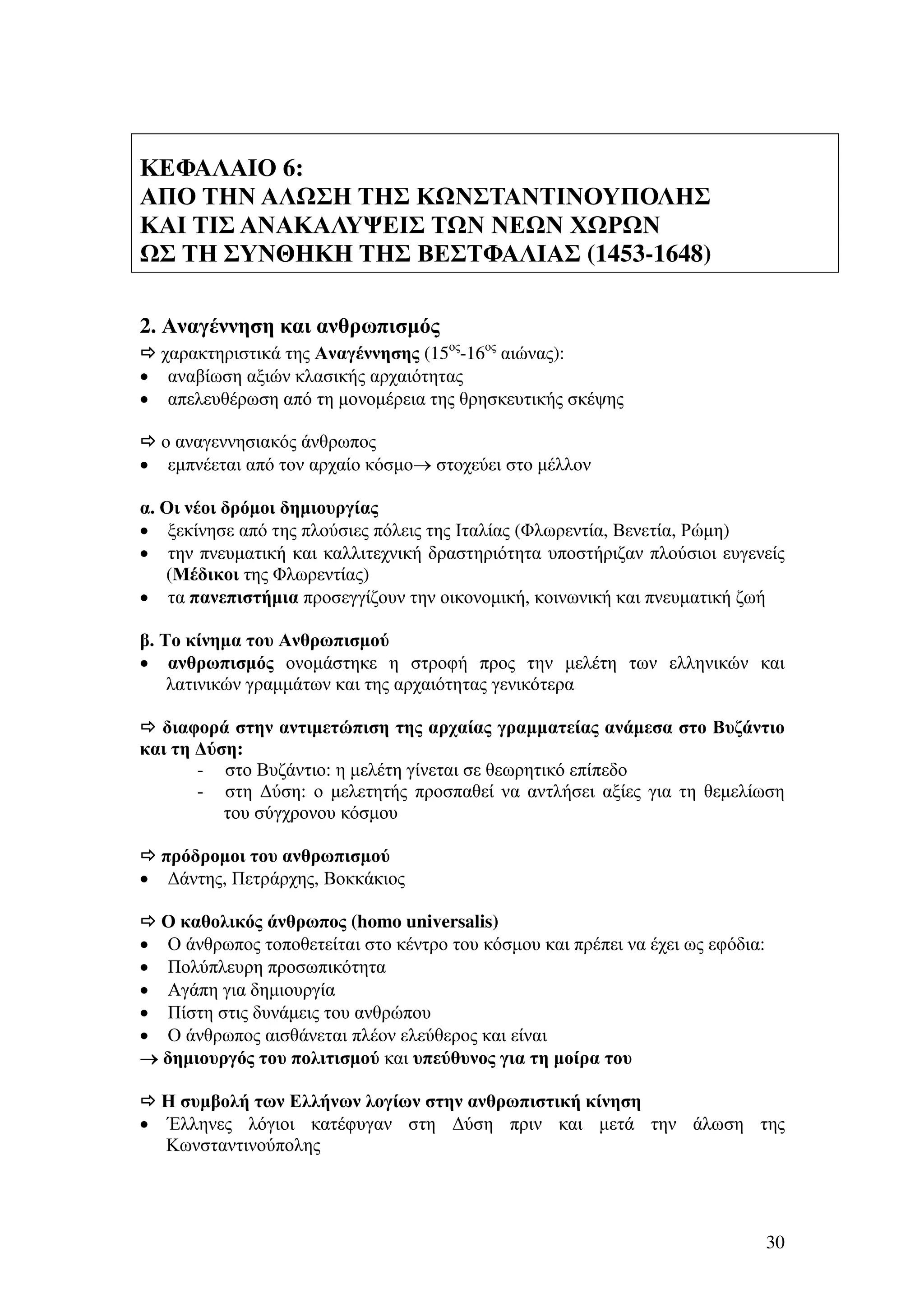 ΚΕΦΑΛΑΙΟ 6:
ΑΠΟ ΤΗΝ ΑΛ ΣΗ ΤΗΣ Κ ΝΣΤΑΝΤΙΝΟΥΠΟΛΗΣ
ΚΑΙ ΤΙΣ ΑΝΑΚΑΛΥΨΕΙΣ Τ Ν ΝΕ Ν Χ Ρ Ν
Σ ΤΗ ΣΥΝΘΗΚΗ ΤΗΣ ΒΕΣΤΦΑΛΙΑΣ (1453-1648)
2. Αναγέννηση και ανθρωπισµός
χαρακτηριστικά της Αναγέννησης (15ος-16ος αιώνας):
• αναβίωση αξιών κλασικής αρχαιότητας
• απελευθέρωση από τη µονοµέρεια της θρησκευτικής σκέψης
ο αναγεννησιακός άνθρωπος
• εµπνέεται από τον αρχαίο κόσµο→ στοχεύει στο µέλλον
α. Οι νέοι δρόµοι δηµιουργίας
• ξεκίνησε από της πλούσιες πόλεις της Ιταλίας (Φλωρεντία, Βενετία, Ρώµη)
• την πνευµατική και καλλιτεχνική δραστηριότητα υποστήριζαν πλούσιοι ευγενείς
(Μέδικοι της Φλωρεντίας)
• τα πανεπιστήµια προσεγγίζουν την οικονοµική, κοινωνική και πνευµατική ζωή
β. Το κίνηµα του Ανθρωπισµού
• ανθρωπισµός ονοµάστηκε η στροφή προς την µελέτη των ελληνικών και
λατινικών γραµµάτων και της αρχαιότητας γενικότερα
διαφορά στην αντιµετώπιση της αρχαίας γραµµατείας ανάµεσα στο Βυζάντιο
και τη ∆ύση:
- στο Βυζάντιο: η µελέτη γίνεται σε θεωρητικό επίπεδο
- στη ∆ύση: ο µελετητής προσπαθεί να αντλήσει αξίες για τη θεµελίωση
του σύγχρονου κόσµου
πρόδροµοι του ανθρωπισµού
• ∆άντης, Πετράρχης, Βοκκάκιος
Ο καθολικός άνθρωπος (homo universalis)
• Ο άνθρωπος τοποθετείται στο κέντρο του κόσµου και πρέπει να έχει ως εφόδια:
• Πολύπλευρη προσωπικότητα
• Αγάπη για δηµιουργία
• Πίστη στις δυνάµεις του ανθρώπου
• Ο άνθρωπος αισθάνεται πλέον ελεύθερος και είναι
→ δηµιουργός του πολιτισµού και υπεύθυνος για τη µοίρα του

•

Η συµβολή των Ελλήνων λογίων στην ανθρωπιστική κίνηση
Έλληνες λόγιοι κατέφυγαν στη ∆ύση πριν και µετά την άλωση της
Κωνσταντινούπολης

30

 