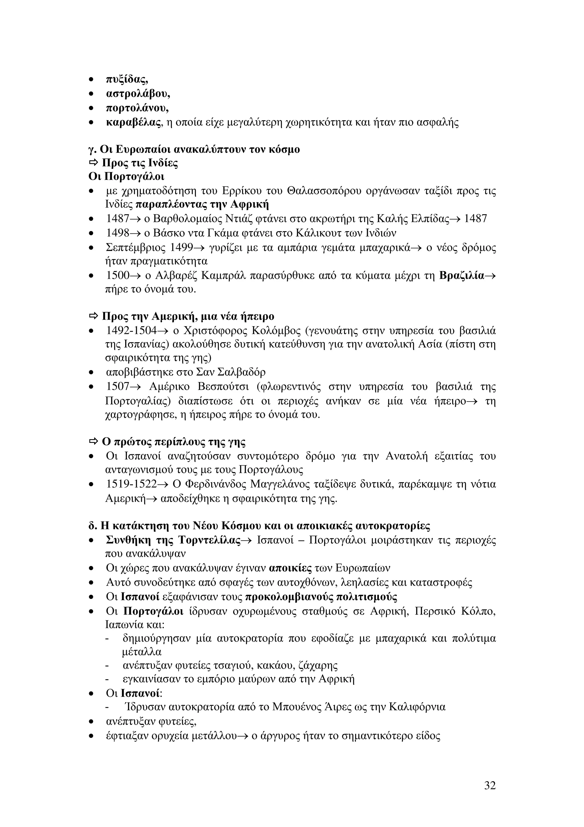 •
•
•
•

πυξίδας,
αστρολάβου,
πορτολάνου,
καραβέλας, η οποία είχε µεγαλύτερη χωρητικότητα και ήταν πιο ασφαλής

γ. Οι Ευρωπαίοι ανακαλύπτουν τον κόσµο
Προς τις Ινδίες
Οι Πορτογάλοι
• µε χρηµατοδότηση του Ερρίκου του Θαλασσοπόρου οργάνωσαν ταξίδι προς τις
Ινδίες παραπλέοντας την Αφρική
• 1487→ ο Βαρθολοµαίος Ντιάζ φτάνει στο ακρωτήρι της Καλής Ελπίδας→ 1487
• 1498→ ο Βάσκο ντα Γκάµα φτάνει στο Κάλικουτ των Ινδιών
• Σεπτέµβριος 1499→ γυρίζει µε τα αµπάρια γεµάτα µπαχαρικά→ ο νέος δρόµος
ήταν πραγµατικότητα
• 1500→ ο Αλβαρέζ Καµπράλ παρασύρθυκε από τα κύµατα µέχρι τη Βραζιλία→
πήρε το όνοµά του.
Προς την Αµερική, µια νέα ήπειρο
• 1492-1504→ ο Χριστόφορος Κολόµβος (γενουάτης στην υπηρεσία του βασιλιά
της Ισπανίας) ακολούθησε δυτική κατεύθυνση για την ανατολική Ασία (πίστη στη
σφαιρικότητα της γης)
• αποβιβάστηκε στο Σαν Σαλβαδόρ
• 1507→ Αµέρικο Βεσπούτσι (φλωρεντινός στην υπηρεσία του βασιλιά της
Πορτογαλίας) διαπίστωσε ότι οι περιοχές ανήκαν σε µία νέα ήπειρο→ τη
χαρτογράφησε, η ήπειρος πήρε το όνοµά του.
Ο πρώτος περίπλους της γης
Οι Ισπανοί αναζητούσαν συντοµότερο δρόµο για την Ανατολή εξαιτίας του
ανταγωνισµού τους µε τους Πορτογάλους
• 1519-1522→ Ο Φερδινάνδος Μαγγελάνος ταξίδεψε δυτικά, παρέκαµψε τη νότια
Αµερική→ αποδείχθηκε η σφαιρικότητα της γης.
•

δ. Η κατάκτηση του Νέου Κόσµου και οι αποικιακές αυτοκρατορίες
• Συνθήκη της Τορντελίλας→ Ισπανοί – Πορτογάλοι µοιράστηκαν τις περιοχές
που ανακάλυψαν
• Οι χώρες που ανακάλυψαν έγιναν αποικίες των Ευρωπαίων
• Αυτό συνοδεύτηκε από σφαγές των αυτοχθόνων, λεηλασίες και καταστροφές
• Οι Ισπανοί εξαφάνισαν τους προκολοµβιανούς πολιτισµούς
• Οι Πορτογάλοι ίδρυσαν οχυρωµένους σταθµούς σε Αφρική, Περσικό Κόλπο,
Ιαπωνία και:
- δηµιούργησαν µία αυτοκρατορία που εφοδίαζε µε µπαχαρικά και πολύτιµα
µέταλλα
- ανέπτυξαν φυτείες τσαγιού, κακάου, ζάχαρης
- εγκαινίασαν το εµπόριο µαύρων από την Αφρική
• Οι Ισπανοί:
- Ίδρυσαν αυτοκρατορία από το Μπουένος Άιρες ως την Καλιφόρνια
• ανέπτυξαν φυτείες,
• έφτιαξαν ορυχεία µετάλλου→ ο άργυρος ήταν το σηµαντικότερο είδος

32

 