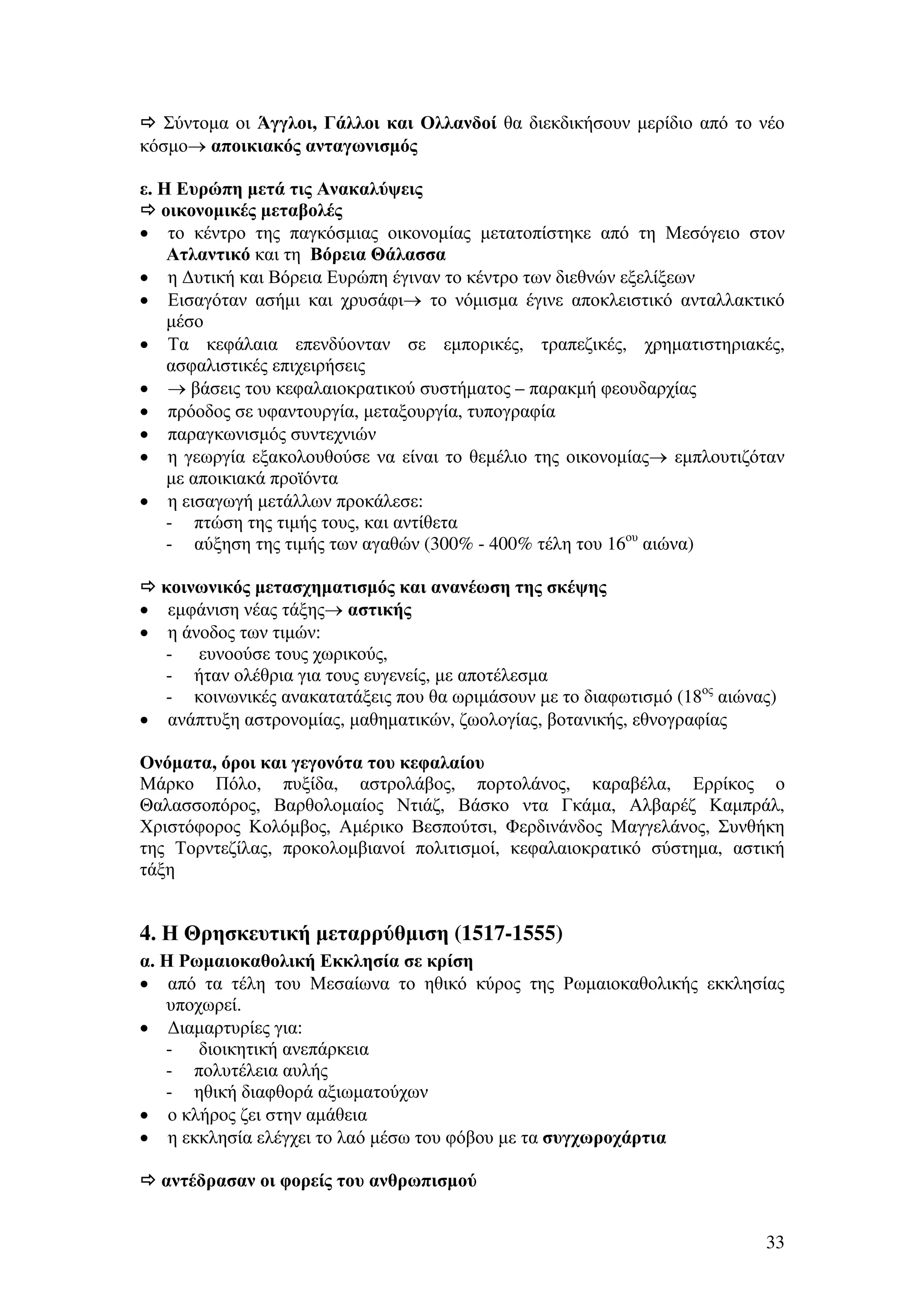 Σύντοµα οι Άγγλοι, Γάλλοι και Ολλανδοί θα διεκδικήσουν µερίδιο από το νέο
κόσµο→ αποικιακός ανταγωνισµός
ε. Η Ευρώπη µετά τις Ανακαλύψεις
οικονοµικές µεταβολές
• το κέντρο της παγκόσµιας οικονοµίας µετατοπίστηκε από τη Μεσόγειο στον
Ατλαντικό και τη Βόρεια Θάλασσα
• η ∆υτική και Βόρεια Ευρώπη έγιναν το κέντρο των διεθνών εξελίξεων
• Εισαγόταν ασήµι και χρυσάφι→ το νόµισµα έγινε αποκλειστικό ανταλλακτικό
µέσο
• Τα κεφάλαια επενδύονταν σε εµπορικές, τραπεζικές, χρηµατιστηριακές,
ασφαλιστικές επιχειρήσεις
• → βάσεις του κεφαλαιοκρατικού συστήµατος – παρακµή φεουδαρχίας
• πρόοδος σε υφαντουργία, µεταξουργία, τυπογραφία
• παραγκωνισµός συντεχνιών
• η γεωργία εξακολουθούσε να είναι το θεµέλιο της οικονοµίας→ εµπλουτιζόταν
µε αποικιακά προϊόντα
• η εισαγωγή µετάλλων προκάλεσε:
- πτώση της τιµής τους, και αντίθετα
- αύξηση της τιµής των αγαθών (300% - 400% τέλη του 16ου αιώνα)
κοινωνικός µετασχηµατισµός και ανανέωση της σκέψης
• εµφάνιση νέας τάξης→ αστικής
• η άνοδος των τιµών:
- ευνοούσε τους χωρικούς,
- ήταν ολέθρια για τους ευγενείς, µε αποτέλεσµα
- κοινωνικές ανακατατάξεις που θα ωριµάσουν µε το διαφωτισµό (18ος αιώνας)
• ανάπτυξη αστρονοµίας, µαθηµατικών, ζωολογίας, βοτανικής, εθνογραφίας
Ονόµατα, όροι και γεγονότα του κεφαλαίου
Μάρκο Πόλο, πυξίδα, αστρολάβος, πορτολάνος, καραβέλα, Ερρίκος ο
Θαλασσοπόρος, Βαρθολοµαίος Ντιάζ, Βάσκο ντα Γκάµα, Αλβαρέζ Καµπράλ,
Χριστόφορος Κολόµβος, Αµέρικο Βεσπούτσι, Φερδινάνδος Μαγγελάνος, Συνθήκη
της Τορντεζίλας, προκολοµβιανοί πολιτισµοί, κεφαλαιοκρατικό σύστηµα, αστική
τάξη

4. Η Θρησκευτική µεταρρύθµιση (1517-1555)
α. Η Ρωµαιοκαθολική Εκκλησία σε κρίση
• από τα τέλη του Μεσαίωνα το ηθικό κύρος της Ρωµαιοκαθολικής εκκλησίας
υποχωρεί.
• ∆ιαµαρτυρίες για:
- διοικητική ανεπάρκεια
- πολυτέλεια αυλής
- ηθική διαφθορά αξιωµατούχων
• ο κλήρος ζει στην αµάθεια
• η εκκλησία ελέγχει το λαό µέσω του φόβου µε τα συγχωροχάρτια
αντέδρασαν οι φορείς του ανθρωπισµού
33

 
