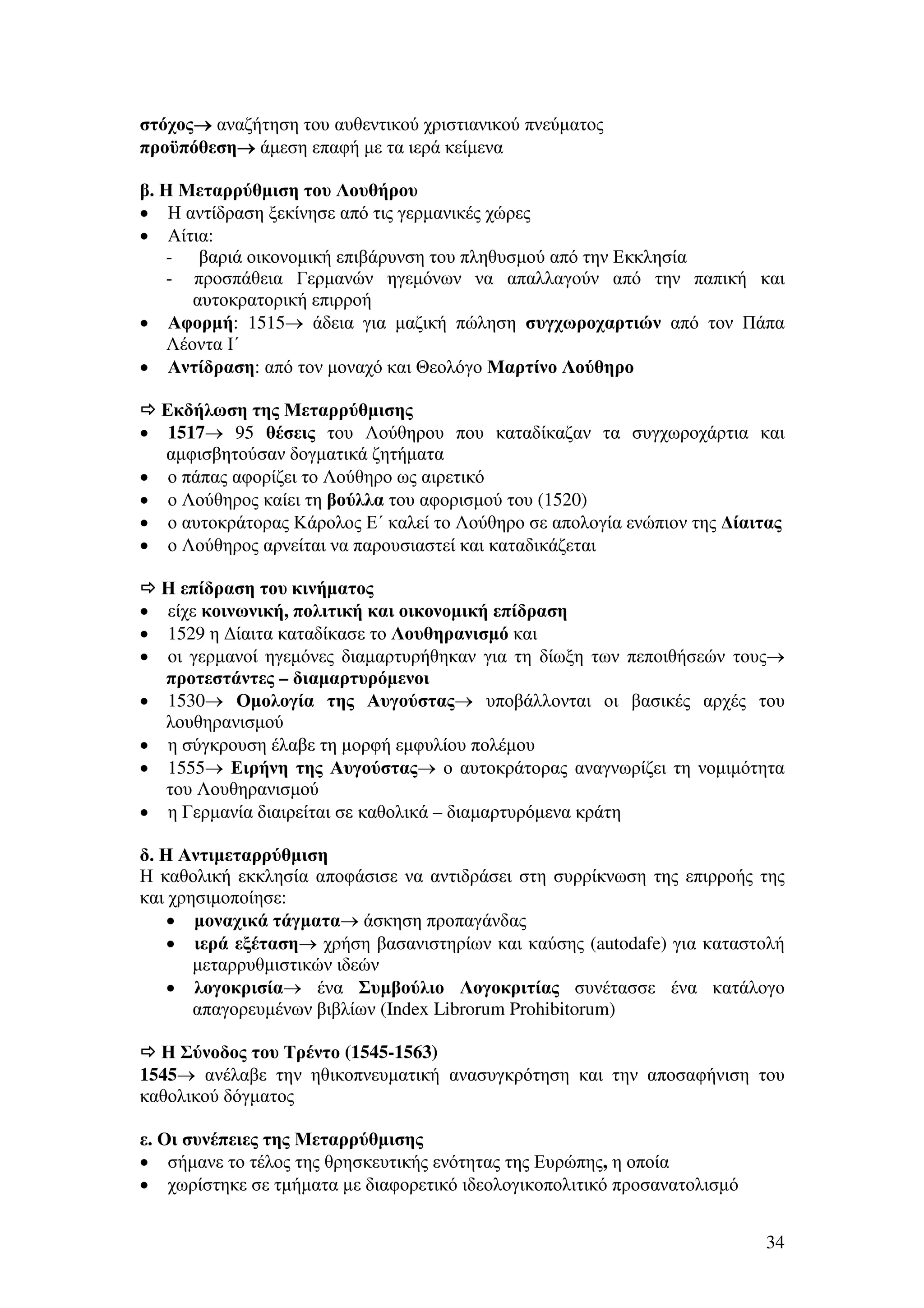 στόχος→ αναζήτηση του αυθεντικού χριστιανικού πνεύµατος
→
προϋπόθεση→ άµεση επαφή µε τα ιερά κείµενα
→
β. Η Μεταρρύθµιση του Λουθήρου
• Η αντίδραση ξεκίνησε από τις γερµανικές χώρες
• Αίτια:
- βαριά οικονοµική επιβάρυνση του πληθυσµού από την Εκκλησία
- προσπάθεια Γερµανών ηγεµόνων να απαλλαγούν από την παπική και
αυτοκρατορική επιρροή
• Αφορµή: 1515→ άδεια για µαζική πώληση συγχωροχαρτιών από τον Πάπα
Λέοντα Ι΄
• Αντίδραση: από τον µοναχό και Θεολόγο Μαρτίνο Λούθηρο

•
•
•
•
•

•
•
•
•
•
•
•

Εκδήλωση της Μεταρρύθµισης
1517→ 95 θέσεις του Λούθηρου που καταδίκαζαν τα συγχωροχάρτια και
αµφισβητούσαν δογµατικά ζητήµατα
ο πάπας αφορίζει το Λούθηρο ως αιρετικό
ο Λούθηρος καίει τη βούλλα του αφορισµού του (1520)
ο αυτοκράτορας Κάρολος Ε΄ καλεί το Λούθηρο σε απολογία ενώπιον της ∆ίαιτας
ο Λούθηρος αρνείται να παρουσιαστεί και καταδικάζεται
Η επίδραση του κινήµατος
είχε κοινωνική, πολιτική και οικονοµική επίδραση
1529 η ∆ίαιτα καταδίκασε το Λουθηρανισµό και
οι γερµανοί ηγεµόνες διαµαρτυρήθηκαν για τη δίωξη των πεποιθήσεών τους→
προτεστάντες – διαµαρτυρόµενοι
1530→ Οµολογία της Αυγούστας→ υποβάλλονται οι βασικές αρχές του
λουθηρανισµού
η σύγκρουση έλαβε τη µορφή εµφυλίου πολέµου
1555→ Ειρήνη της Αυγούστας→ ο αυτοκράτορας αναγνωρίζει τη νοµιµότητα
του Λουθηρανισµού
η Γερµανία διαιρείται σε καθολικά – διαµαρτυρόµενα κράτη

δ. Η Αντιµεταρρύθµιση
Η καθολική εκκλησία αποφάσισε να αντιδράσει στη συρρίκνωση της επιρροής της
και χρησιµοποίησε:
• µοναχικά τάγµατα→ άσκηση προπαγάνδας
• ιερά εξέταση→ χρήση βασανιστηρίων και καύσης (autodafe) για καταστολή
µεταρρυθµιστικών ιδεών
• λογοκρισία→ ένα Συµβούλιο Λογοκριτίας συνέτασσε ένα κατάλογο
απαγορευµένων βιβλίων (Index Librorum Prohibitorum)
Η Σύνοδος του Τρέντο (1545-1563)
1545→ ανέλαβε την ηθικοπνευµατική ανασυγκρότηση και την αποσαφήνιση του
καθολικού δόγµατος
ε. Οι συνέπειες της Μεταρρύθµισης
• σήµανε το τέλος της θρησκευτικής ενότητας της Ευρώπης, η οποία
• χωρίστηκε σε τµήµατα µε διαφορετικό ιδεολογικοπολιτικό προσανατολισµό
34

 
