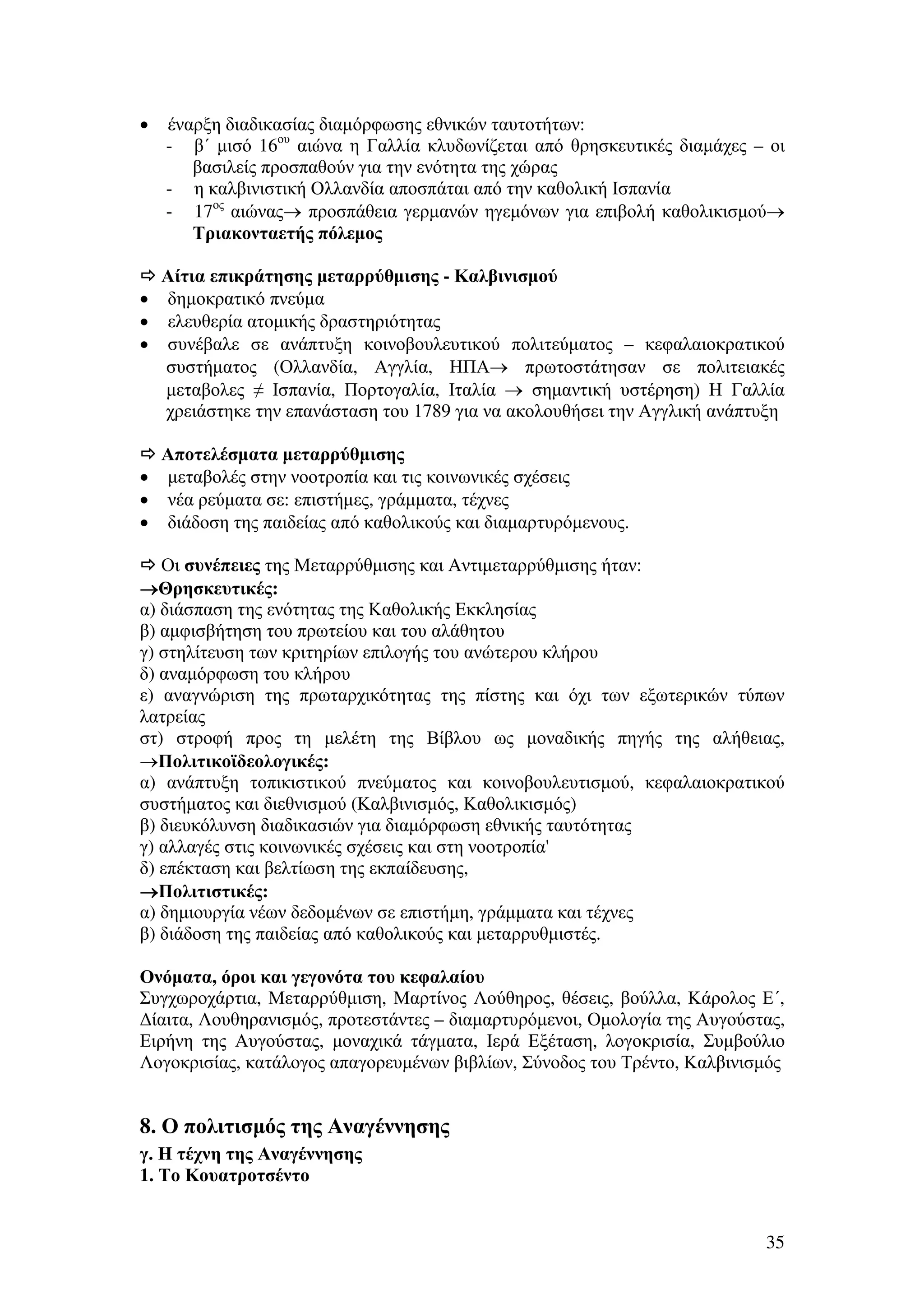 •

•
•
•

•
•
•

έναρξη διαδικασίας διαµόρφωσης εθνικών ταυτοτήτων:
- β΄ µισό 16ου αιώνα η Γαλλία κλυδωνίζεται από θρησκευτικές διαµάχες – οι
βασιλείς προσπαθούν για την ενότητα της χώρας
- η καλβινιστική Ολλανδία αποσπάται από την καθολική Ισπανία
- 17ος αιώνας→ προσπάθεια γερµανών ηγεµόνων για επιβολή καθολικισµού→
Τριακονταετής πόλεµος
Αίτια επικράτησης µεταρρύθµισης - Καλβινισµού
δηµοκρατικό πνεύµα
ελευθερία ατοµικής δραστηριότητας
συνέβαλε σε ανάπτυξη κοινοβουλευτικού πολιτεύµατος – κεφαλαιοκρατικού
συστήµατος (Ολλανδία, Αγγλία, ΗΠΑ→ πρωτοστάτησαν σε πολιτειακές
µεταβολες ≠ Ισπανία, Πορτογαλία, Ιταλία → σηµαντική υστέρηση) Η Γαλλία
χρειάστηκε την επανάσταση του 1789 για να ακολουθήσει την Αγγλική ανάπτυξη
Αποτελέσµατα µεταρρύθµισης
µεταβολές στην νοοτροπία και τις κοινωνικές σχέσεις
νέα ρεύµατα σε: επιστήµες, γράµµατα, τέχνες
διάδοση της παιδείας από καθολικούς και διαµαρτυρόµενους.

Οι συνέπειες της Μεταρρύθµισης και Αντιµεταρρύθµισης ήταν:
→Θρησκευτικές:
α) διάσπαση της ενότητας της Καθολικής Εκκλησίας
β) αµφισβήτηση του πρωτείου και του αλάθητου
γ) στηλίτευση των κριτηρίων επιλογής του ανώτερου κλήρου
δ) αναµόρφωση του κλήρου
ε) αναγνώριση της πρωταρχικότητας της πίστης και όχι των εξωτερικών τύπων
λατρείας
στ) στροφή προς τη µελέτη της Βίβλου ως µοναδικής πηγής της αλήθειας,
→Πολιτικοϊδεολογικές:
α) ανάπτυξη τοπικιστικού πνεύµατος και κοινοβουλευτισµού, κεφαλαιοκρατικού
συστήµατος και διεθνισµού (Καλβινισµός, Καθολικισµός)
β) διευκόλυνση διαδικασιών για διαµόρφωση εθνικής ταυτότητας
γ) αλλαγές στις κοινωνικές σχέσεις και στη νοοτροπία'
δ) επέκταση και βελτίωση της εκπαίδευσης,
→Πολιτιστικές:
α) δηµιουργία νέων δεδοµένων σε επιστήµη, γράµµατα και τέχνες
β) διάδοση της παιδείας από καθολικούς και µεταρρυθµιστές.
Ονόµατα, όροι και γεγονότα του κεφαλαίου
Συγχωροχάρτια, Μεταρρύθµιση, Μαρτίνος Λούθηρος, θέσεις, βούλλα, Κάρολος Ε΄,
∆ίαιτα, Λουθηρανισµός, προτεστάντες – διαµαρτυρόµενοι, Οµολογία της Αυγούστας,
Ειρήνη της Αυγούστας, µοναχικά τάγµατα, Ιερά Εξέταση, λογοκρισία, Συµβούλιο
Λογοκρισίας, κατάλογος απαγορευµένων βιβλίων, Σύνοδος του Τρέντο, Καλβινισµός

8. Ο πολιτισµός της Αναγέννησης
γ. Η τέχνη της Αναγέννησης
1. Το Κουατροτσέντο

35

 