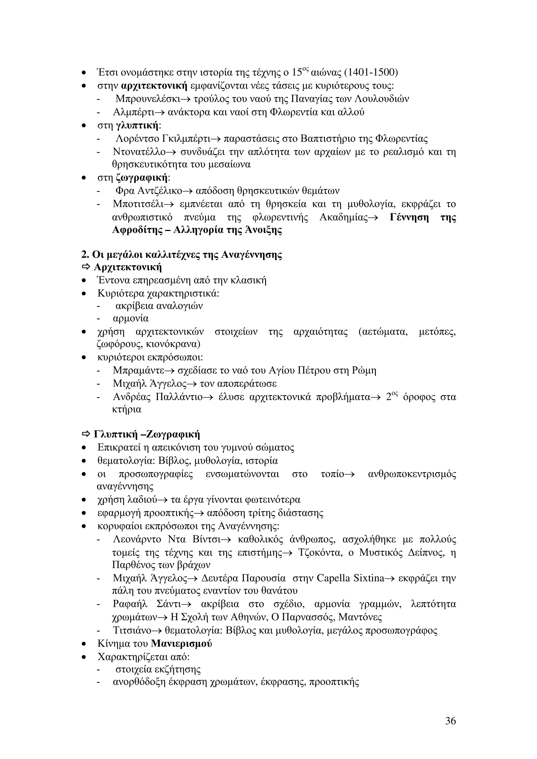 Έτσι ονοµάστηκε στην ιστορία της τέχνης ο 15ος αιώνας (1401-1500)
στην αρχιτεκτονική εµφανίζονται νέες τάσεις µε κυριότερους τους:
- Μπρουνελέσκι→ τρούλος του ναού της Παναγίας των Λουλουδιών
- Αλµπέρτι→ ανάκτορα και ναοί στη Φλωρεντία και αλλού
• στη γλυπτική:
- Λορέντσο Γκιλµπέρτι→ παραστάσεις στο Βαπτιστήριο της Φλωρεντίας
- Ντονατέλλο→ συνδυάζει την απλότητα των αρχαίων µε το ρεαλισµό και τη
θρησκευτικότητα του µεσαίωνα
• στη ζωγραφική:
- Φρα Αντζέλικο→ απόδοση θρησκευτικών θεµάτων
- Μποτιτσέλι→ εµπνέεται από τη θρησκεία και τη µυθολογία, εκφράζει το
ανθρωπιστικό πνεύµα της φλωρεντινής Ακαδηµίας→ Γέννηση της
Αφροδίτης – Αλληγορία της Άνοιξης
•
•

2. Οι µεγάλοι καλλιτέχνες της Αναγέννησης
Αρχιτεκτονική
• Έντονα επηρεασµένη από την κλασική
• Κυριότερα χαρακτηριστικά:
- ακρίβεια αναλογιών
- αρµονία
• χρήση αρχιτεκτονικών στοιχείων της αρχαιότητας (αετώµατα, µετόπες,
ζωφόρους, κιονόκρανα)
• κυριότεροι εκπρόσωποι:
- Μπραµάντε→ σχεδίασε το ναό του Αγίου Πέτρου στη Ρώµη
- Μιχαήλ Άγγελος→ τον αποπεράτωσε
- Ανδρέας Παλλάντιο→ έλυσε αρχιτεκτονικά προβλήµατα→ 2ος όροφος στα
κτήρια

•
•
•
•
•
•

•
•

Γλυπτική –Ζωγραφική
Επικρατεί η απεικόνιση του γυµνού σώµατος
θεµατολογία: Βίβλος, µυθολογία, ιστορία
οι προσωπογραφίες ενσωµατώνονται στο τοπίο→ ανθρωποκεντρισµός
αναγέννησης
χρήση λαδιού→ τα έργα γίνονται φωτεινότερα
εφαρµογή προοπτικής→ απόδοση τρίτης διάστασης
κορυφαίοι εκπρόσωποι της Αναγέννησης:
- Λεονάρντο Ντα Βίντσι→ καθολικός άνθρωπος, ασχολήθηκε µε πολλούς
τοµείς της τέχνης και της επιστήµης→ Τζοκόντα, ο Μυστικός ∆είπνος, η
Παρθένος των βράχων
- Μιχαήλ Άγγελος→ ∆ευτέρα Παρουσία στην Capella Sixtina→ εκφράζει την
πάλη του πνεύµατος εναντίον του θανάτου
- Ραφαήλ Σάντι→ ακρίβεια στο σχέδιο, αρµονία γραµµών, λεπτότητα
χρωµάτων→ Η Σχολή των Αθηνών, Ο Παρνασσός, Μαντόνες
- Τιτσιάνο→ θεµατολογία: Βίβλος και µυθολογία, µεγάλος προσωπογράφος
Κίνηµα του Μανιερισµού
Χαρακτηρίζεται από:
- στοιχεία εκζήτησης
- ανορθόδοξη έκφραση χρωµάτων, έκφρασης, προοπτικής

36

 