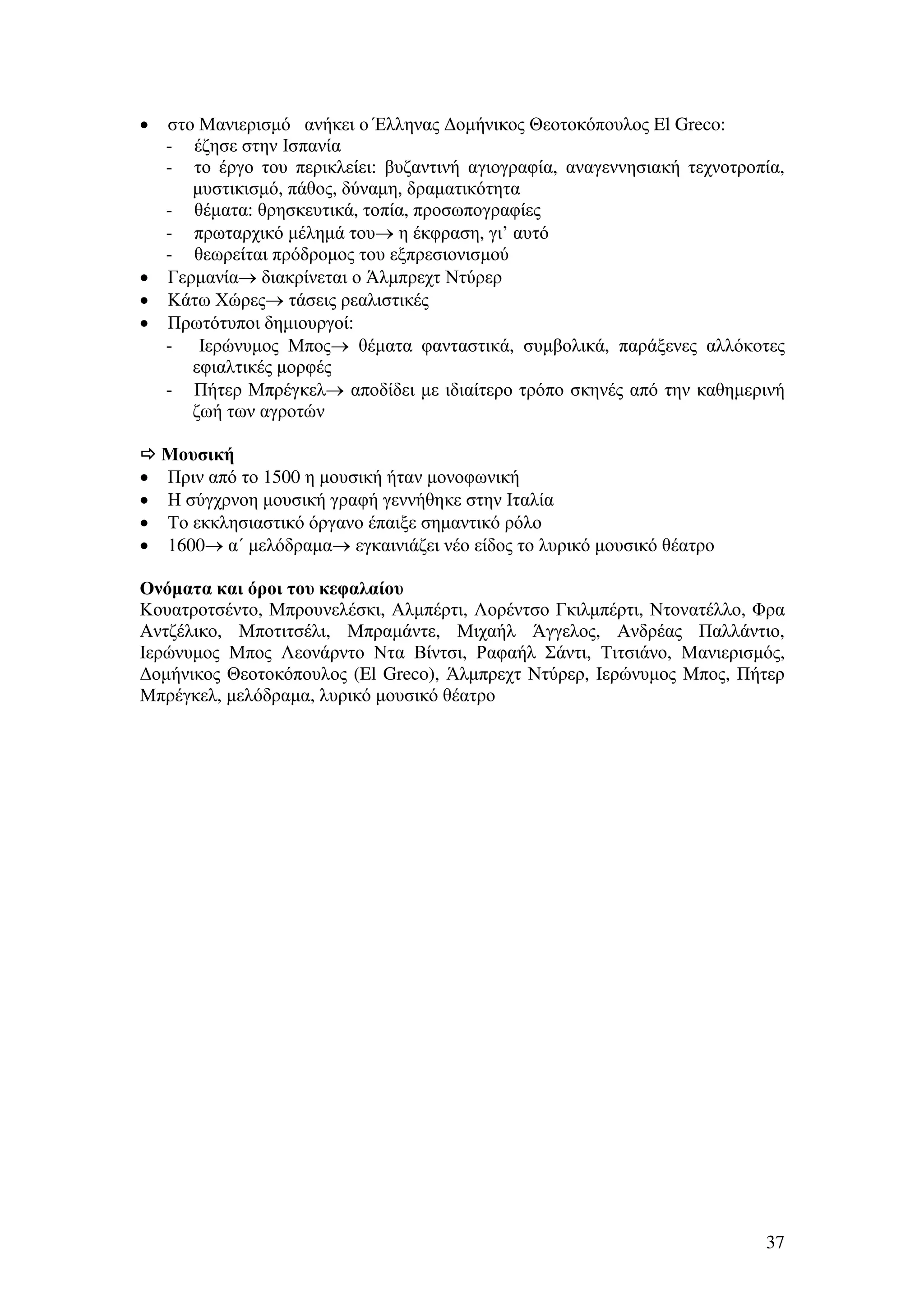 στο Μανιερισµό ανήκει ο Έλληνας ∆οµήνικος Θεοτοκόπουλος El Greco:
- έζησε στην Ισπανία
- το έργο του περικλείει: βυζαντινή αγιογραφία, αναγεννησιακή τεχνοτροπία,
µυστικισµό, πάθος, δύναµη, δραµατικότητα
- θέµατα: θρησκευτικά, τοπία, προσωπογραφίες
- πρωταρχικό µέληµά του→ η έκφραση, γι’ αυτό
- θεωρείται πρόδροµος του εξπρεσιονισµού
• Γερµανία→ διακρίνεται ο Άλµπρεχτ Ντύρερ
• Κάτω Χώρες→ τάσεις ρεαλιστικές
• Πρωτότυποι δηµιουργοί:
- Ιερώνυµος Μπος→ θέµατα φανταστικά, συµβολικά, παράξενες αλλόκοτες
εφιαλτικές µορφές
- Πήτερ Μπρέγκελ→ αποδίδει µε ιδιαίτερο τρόπο σκηνές από την καθηµερινή
ζωή των αγροτών
•

•
•
•
•

Μουσική
Πριν από το 1500 η µουσική ήταν µονοφωνική
Η σύγχρνοη µουσική γραφή γεννήθηκε στην Ιταλία
Το εκκλησιαστικό όργανο έπαιξε σηµαντικό ρόλο
1600→ α΄ µελόδραµα→ εγκαινιάζει νέο είδος το λυρικό µουσικό θέατρο

Ονόµατα και όροι του κεφαλαίου
Κουατροτσέντο, Μπρουνελέσκι, Αλµπέρτι, Λορέντσο Γκιλµπέρτι, Ντονατέλλο, Φρα
Αντζέλικο, Μποτιτσέλι, Μπραµάντε, Μιχαήλ Άγγελος, Ανδρέας Παλλάντιο,
Ιερώνυµος Μπος Λεονάρντο Ντα Βίντσι, Ραφαήλ Σάντι, Τιτσιάνο, Μανιερισµός,
∆οµήνικος Θεοτοκόπουλος (El Greco), Άλµπρεχτ Ντύρερ, Ιερώνυµος Μπος, Πήτερ
Μπρέγκελ, µελόδραµα, λυρικό µουσικό θέατρο

37

 