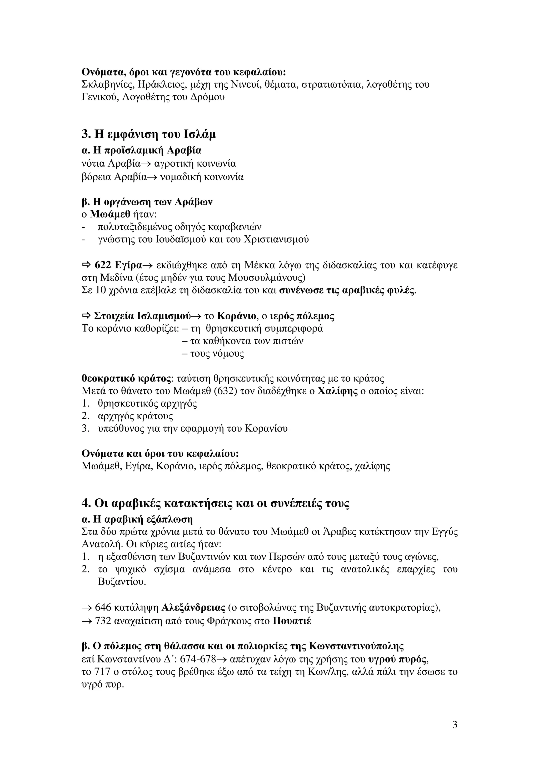 Ονόµατα, όροι και γεγονότα του κεφαλαίου:
Σκλαβηνίες, Ηράκλειος, µέχη της Νινευί, θέµατα, στρατιωτόπια, λογοθέτης του
Γενικού, Λογοθέτης του ∆ρόµου

3. Η εµφάνιση του Ισλάµ
α. Η προϊσλαµική Αραβία
νότια Αραβία→ αγροτική κοινωνία
βόρεια Αραβία→ νοµαδική κοινωνία
β. Η οργάνωση των Αράβων
ο Μωάµεθ ήταν:
- πολυταξιδεµένος οδηγός καραβανιών
- γνώστης του Ιουδαϊσµού και του Χριστιανισµού
622 Εγίρα→ εκδιώχθηκε από τη Μέκκα λόγω της διδασκαλίας του και κατέφυγε
στη Μεδίνα (έτος µηδέν για τους Μουσουλµάνους)
Σε 10 χρόνια επέβαλε τη διδασκαλία του και συνένωσε τις αραβικές φυλές.
Στοιχεία Ισλαµισµού→ το Κοράνιο, ο ιερός πόλεµος
Το κοράνιο καθορίζει: – τη θρησκευτική συµπεριφορά
– τα καθήκοντα των πιστών
– τους νόµους
θεοκρατικό κράτος: ταύτιση θρησκευτικής κοινότητας µε το κράτος
Μετά το θάνατο του Μωάµεθ (632) τον διαδέχθηκε ο Χαλίφης ο οποίος είναι:
1. θρησκευτικός αρχηγός
2. αρχηγός κράτους
3. υπεύθυνος για την εφαρµογή του Κορανίου
Ονόµατα και όροι του κεφαλαίου:
Μωάµεθ, Εγίρα, Κοράνιο, ιερός πόλεµος, θεοκρατικό κράτος, χαλίφης

4. Οι αραβικές κατακτήσεις και οι συνέπειές τους
α. Η αραβική εξάπλωση
Στα δύο πρώτα χρόνια µετά το θάνατο του Μωάµεθ οι Άραβες κατέκτησαν την Εγγύς
Ανατολή. Οι κύριες αιτίες ήταν:
1. η εξασθένιση των Βυζαντινών και των Περσών από τους µεταξύ τους αγώνες,
2. το ψυχικό σχίσµα ανάµεσα στο κέντρο και τις ανατολικές επαρχίες του
Βυζαντίου.
→ 646 κατάληψη Αλεξάνδρειας (ο σιτοβολώνας της Βυζαντινής αυτοκρατορίας),
→ 732 αναχαίτιση από τους Φράγκους στο Πουατιέ
β. Ο πόλεµος στη θάλασσα και οι πολιορκίες της Κωνσταντινούπολης
επί Κωνσταντίνου ∆΄: 674-678→ απέτυχαν λόγω της χρήσης του υγρού πυρός,
το 717 ο στόλος τους βρέθηκε έξω από τα τείχη τη Κων/λης, αλλά πάλι την έσωσε το
υγρό πυρ.

3

 