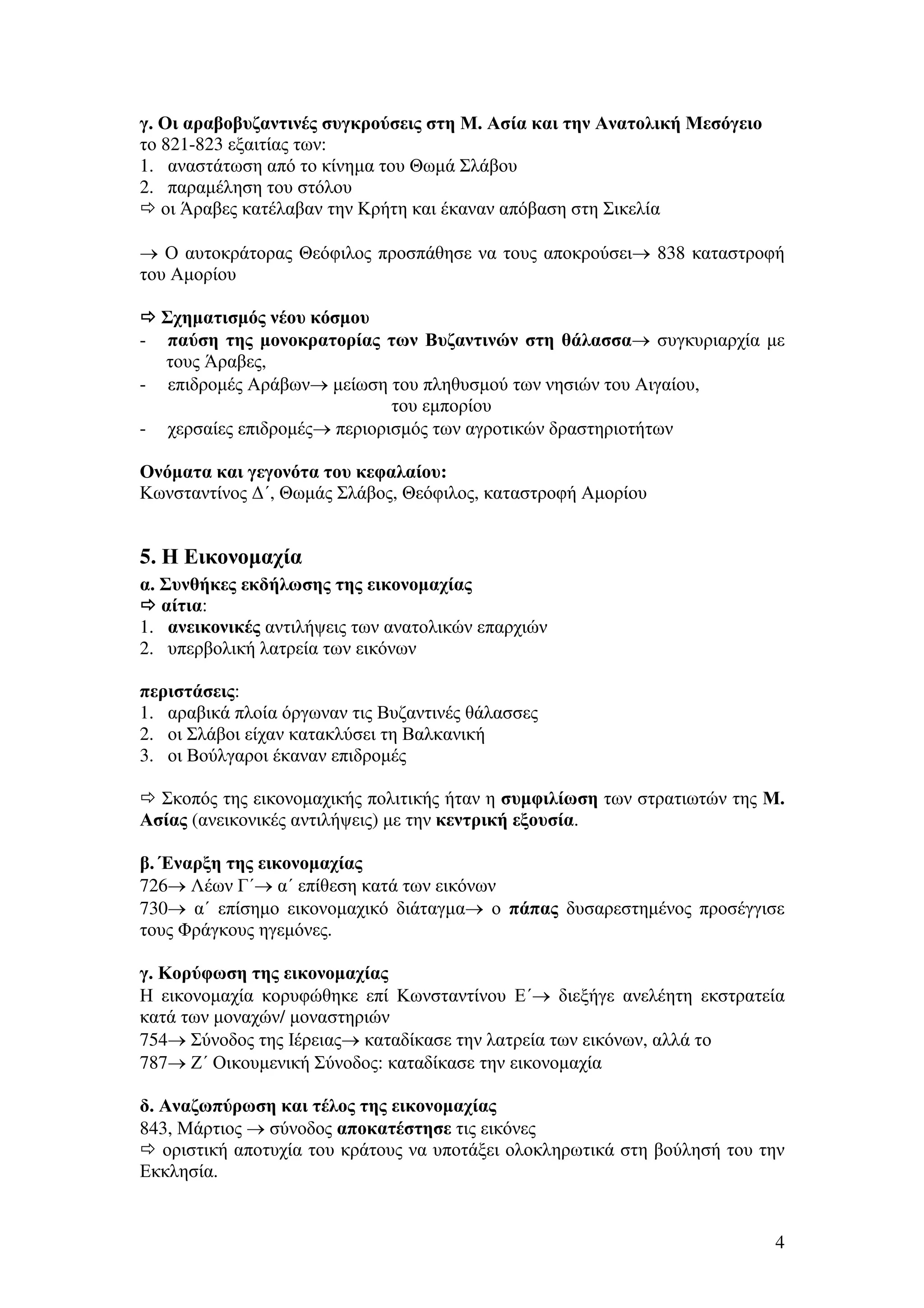 γ. Οι αραβοβυζαντινές συγκρούσεις στη Μ. Ασία και την Ανατολική Μεσόγειο
το 821-823 εξαιτίας των:
1. αναστάτωση από το κίνηµα του Θωµά Σλάβου
2. παραµέληση του στόλου
οι Άραβες κατέλαβαν την Κρήτη και έκαναν απόβαση στη Σικελία
→ Ο αυτοκράτορας Θεόφιλος προσπάθησε να τους αποκρούσει→ 838 καταστροφή
του Αµορίου
Σχηµατισµός νέου κόσµου
παύση της µονοκρατορίας των Βυζαντινών στη θάλασσα→ συγκυριαρχία µε
τους Άραβες,
- επιδροµές Αράβων→ µείωση του πληθυσµού των νησιών του Αιγαίου,
του εµπορίου
- χερσαίες επιδροµές→ περιορισµός των αγροτικών δραστηριοτήτων
-

Ονόµατα και γεγονότα του κεφαλαίου:
Κωνσταντίνος ∆΄, Θωµάς Σλάβος, Θεόφιλος, καταστροφή Αµορίου

5. Η Εικονοµαχία
α. Συνθήκες εκδήλωσης της εικονοµαχίας
αίτια:
1. ανεικονικές αντιλήψεις των ανατολικών επαρχιών
2. υπερβολική λατρεία των εικόνων
περιστάσεις:
1. αραβικά πλοία όργωναν τις Βυζαντινές θάλασσες
2. οι Σλάβοι είχαν κατακλύσει τη Βαλκανική
3. οι Βούλγαροι έκαναν επιδροµές
Σκοπός της εικονοµαχικής πολιτικής ήταν η συµφιλίωση των στρατιωτών της Μ.
Ασίας (ανεικονικές αντιλήψεις) µε την κεντρική εξουσία.
β. Έναρξη της εικονοµαχίας
726→ Λέων Γ΄→ α΄ επίθεση κατά των εικόνων
730→ α΄ επίσηµο εικονοµαχικό διάταγµα→ ο πάπας δυσαρεστηµένος προσέγγισε
τους Φράγκους ηγεµόνες.
γ. Κορύφωση της εικονοµαχίας
Η εικονοµαχία κορυφώθηκε επί Κωνσταντίνου Ε΄→ διεξήγε ανελέητη εκστρατεία
κατά των µοναχών/ µοναστηριών
754→ Σύνοδος της Ιέρειας→ καταδίκασε την λατρεία των εικόνων, αλλά το
787→ Ζ΄ Οικουµενική Σύνοδος: καταδίκασε την εικονοµαχία
δ. Αναζωπύρωση και τέλος της εικονοµαχίας
843, Μάρτιος → σύνοδος αποκατέστησε τις εικόνες
οριστική αποτυχία του κράτους να υποτάξει ολοκληρωτικά στη βούλησή του την
Εκκλησία.

4

 