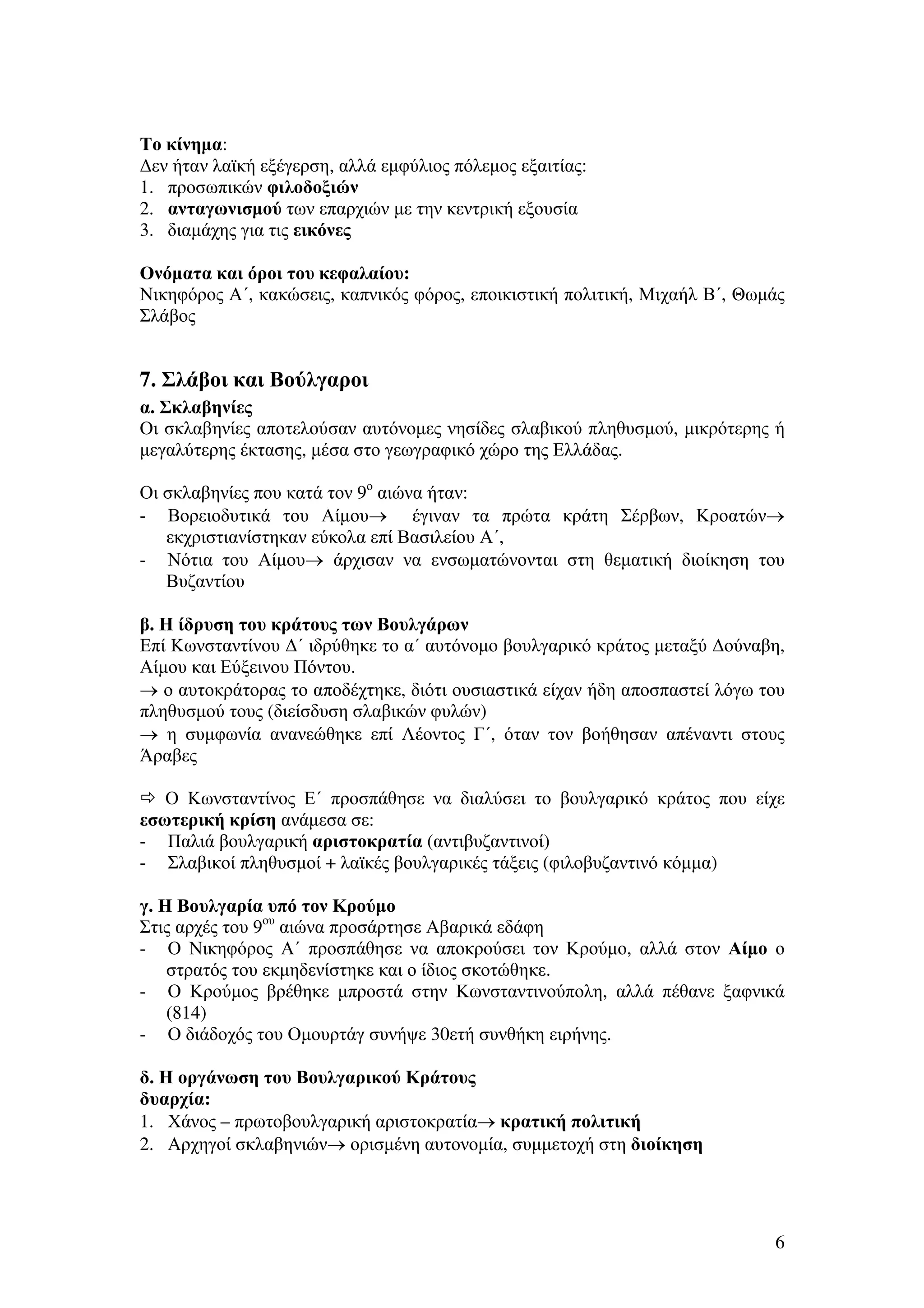 Το κίνηµα:
∆εν ήταν λαϊκή εξέγερση, αλλά εµφύλιος πόλεµος εξαιτίας:
1. προσωπικών φιλοδοξιών
2. ανταγωνισµού των επαρχιών µε την κεντρική εξουσία
3. διαµάχης για τις εικόνες
Ονόµατα και όροι του κεφαλαίου:
Νικηφόρος Α΄, κακώσεις, καπνικός φόρος, εποικιστική πολιτική, Μιχαήλ Β΄, Θωµάς
Σλάβος

7. Σλάβοι και Βούλγαροι
α. Σκλαβηνίες
Οι σκλαβηνίες αποτελούσαν αυτόνοµες νησίδες σλαβικού πληθυσµού, µικρότερης ή
µεγαλύτερης έκτασης, µέσα στο γεωγραφικό χώρο της Ελλάδας.
Οι σκλαβηνίες που κατά τον 9ο αιώνα ήταν:
- Βορειοδυτικά του Αίµου→ έγιναν τα πρώτα κράτη Σέρβων, Κροατών→
εκχριστιανίστηκαν εύκολα επί Βασιλείου Α΄,
- Νότια του Αίµου→ άρχισαν να ενσωµατώνονται στη θεµατική διοίκηση του
Βυζαντίου
β. Η ίδρυση του κράτους των Βουλγάρων
Επί Κωνσταντίνου ∆΄ ιδρύθηκε το α΄ αυτόνοµο βουλγαρικό κράτος µεταξύ ∆ούναβη,
Αίµου και Εύξεινου Πόντου.
→ ο αυτοκράτορας το αποδέχτηκε, διότι ουσιαστικά είχαν ήδη αποσπαστεί λόγω του
πληθυσµού τους (διείσδυση σλαβικών φυλών)
→ η συµφωνία ανανεώθηκε επί Λέοντος Γ΄, όταν τον βοήθησαν απέναντι στους
Άραβες
Ο Κωνσταντίνος Ε΄ προσπάθησε να διαλύσει το βουλγαρικό κράτος που είχε
εσωτερική κρίση ανάµεσα σε:
- Παλιά βουλγαρική αριστοκρατία (αντιβυζαντινοί)
- Σλαβικοί πληθυσµοί + λαϊκές βουλγαρικές τάξεις (φιλοβυζαντινό κόµµα)
γ. Η Βουλγαρία υπό τον Κρούµο
Στις αρχές του 9ου αιώνα προσάρτησε Αβαρικά εδάφη
- Ο Νικηφόρος Α΄ προσπάθησε να αποκρούσει τον Κρούµο, αλλά στον Αίµο ο
στρατός του εκµηδενίστηκε και ο ίδιος σκοτώθηκε.
- Ο Κρούµος βρέθηκε µπροστά στην Κωνσταντινούπολη, αλλά πέθανε ξαφνικά
(814)
- Ο διάδοχός του Οµουρτάγ συνήψε 30ετή συνθήκη ειρήνης.
δ. Η οργάνωση του Βουλγαρικού Κράτους
δυαρχία:
1. Χάνος – πρωτοβουλγαρική αριστοκρατία→ κρατική πολιτική
2. Αρχηγοί σκλαβηνιών→ ορισµένη αυτονοµία, συµµετοχή στη διοίκηση

6

 