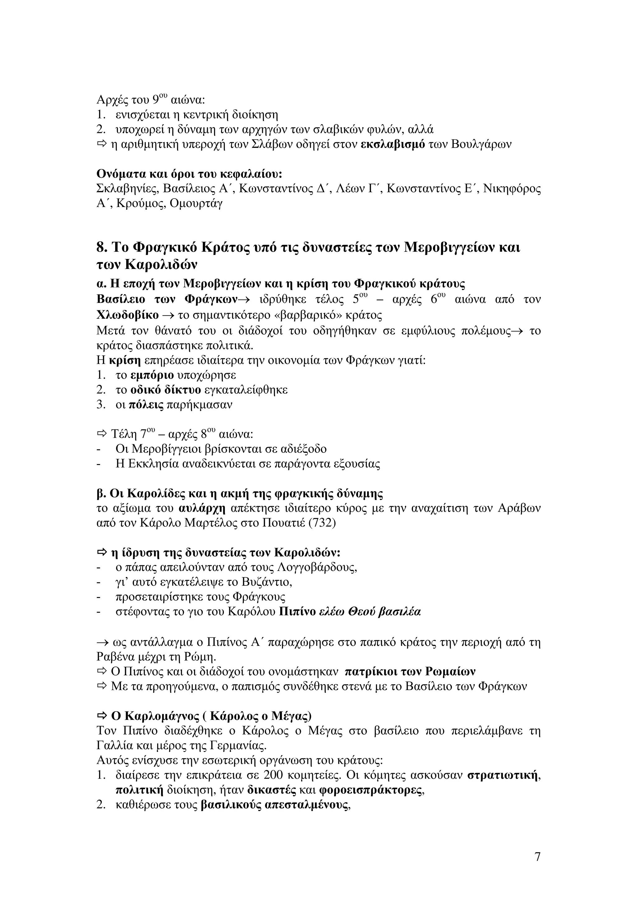Αρχές του 9ου αιώνα:
1. ενισχύεται η κεντρική διοίκηση
2. υποχωρεί η δύναµη των αρχηγών των σλαβικών φυλών, αλλά
η αριθµητική υπεροχή των Σλάβων οδηγεί στον εκσλαβισµό των Βουλγάρων
Ονόµατα και όροι του κεφαλαίου:
Σκλαβηνίες, Βασίλειος Α΄, Κωνσταντίνος ∆΄, Λέων Γ΄, Κωνσταντίνος Ε΄, Νικηφόρος
Α΄, Κρούµος, Οµουρτάγ

8. Το Φραγκικό Κράτος υπό τις δυναστείες των Μεροβιγγείων και
των Καρολιδών
α. Η εποχή των Μεροβιγγείων και η κρίση του Φραγκικού κράτους
Βασίλειο των Φράγκων→ ιδρύθηκε τέλος 5ου – αρχές 6ου αιώνα από τον
Χλωδοβίκο → το σηµαντικότερο «βαρβαρικό» κράτος
Μετά τον θάνατό του οι διάδοχοί του οδηγήθηκαν σε εµφύλιους πολέµους→ το
κράτος διασπάστηκε πολιτικά.
Η κρίση επηρέασε ιδιαίτερα την οικονοµία των Φράγκων γιατί:
1. το εµπόριο υποχώρησε
2. το οδικό δίκτυο εγκαταλείφθηκε
3. οι πόλεις παρήκµασαν
Τέλη 7ου – αρχές 8ου αιώνα:
- Οι Μεροβίγγειοι βρίσκονται σε αδιέξοδο
- Η Εκκλησία αναδεικνύεται σε παράγοντα εξουσίας
β. Οι Καρολίδες και η ακµή της φραγκικής δύναµης
το αξίωµα του αυλάρχη απέκτησε ιδιαίτερο κύρος µε την αναχαίτιση των Αράβων
από τον Κάρολο Μαρτέλος στο Πουατιέ (732)

-

η ίδρυση της δυναστείας των Καρολιδών:
ο πάπας απειλούνταν από τους Λογγοβάρδους,
γι’ αυτό εγκατέλειψε το Βυζάντιο,
προσεταιρίστηκε τους Φράγκους
στέφοντας το γιο του Καρόλου Πιπίνο ελέω Θεού βασιλέα

→ ως αντάλλαγµα ο Πιπίνος Α΄ παραχώρησε στο παπικό κράτος την περιοχή από τη
Ραβένα µέχρι τη Ρώµη.
Ο Πιπίνος και οι διάδοχοί του ονοµάστηκαν πατρίκιοι των Ρωµαίων
Με τα προηγούµενα, ο παπισµός συνδέθηκε στενά µε το Βασίλειο των Φράγκων
Ο Καρλοµάγνος ( Κάρολος ο Μέγας)
Τον Πιπίνο διαδέχθηκε ο Κάρολος ο Μέγας στο βασίλειο που περιελάµβανε τη
Γαλλία και µέρος της Γερµανίας.
Αυτός ενίσχυσε την εσωτερική οργάνωση του κράτους:
1. διαίρεσε την επικράτεια σε 200 κοµητείες. Οι κόµητες ασκούσαν στρατιωτική,
πολιτική διοίκηση, ήταν δικαστές και φοροεισπράκτορες,
2. καθιέρωσε τους βασιλικούς απεσταλµένους,

7

 