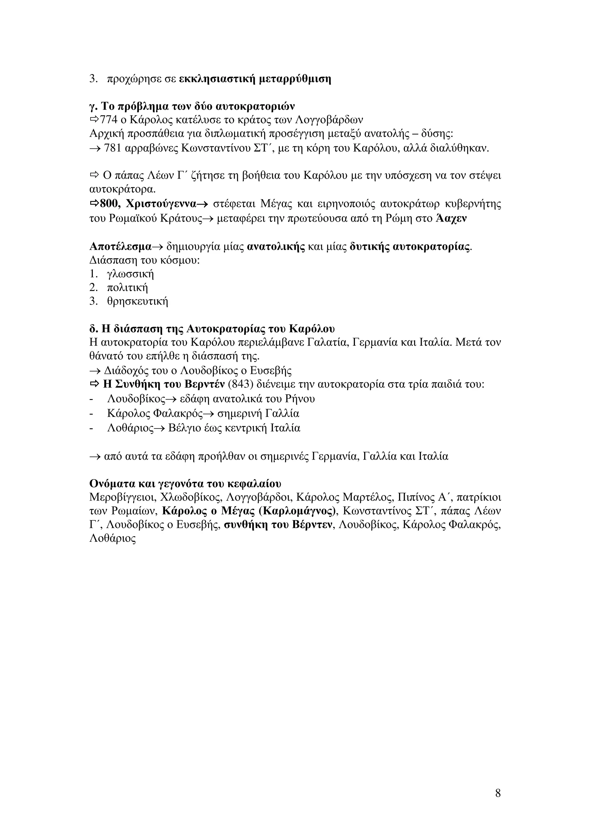 3. προχώρησε σε εκκλησιαστική µεταρρύθµιση
γ. Το πρόβληµα των δύο αυτοκρατοριών
774 ο Κάρολος κατέλυσε το κράτος των Λογγοβάρδων
Αρχική προσπάθεια για διπλωµατική προσέγγιση µεταξύ ανατολής – δύσης:
→ 781 αρραβώνες Κωνσταντίνου ΣΤ΄, µε τη κόρη του Καρόλου, αλλά διαλύθηκαν.
Ο πάπας Λέων Γ΄ ζήτησε τη βοήθεια του Καρόλου µε την υπόσχεση να τον στέψει
αυτοκράτορα.
800, Χριστούγεννα→ στέφεται Μέγας και ειρηνοποιός αυτοκράτωρ κυβερνήτης
→
του Ρωµαϊκού Κράτους→ µεταφέρει την πρωτεύουσα από τη Ρώµη στο Άαχεν
Αποτέλεσµα→ δηµιουργία µίας ανατολικής και µίας δυτικής αυτοκρατορίας.
∆ιάσπαση του κόσµου:
1. γλωσσική
2. πολιτική
3. θρησκευτική
δ. Η διάσπαση της Αυτοκρατορίας του Καρόλου
Η αυτοκρατορία του Καρόλου περιελάµβανε Γαλατία, Γερµανία και Ιταλία. Μετά τον
θάνατό του επήλθε η διάσπασή της.
→ ∆ιάδοχός του ο Λουδοβίκος ο Ευσεβής
Η Συνθήκη του Βερντέν (843) διένειµε την αυτοκρατορία στα τρία παιδιά του:
- Λουδοβίκος→ εδάφη ανατολικά του Ρήνου
- Κάρολος Φαλακρός→ σηµερινή Γαλλία
- Λοθάριος→ Βέλγιο έως κεντρική Ιταλία
→ από αυτά τα εδάφη προήλθαν οι σηµερινές Γερµανία, Γαλλία και Ιταλία
Ονόµατα και γεγονότα του κεφαλαίου
Μεροβίγγειοι, Χλωδοβίκος, Λογγοβάρδοι, Κάρολος Μαρτέλος, Πιπίνος Α΄, πατρίκιοι
των Ρωµαίων, Κάρολος ο Μέγας (Καρλοµάγνος), Κωνσταντίνος ΣΤ΄, πάπας Λέων
Γ΄, Λουδοβίκος ο Ευσεβής, συνθήκη του Βέρντεν, Λουδοβίκος, Κάρολος Φαλακρός,
Λοθάριος

8

 