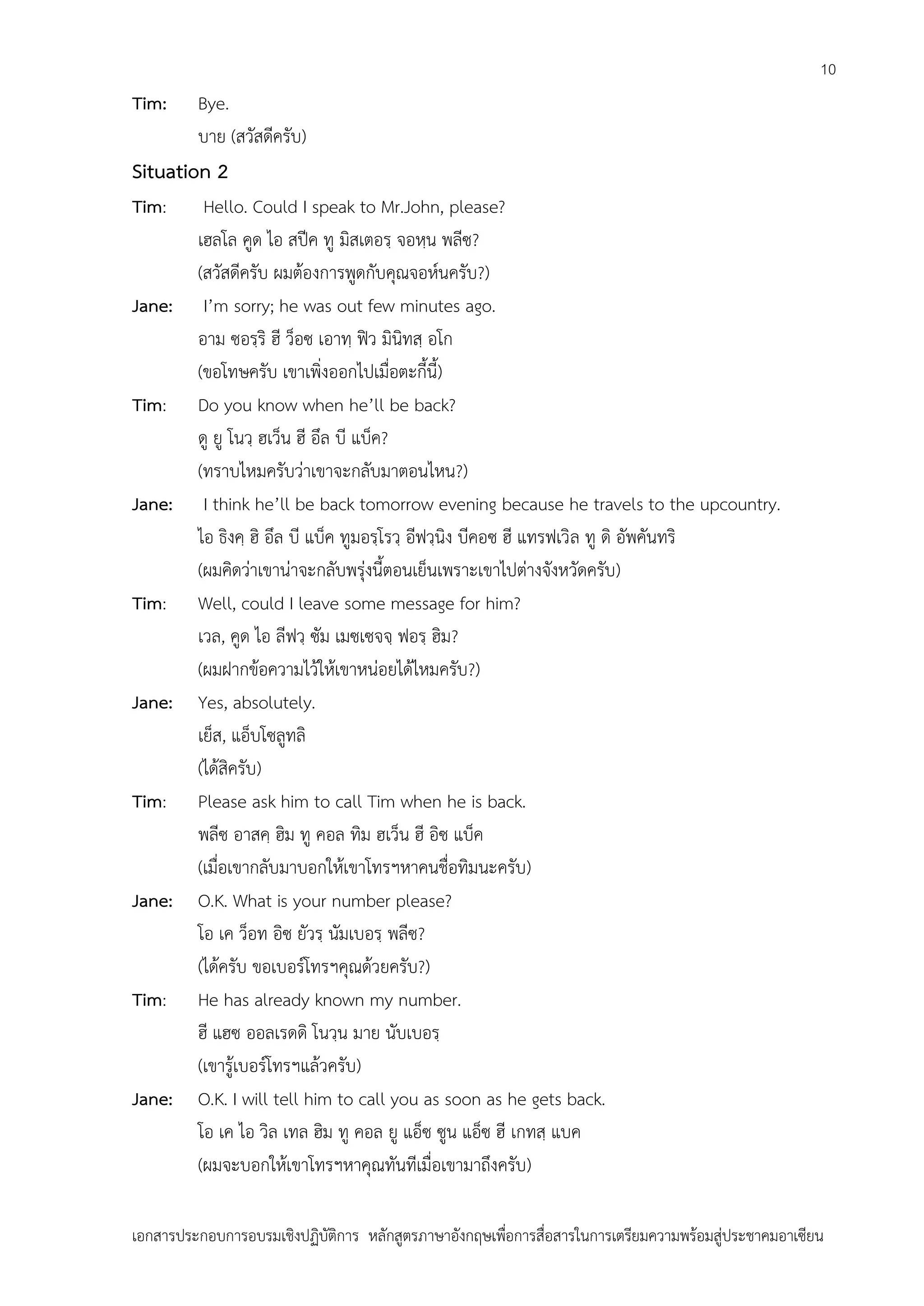 10

Tim:

Bye.
บาย (สวัสดีครับ)

Situation 2
Tim:

Jane:

Tim:

Jane:

Tim:

Jane:

Tim:

Jane:

Tim:

Jane:

Hello. Could I speak to Mr.John, please?
เฮลโล คูด ไอ สปีค ทู มิสเตอรฺ จอหฺน พลีซ?
(สวัสดีครับ ผมต้องการพูดกับคุณจอห์นครับ?)
I’m sorry; he was out few minutes ago.
อาม ซอรฺริ ฮี ว็อซ เอาทฺ ฟิว มินิทสฺ อโก
(ขอโทษครับ เขาเพิ่งออกไปเมื่อตะกี้นี้)
Do you know when he’ll be back?
ดู ยู โนวฺ ฮเว็น ฮี อึล บี แบ็ค?
(ทราบไหมครับว่าเขาจะกลับมาตอนไหน?)
I think he’ll be back tomorrow evening because he travels to the upcountry.
ไอ ธิงคฺ ฮิ อึล บี แบ็ค ทูมอรฺโรวฺ อีฟวฺนิง บีคอซ ฮี แทรฟเวิล ทู ดิ อัพคันทริ
(ผมคิดว่าเขาน่าจะกลับพรุ่งนี้ตอนเย็นเพราะเขาไปต่างจังหวัดครับ)
Well, could I leave some message for him?
เวล, คูด ไอ ลีฟวฺ ซัม เมซเซจจฺ ฟอรฺ ฮิม?
(ผมฝากข้อความไว้ให้เขาหน่อยได้ไหมครับ?)
Yes, absolutely.
เย็ส, แอ็บโซลูทลิ
(ได้สิครับ)
Please ask him to call Tim when he is back.
พลีซ อาสคฺ ฮิม ทู คอล ทิม ฮเว็น ฮี อิซ แบ็ค
(เมื่อเขากลับมาบอกให้เขาโทรฯหาคนชื่อทิมนะครับ)
O.K. What is your number please?
โอ เค ว็อท อิซ ยัวรฺ นัมเบอรฺ พลีซ?
(ได้ครับ ขอเบอร์โทรฯคุณด้วยครับ?)
He has already known my number.
ฮี แฮซ ออลเรดดิ โนวฺน มาย นับเบอรฺ
(เขารู้เบอร์โทรฯแล้วครับ)
O.K. I will tell him to call you as soon as he gets back.
โอ เค ไอ วิล เทล ฮิม ทู คอล ยู แอ็ซ ซูน แอ็ซ ฮี เกทสฺ แบค
(ผมจะบอกให้เขาโทรฯหาคุณทันทีเมื่อเขามาถึงครับ)

เอกสารประกอบการอบรมเชิงปฏิบัติการ หลักสูตรภาษาอังกฤษเพือการสื่อสารในการเตรียมความพร้อมสู่ประชาคมอาเซียน
่

 