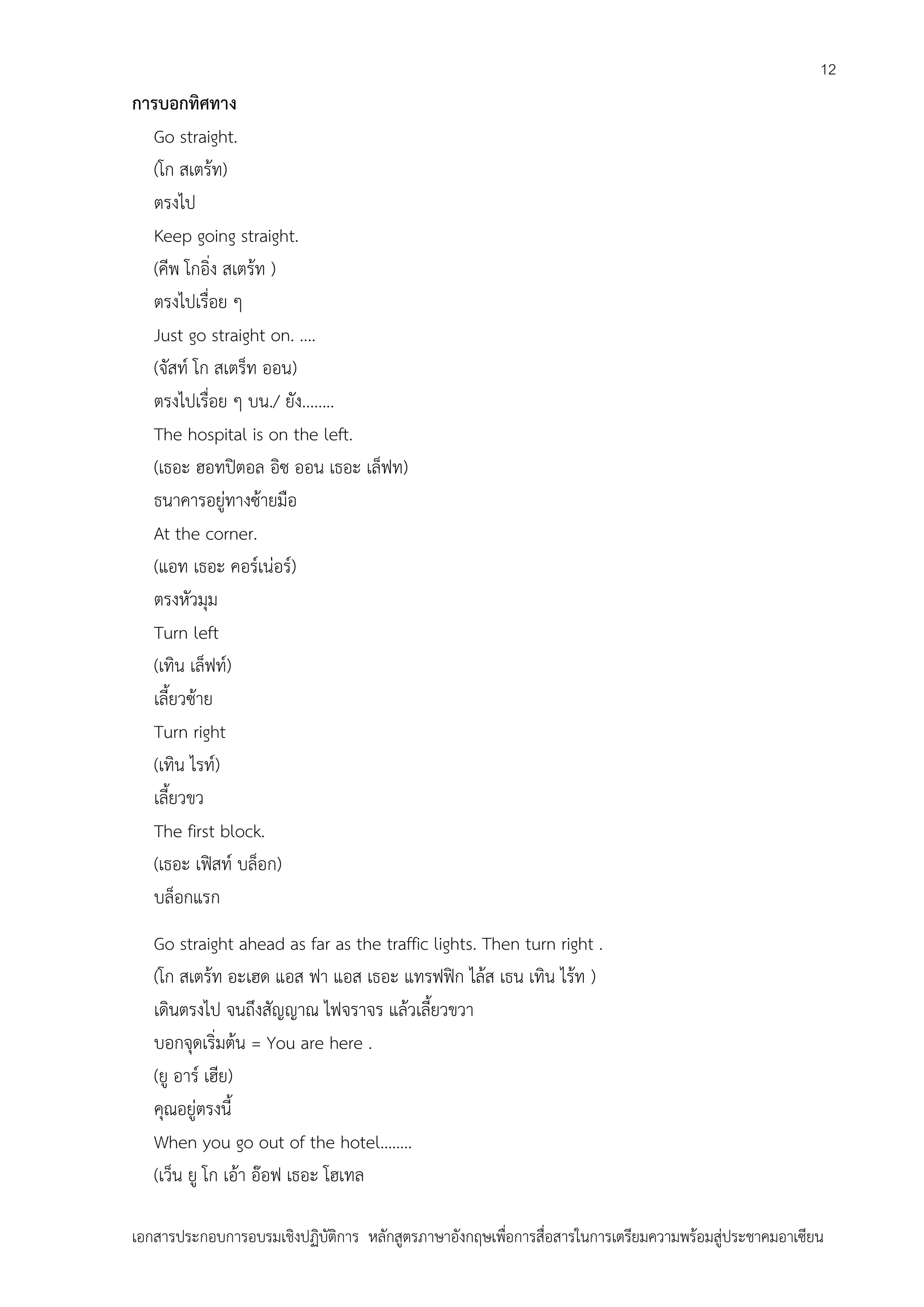 12

การบอกทิศทาง
Go straight.
(โก สเตร้ท)
ตรงไป
Keep going straight.
(คีพ โกอิ่ง สเตร้ท )
ตรงไปเรื่อย ๆ
Just go straight on. ....
(จัสท์ โก สเตร็ท ออน)
ตรงไปเรื่อย ๆ บน./ ยัง........
The hospital is on the left.
(เธอะ ฮอทปิตอล อิซ ออน เธอะ เล็ฟท)
ธนาคารอยู่ทางซ้ายมือ
At the corner.
(แอท เธอะ คอร์เน่อร์)
ตรงหัวมุม
Turn left
(เทิน เล็ฟท์)
เลี้ยวซ้าย
Turn right
(เทิน ไรท์)
เลี้ยวขว
The first block.
(เธอะ เฟิสท์ บล็อก)
บล็อกแรก
Go straight ahead as far as the traffic lights. Then turn right .
(โก สเตร้ท อะเฮด แอส ฟา แอส เธอะ แทรฟฟิก ไล้ส เธน เทิน ไร้ท )
เดินตรงไป จนถึงสัญญาณ ไฟจราจร แล้วเลี้ยวขวา
บอกจุดเริ่มต้น = You are here .
(ยู อาร์ เฮีย)
คุณอยู่ตรงนี้
When you go out of the hotel……..
(เว็น ยู โก เอ้า อ๊อฟ เธอะ โฮเทล
เอกสารประกอบการอบรมเชิงปฏิบัติการ หลักสูตรภาษาอังกฤษเพือการสื่อสารในการเตรียมความพร้อมสู่ประชาคมอาเซียน
่

 