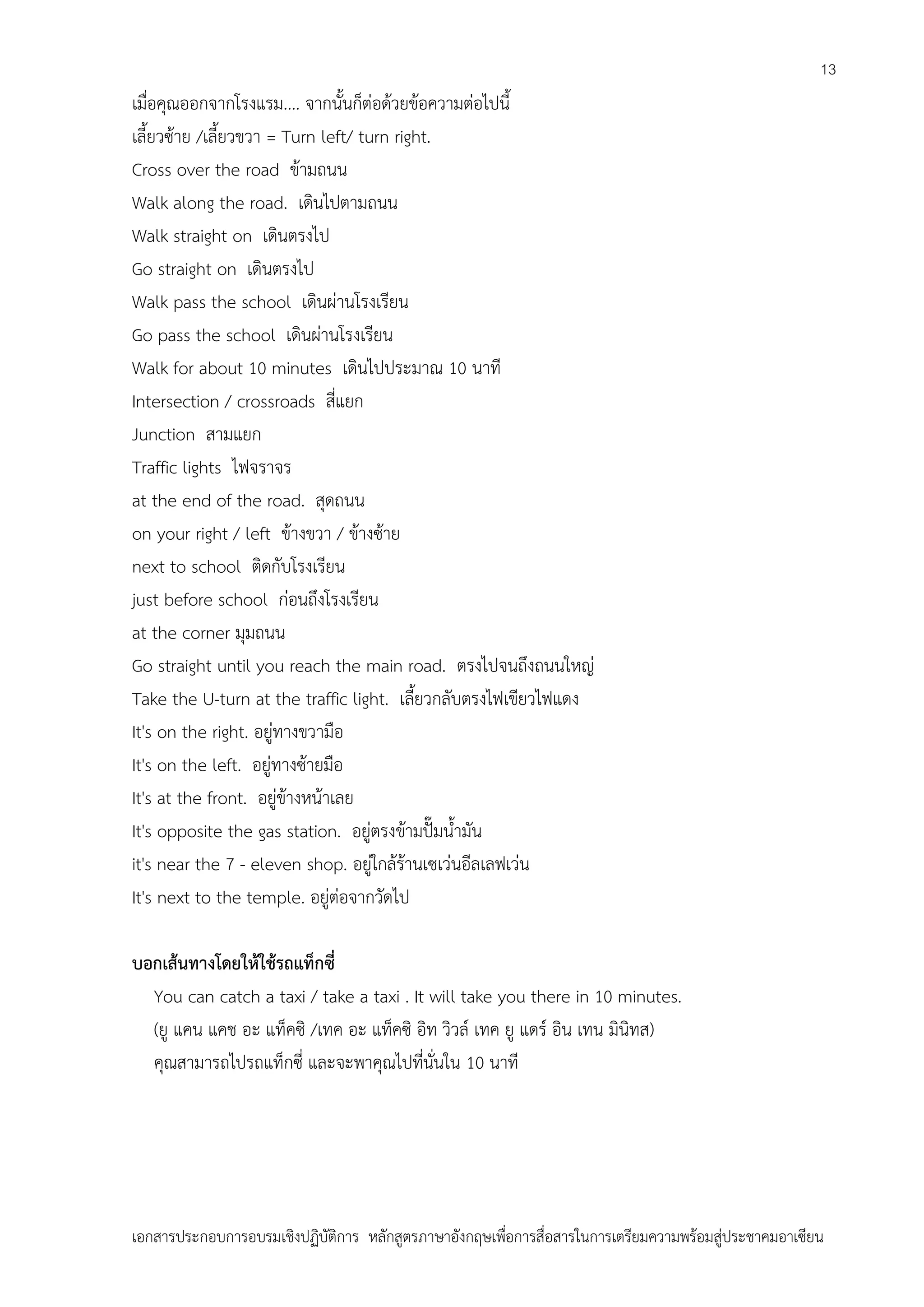 13

เมื่อคุณออกจากโรงแรม.... จากนั้นก็ต่อด้วยข้อความต่อไปนี้
เลี้ยวซ้าย /เลี้ยวขวา = Turn left/ turn right.
Cross over the road ข้ามถนน
Walk along the road. เดินไปตามถนน
Walk straight on เดินตรงไป
Go straight on เดินตรงไป
Walk pass the school เดินผ่านโรงเรียน
Go pass the school เดินผ่านโรงเรียน
Walk for about 10 minutes เดินไปประมาณ 10 นาที
Intersection / crossroads สี่แยก
Junction สามแยก
Traffic lights ไฟจราจร
at the end of the road. สุดถนน
on your right / left ข้างขวา / ข้างซ้าย
next to school ติดกับโรงเรียน
just before school ก่อนถึงโรงเรียน
at the corner มุมถนน
Go straight until you reach the main road. ตรงไปจนถึงถนนใหญ่
Take the U-turn at the traffic light. เลี้ยวกลับตรงไฟเขียวไฟแดง
It's on the right. อยู่ทางขวามือ
It's on the left. อยู่ทางซ้ายมือ
It's at the front. อยู่ข้างหน้าเลย
It's opposite the gas station. อยู่ตรงข้ามปั๊มน้ามัน
it's near the 7 - eleven shop. อยู่ใกล้ร้านเซเว่นอีลเลฟเว่น
It's next to the temple. อยู่ต่อจากวัดไป
บอกเส้นทางโดยให้ใช้รถแท็กซี่
You can catch a taxi / take a taxi . It will take you there in 10 minutes.
(ยู แคน แคช อะ แท็คซิ /เทค อะ แท็คซิ อิท วิวล์ เทค ยู แดร์ อิน เทน มินิทส)
คุณสามารถไปรถแท็กซี่ และจะพาคุณไปที่นั่นใน 10 นาที

เอกสารประกอบการอบรมเชิงปฏิบัติการ หลักสูตรภาษาอังกฤษเพือการสื่อสารในการเตรียมความพร้อมสู่ประชาคมอาเซียน
่

 