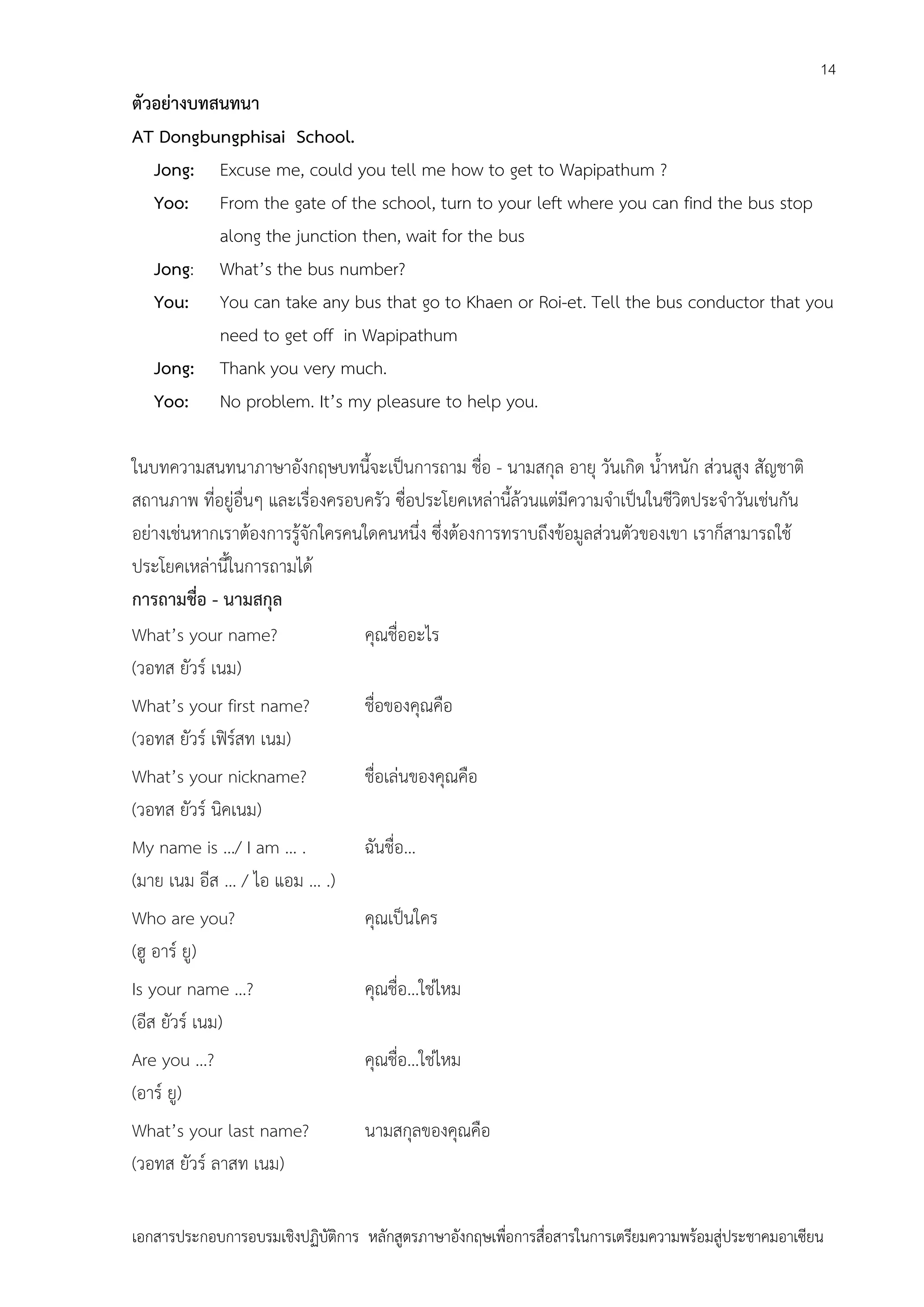 14

ตัวอย่างบทสนทนา
AT Dongbungphisai School.
Jong: Excuse me, could you tell me how to get to Wapipathum ?
Yoo: From the gate of the school, turn to your left where you can find the bus stop
along the junction then, wait for the bus
Jong: What’s the bus number?
You: You can take any bus that go to Khaen or Roi-et. Tell the bus conductor that you
need to get off in Wapipathum
Jong: Thank you very much.
Yoo: No problem. It’s my pleasure to help you.
ในบทความสนทนาภาษาอังกฤษบทนี้จะเป็นการถาม ชื่อ - นามสกุล อายุ วันเกิด น้าหนัก ส่วนสูง สัญชาติ
สถานภาพ ที่อยู่อื่นๆ และเรื่องครอบครัว ซื่อประโยคเหล่านี้ล้วนแต่มีความจาเป็นในชีวิตประจาวันเช่นกัน
อย่างเช่นหากเราต้องการรู้จักใครคนใดคนหนึ่ง ซึ่งต้องการทราบถึงข้อมูลส่วนตัวของเขา เราก็สามารถใช้
ประโยคเหล่านี้ในการถามได้
การถามชื่อ - นามสกุล
What’s your name?
คุณชื่ออะไร
(วอทส ยัวร์ เนม)
What’s your first name?
(วอทส ยัวร์ เฟิร์สท เนม)

ชื่อของคุณคือ

What’s your nickname?
(วอทส ยัวร์ นิคเนม)

ชื่อเล่นของคุณคือ

My name is …/ I am … .
(มาย เนม อีส … / ไอ แอม … .)

ฉันชื่อ…

Who are you?
(ฮู อาร์ ยู)

คุณเป็นใคร

Is your name …?
(อีส ยัวร์ เนม)

คุณชื่อ…ใช่ไหม

Are you …?
(อาร์ ยู)

คุณชื่อ…ใช่ไหม

What’s your last name?
(วอทส ยัวร์ ลาสท เนม)

นามสกุลของคุณคือ

เอกสารประกอบการอบรมเชิงปฏิบัติการ หลักสูตรภาษาอังกฤษเพือการสื่อสารในการเตรียมความพร้อมสู่ประชาคมอาเซียน
่

 