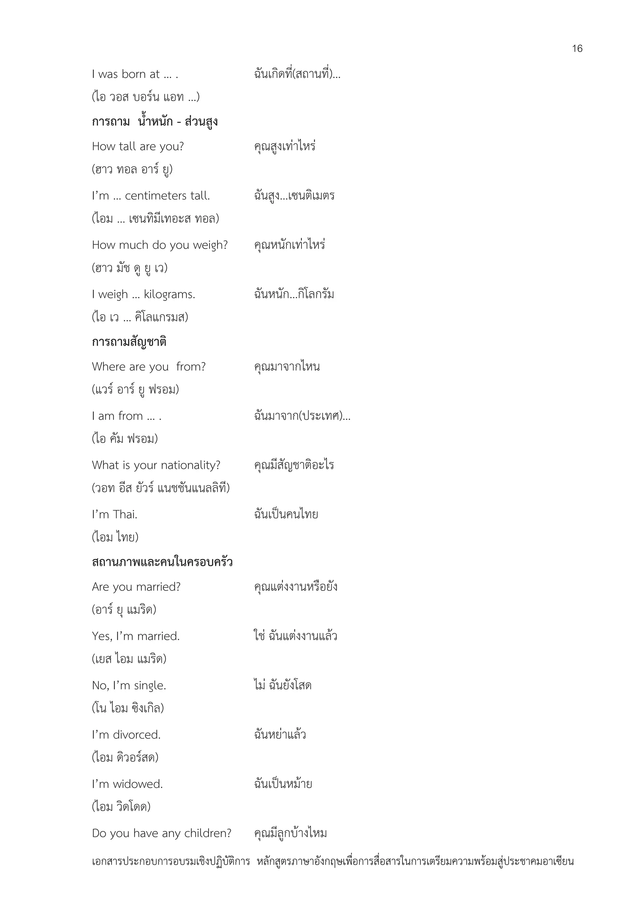 16

I was born at … .
(ไอ วอส บอร์น แอท …)
การถาม น้าหนัก - ส่วนสูง
How tall are you?
(ฮาว ทอล อาร์ ยู)

ฉันเกิดที่(สถานที่)…

I’m … centimeters tall.
(ไอม … เซนทิมีเทอะส ทอล)

ฉันสูง…เซนติเมตร

How much do you weigh?
(ฮาว มัช ดู ยู เว)

คุณหนักเท่าไหร่

I weigh … kilograms.
(ไอ เว … คิโลแกรมส)
การถามสัญชาติ
Where are you from?
(แวร์ อาร์ ยู ฟรอม)

ฉันหนัก…กิโลกรัม

I am from … .
(ไอ คัม ฟรอม)

ฉันมาจาก(ประเทศ)…

What is your nationality?
(วอท อีส ยัวร์ แนชชันแนลลิที)

คุณมีสัญชาติอะไร

I’m Thai.
(ไอม ไทย)
สถานภาพและคนในครอบครัว
Are you married?
(อาร์ ยุ แมริด)

ฉันเป็นคนไทย

Yes, I’m married.
(เยส ไอม แมริด)

ใช่ ฉันแต่งงานแล้ว

No, I’m single.
(โน ไอม ซิงเกิล)

ไม่ ฉันยังโสด

I’m divorced.
(ไอม ดิวอร์สด)

ฉันหย่าแล้ว

I’m widowed.
(ไอม วิดโดด)

ฉันเป็นหม้าย

Do you have any children?

คุณมีลูกบ้างไหม

คุณสูงเท่าไหร่

คุณมาจากไหน

คุณแต่งงานหรือยัง

เอกสารประกอบการอบรมเชิงปฏิบัติการ หลักสูตรภาษาอังกฤษเพือการสื่อสารในการเตรียมความพร้อมสู่ประชาคมอาเซียน
่

 