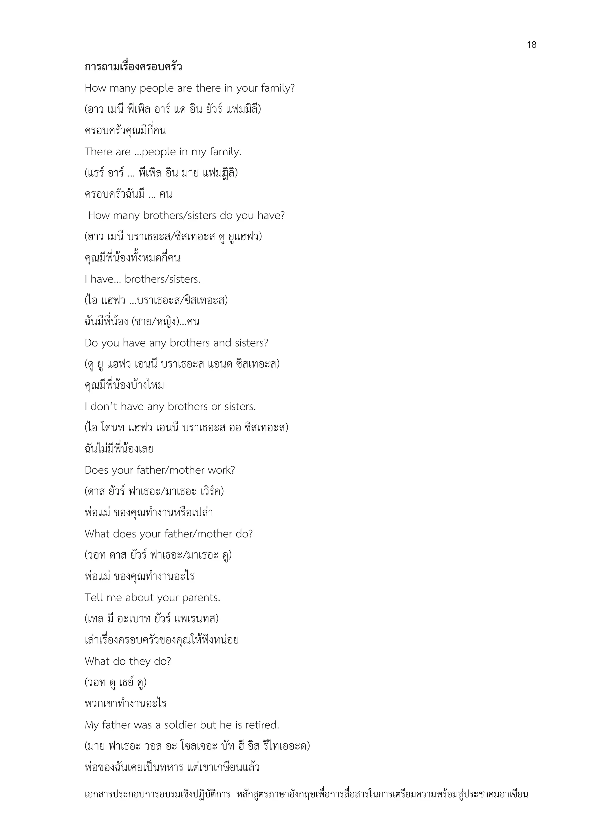 18

การถามเรื่องครอบครัว
How many people are there in your family?
(ฮาว เมนี พีเพิล อาร์ แด อิน ยัวร์ แฟมมิลี)
ครอบครัวคุณมีกี่คน
There are …people in my family.
(แธร์ อาร์ … พีเพิล อิน มาย แฟมมิ )
ีลิ
ครอบครัวฉันมี … คน
How many brothers/sisters do you have?
(ฮาว เมนี บราเธอะส/ซิสเทอะส ดู ยูแฮฟว)
คุณมีพี่น้องทั้งหมดกี่คน
I have… brothers/sisters.
(ไอ แฮฟว …บราเธอะส/ซิสเทอะส)
ฉันมีพี่น้อง (ชาย/หญิง)…คน
Do you have any brothers and sisters?
(ดู ยู แฮฟว เอนนี บราเธอะส แอนด ซิสเทอะส)
คุณมีพี่น้องบ้างไหม
I don’t have any brothers or sisters.
(ไอ โดนท แฮฟว เอนนี บราเธอะส ออ ซิสเทอะส)
ฉันไม่มีพี่น้องเลย
Does your father/mother work?
(ดาส ยัวร์ ฟาเธอะ/มาเธอะ เวิร์ค)
พ่อแม่ ของคุณทางานหรือเปล่า
What does your father/mother do?
(วอท ดาส ยัวร์ ฟาเธอะ/มาเธอะ ดู)
พ่อแม่ ของคุณทางานอะไร
Tell me about your parents.
(เทล มี อะเบาท ยัวร์ แพเรนทส)
เล่าเรื่องครอบครัวของคุณให้ฟังหน่อย
What do they do?
(วอท ดู เธย์ ดู)
พวกเขาทางานอะไร
My father was a soldier but he is retired.
(มาย ฟาเธอะ วอส อะ โซลเจอะ บัท ฮี อิส รีไทเออะด)
พ่อของฉันเคยเป็นทหาร แต่เขาเกษียนแล้ว
เอกสารประกอบการอบรมเชิงปฏิบัติการ หลักสูตรภาษาอังกฤษเพือการสื่อสารในการเตรียมความพร้อมสู่ประชาคมอาเซียน
่

 