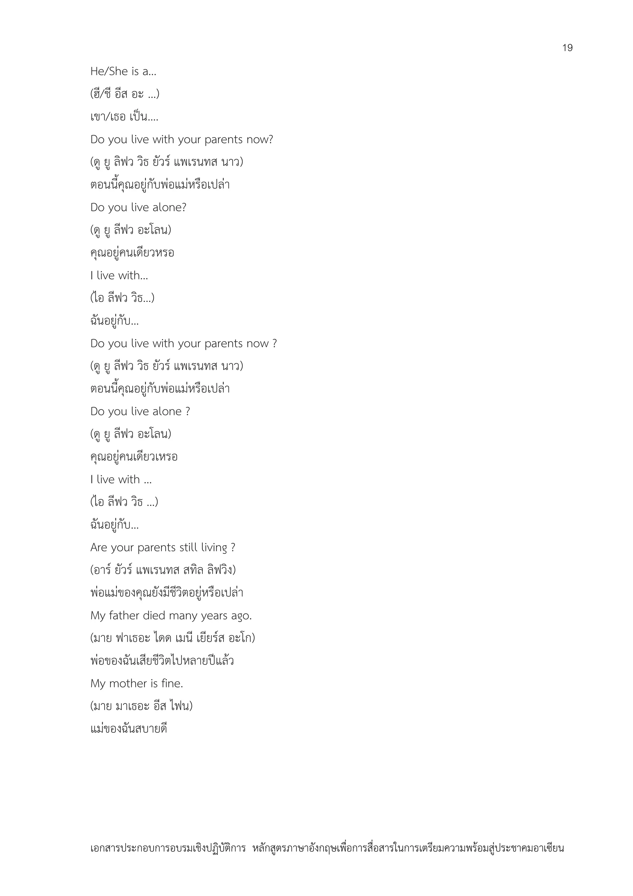 19

He/She is a…
(ฮี/ชี อีส อะ …)
เขา/เธอ เป็น….
Do you live with your parents now?
(ดู ยู ลิฟว วิธ ยัวร์ แพเรนทส นาว)
ตอนนี้คุณอยู่กับพ่อแม่หรือเปล่า
Do you live alone?
(ดู ยู ลีฟว อะโลน)
คุณอยู่คนเดียวหรอ
I live with…
(ไอ ลีฟว วิธ…)
ฉันอยู่กับ…
Do you live with your parents now ?
(ดู ยู ลีฟว วิธ ยัวร์ แพเรนทส นาว)
ตอนนี้คุณอยู่กับพ่อแม่หรือเปล่า
Do you live alone ?
(ดู ยู ลีฟว อะโลน)
คุณอยู่คนเดียวเหรอ
I live with …
(ไอ ลีฟว วิธ …)
ฉันอยู่กับ…
Are your parents still living ?
(อาร์ ยัวร์ แพเรนทส สทิล ลิฟวิง)
พ่อแม่ของคุณยังมีชีวิตอยู่หรือเปล่า
My father died many years ago.
(มาย ฟาเธอะ ไดด เมนี เยียร์ส อะโก)
พ่อของฉันเสียชีวิตไปหลายปีแล้ว
My mother is fine.
(มาย มาเธอะ อีส ไฟน)
แม่ของฉันสบายดี

เอกสารประกอบการอบรมเชิงปฏิบัติการ หลักสูตรภาษาอังกฤษเพือการสื่อสารในการเตรียมความพร้อมสู่ประชาคมอาเซียน
่

 