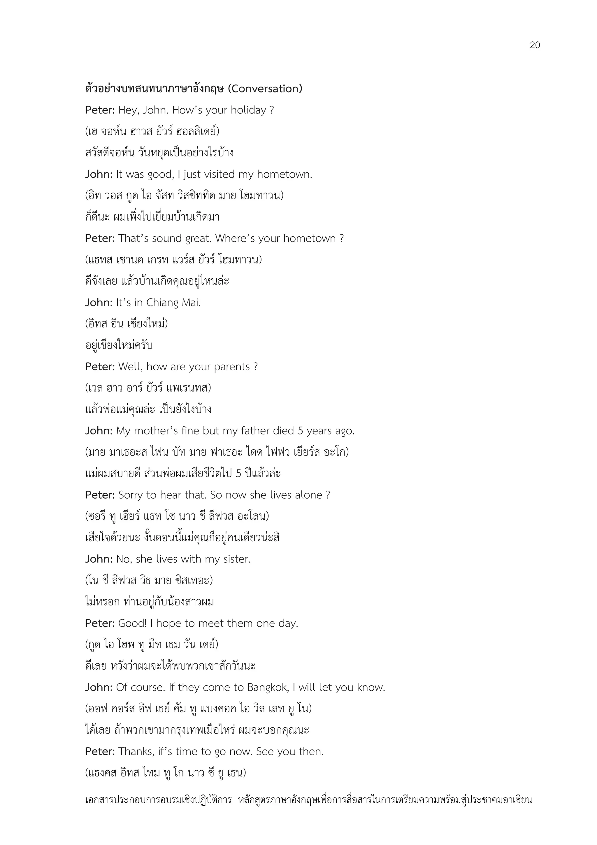 20

ตัวอย่างบทสนทนาภาษาอังกฤษ (Conversation)
Peter: Hey, John. How’s your holiday ?
(เฮ จอห์น ฮาวส ยัวร์ ฮอลลิเดย์)
สวัสดีจอห์น วันหยุดเป็นอย่างไรบ้าง
John: It was good, I just visited my hometown.
(อิท วอส กูด ไอ จัสท วิสซิททิด มาย โฮมทาวน)
ก็ดีนะ ผมเพิ่งไปเยี่ยมบ้านเกิดมา
Peter: That’s sound great. Where’s your hometown ?
(แธทส เซานด เกรท แวร์ส ยัวร์ โฮมทาวน)
ดีจังเลย แล้วบ้านเกิดคุณอยู่ไหนล่ะ
John: It’s in Chiang Mai.
(อิทส อิน เชียงใหม่)
อยู่เชียงใหม่ครับ
Peter: Well, how are your parents ?
(เวล ฮาว อาร์ ยัวร์ แพเรนทส)
แล้วพ่อแม่คุณล่ะ เป็นยังไงบ้าง
John: My mother’s fine but my father died 5 years ago.
(มาย มาเธอะส ไฟน บัท มาย ฟาเธอะ ไดด ไฟฟว เยียร์ส อะโก)
แม่ผมสบายดี ส่วนพ่อผมเสียชีวิตไป 5 ปีแล้วล่ะ
Peter: Sorry to hear that. So now she lives alone ?
(ซอรี ทู เฮียร์ แธท โซ นาว ชี ลีฟวส อะโลน)
เสียใจด้วยนะ งั้นตอนนี้แม่คุณก็อยู่คนเดียวน่ะสิ
John: No, she lives with my sister.
(โน ชี ลีฟวส วิธ มาย ซิสเทอะ)
ไม่หรอก ท่านอยู่กับน้องสาวผม
Peter: Good! I hope to meet them one day.
(กูด ไอ โฮพ ทู มีท เธม วัน เดย์)
ดีเลย หวังว่าผมจะได้พบพวกเขาสักวันนะ
John: Of course. If they come to Bangkok, I will let you know.
(ออฟ คอร์ส อิฟ เธย์ คัม ทู แบงคอค ไอ วิล เลท ยู โน)
ได้เลย ถ้าพวกเขามากรุงเทพเมื่อไหร่ ผมจะบอกคุณนะ
Peter: Thanks, if’s time to go now. See you then.
(แธงคส อิทส ไทม ทู โก นาว ซี ยู เธน)
เอกสารประกอบการอบรมเชิงปฏิบัติการ หลักสูตรภาษาอังกฤษเพือการสื่อสารในการเตรียมความพร้อมสู่ประชาคมอาเซียน
่

 