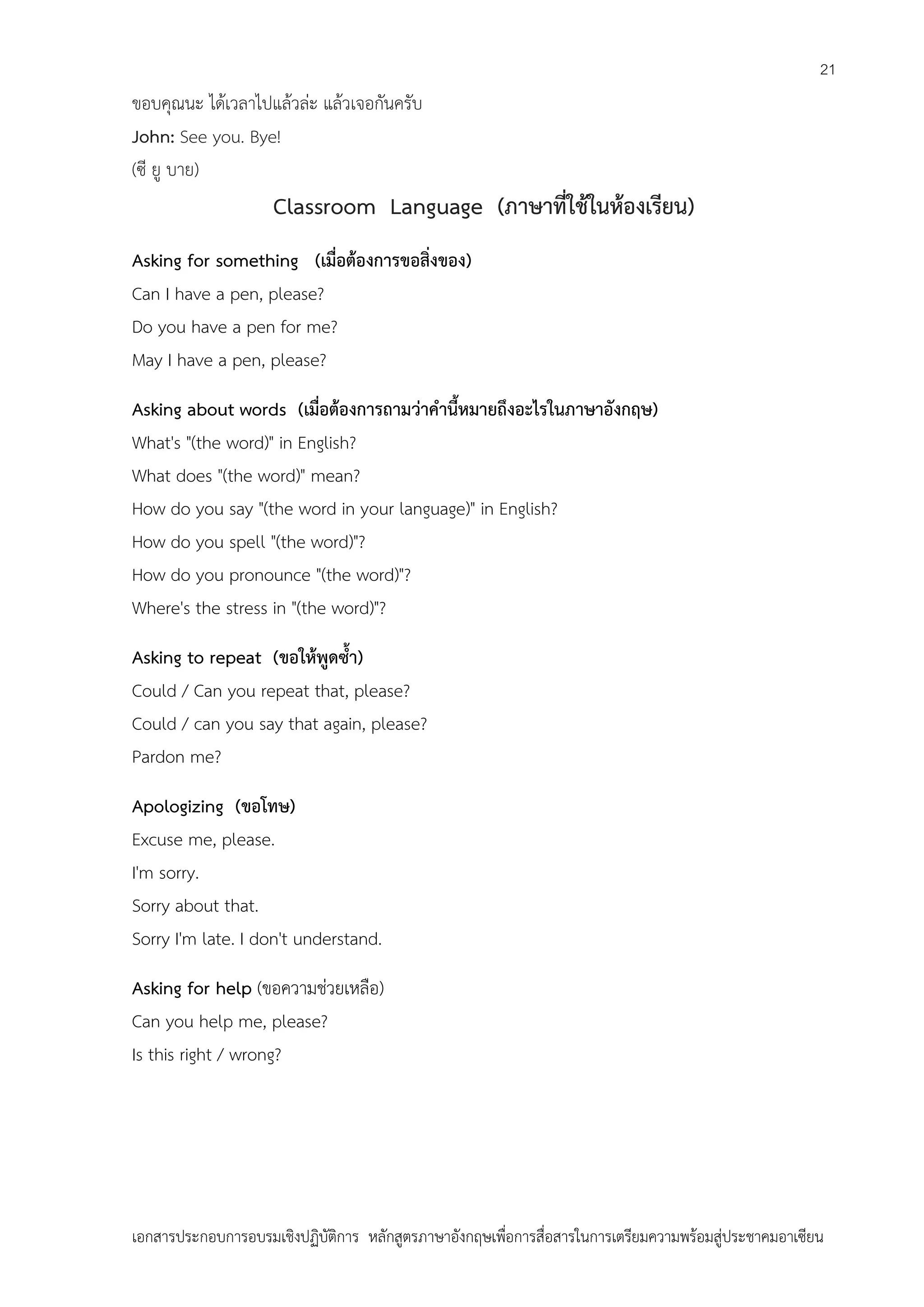 21

ขอบคุณนะ ได้เวลาไปแล้วล่ะ แล้วเจอกันครับ
John: See you. Bye!
(ซี ยู บาย)

Classroom Language (ภาษาที่ใช้ในห้องเรียน)
Asking for something (เมื่อต้องการขอสิ่งของ)
Can I have a pen, please?
Do you have a pen for me?
May I have a pen, please?
Asking about words (เมื่อต้องการถามว่าคานี้หมายถึงอะไรในภาษาอังกฤษ)
What's "(the word)" in English?
What does "(the word)" mean?
How do you say "(the word in your language)" in English?
How do you spell "(the word)"?
How do you pronounce "(the word)"?
Where's the stress in "(the word)"?
Asking to repeat (ขอให้พูดซ้า)
Could / Can you repeat that, please?
Could / can you say that again, please?
Pardon me?
Apologizing (ขอโทษ)
Excuse me, please.
I'm sorry.
Sorry about that.
Sorry I'm late. I don't understand.
Asking for help (ขอความช่วยเหลือ)
Can you help me, please?
Is this right / wrong?

เอกสารประกอบการอบรมเชิงปฏิบัติการ หลักสูตรภาษาอังกฤษเพือการสื่อสารในการเตรียมความพร้อมสู่ประชาคมอาเซียน
่

 