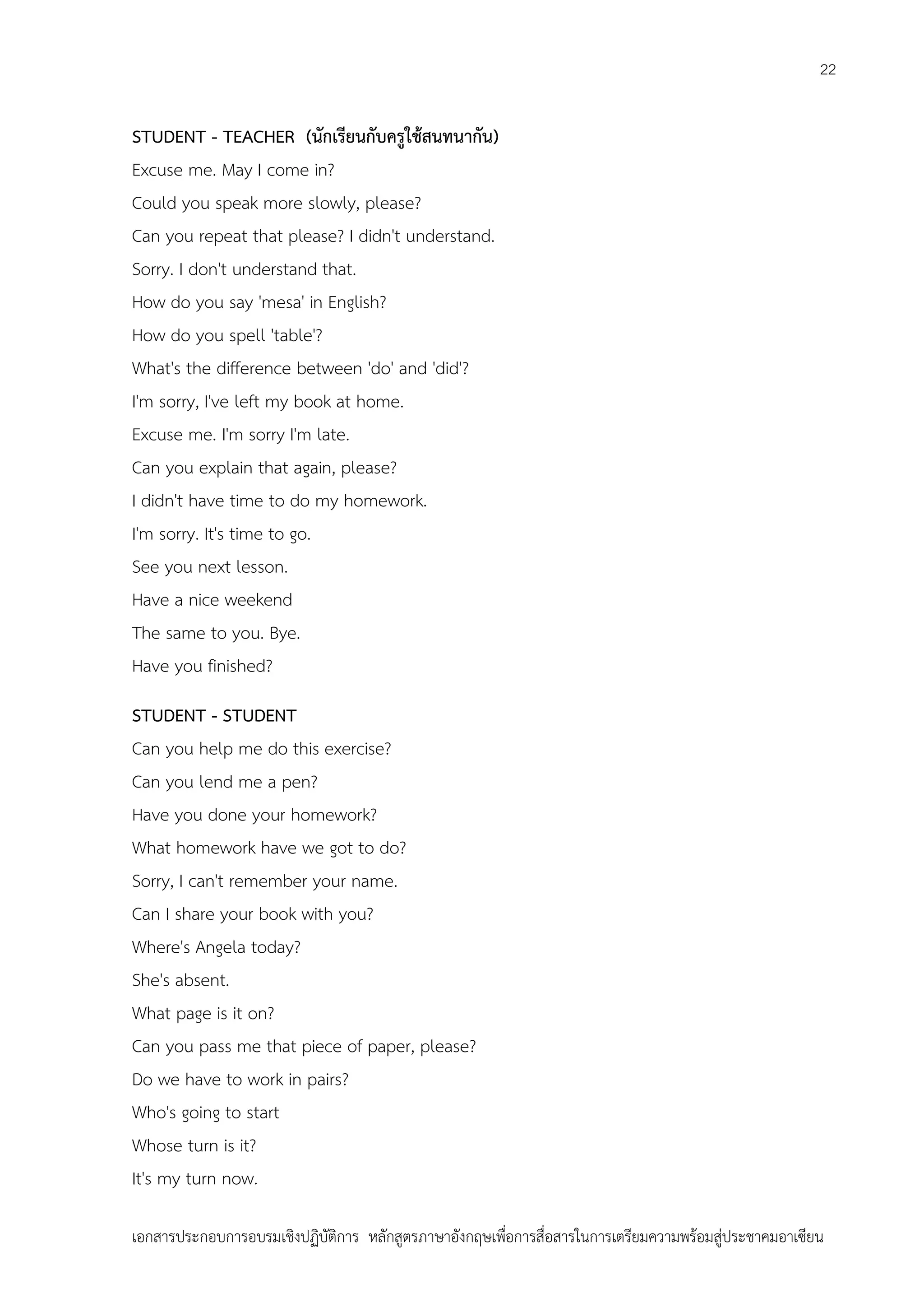 22

STUDENT - TEACHER (นักเรียนกับครูใช้สนทนากัน)
Excuse me. May I come in?
Could you speak more slowly, please?
Can you repeat that please? I didn't understand.
Sorry. I don't understand that.
How do you say 'mesa' in English?
How do you spell 'table'?
What's the difference between 'do' and 'did'?
I'm sorry, I've left my book at home.
Excuse me. I'm sorry I'm late.
Can you explain that again, please?
I didn't have time to do my homework.
I'm sorry. It's time to go.
See you next lesson.
Have a nice weekend
The same to you. Bye.
Have you finished?
STUDENT - STUDENT
Can you help me do this exercise?
Can you lend me a pen?
Have you done your homework?
What homework have we got to do?
Sorry, I can't remember your name.
Can I share your book with you?
Where's Angela today?
She's absent.
What page is it on?
Can you pass me that piece of paper, please?
Do we have to work in pairs?
Who's going to start
Whose turn is it?
It's my turn now.
เอกสารประกอบการอบรมเชิงปฏิบัติการ หลักสูตรภาษาอังกฤษเพือการสื่อสารในการเตรียมความพร้อมสู่ประชาคมอาเซียน
่

 