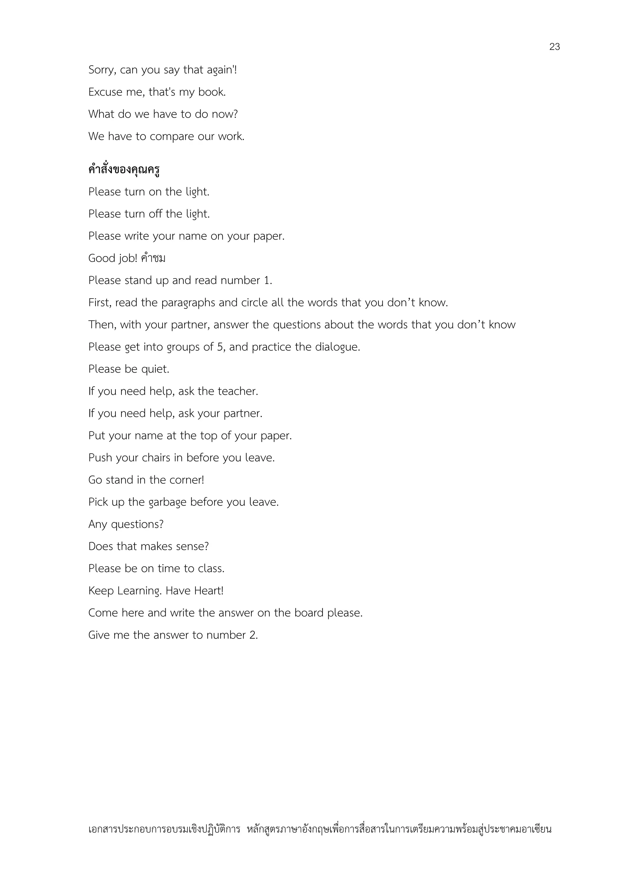 23

Sorry, can you say that again'!
Excuse me, that's my book.
What do we have to do now?
We have to compare our work.
คาสั่งของคุณครู
Please turn on the light.
Please turn off the light.
Please write your name on your paper.
Good job! คาชม
Please stand up and read number 1.
First, read the paragraphs and circle all the words that you don’t know.
Then, with your partner, answer the questions about the words that you don’t know
Please get into groups of 5, and practice the dialogue.
Please be quiet.
If you need help, ask the teacher.
If you need help, ask your partner.
Put your name at the top of your paper.
Push your chairs in before you leave.
Go stand in the corner!
Pick up the garbage before you leave.
Any questions?
Does that makes sense?
Please be on time to class.
Keep Learning. Have Heart!
Come here and write the answer on the board please.
Give me the answer to number 2.

เอกสารประกอบการอบรมเชิงปฏิบัติการ หลักสูตรภาษาอังกฤษเพือการสื่อสารในการเตรียมความพร้อมสู่ประชาคมอาเซียน
่

 