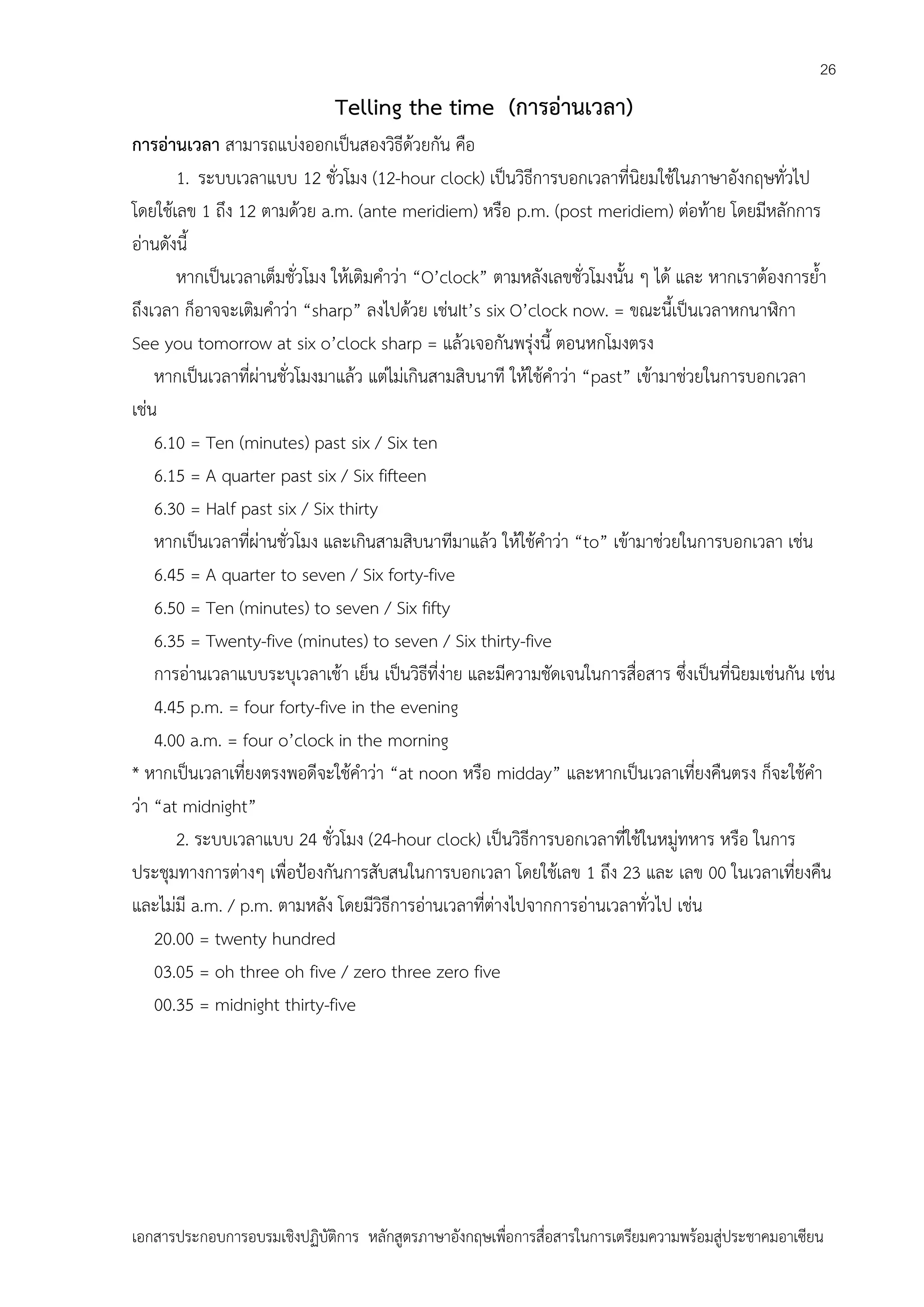 26

Telling the time (การอ่านเวลา)
การอ่านเวลา สามารถแบ่งออกเป็นสองวิธีด้วยกัน คือ
1. ระบบเวลาแบบ 12 ชั่วโมง (12-hour clock) เป็นวิธีการบอกเวลาที่นิยมใช้ในภาษาอังกฤษทั่วไป
โดยใช้เลข 1 ถึง 12 ตามด้วย a.m. (ante meridiem) หรือ p.m. (post meridiem) ต่อท้าย โดยมีหลักการ
อ่านดังนี้
หากเป็นเวลาเต็มชั่วโมง ให้เติมคาว่า “O’clock” ตามหลังเลขชั่วโมงนั้น ๆ ได้ และ หากเราต้องการย้า
ถึงเวลา ก็อาจจะเติมคาว่า “sharp” ลงไปด้วย เช่นIt’s six O’clock now. = ขณะนี้เป็นเวลาหกนาฬิกา
See you tomorrow at six o’clock sharp = แล้วเจอกันพรุ่งนี้ ตอนหกโมงตรง
หากเป็นเวลาที่ผ่านชั่วโมงมาแล้ว แต่ไม่เกินสามสิบนาที ให้ใช้คาว่า “past” เข้ามาช่วยในการบอกเวลา
เช่น
6.10 = Ten (minutes) past six / Six ten
6.15 = A quarter past six / Six fifteen
6.30 = Half past six / Six thirty
หากเป็นเวลาที่ผ่านชั่วโมง และเกินสามสิบนาทีมาแล้ว ให้ใช้คาว่า “to” เข้ามาช่วยในการบอกเวลา เช่น
6.45 = A quarter to seven / Six forty-five
6.50 = Ten (minutes) to seven / Six fifty
6.35 = Twenty-five (minutes) to seven / Six thirty-five
การอ่านเวลาแบบระบุเวลาเช้า เย็น เป็นวิธีที่ง่าย และมีความชัดเจนในการสื่อสาร ซึ่งเป็นที่นิยมเช่นกัน เช่น
4.45 p.m. = four forty-five in the evening
4.00 a.m. = four o’clock in the morning
* หากเป็นเวลาเที่ยงตรงพอดีจะใช้คาว่า “at noon หรือ midday” และหากเป็นเวลาเที่ยงคืนตรง ก็จะใช้คา
ว่า “at midnight”
2. ระบบเวลาแบบ 24 ชั่วโมง (24-hour clock) เป็นวิธีการบอกเวลาที่ใช้ในหมู่ทหาร หรือ ในการ
ประชุมทางการต่างๆ เพื่อป้องกันการสับสนในการบอกเวลา โดยใช้เลข 1 ถึง 23 และ เลข 00 ในเวลาเที่ยงคืน
และไม่มี a.m. / p.m. ตามหลัง โดยมีวิธีการอ่านเวลาที่ต่างไปจากการอ่านเวลาทั่วไป เช่น
20.00 = twenty hundred
03.05 = oh three oh five / zero three zero five
00.35 = midnight thirty-five

เอกสารประกอบการอบรมเชิงปฏิบัติการ หลักสูตรภาษาอังกฤษเพือการสื่อสารในการเตรียมความพร้อมสู่ประชาคมอาเซียน
่

 