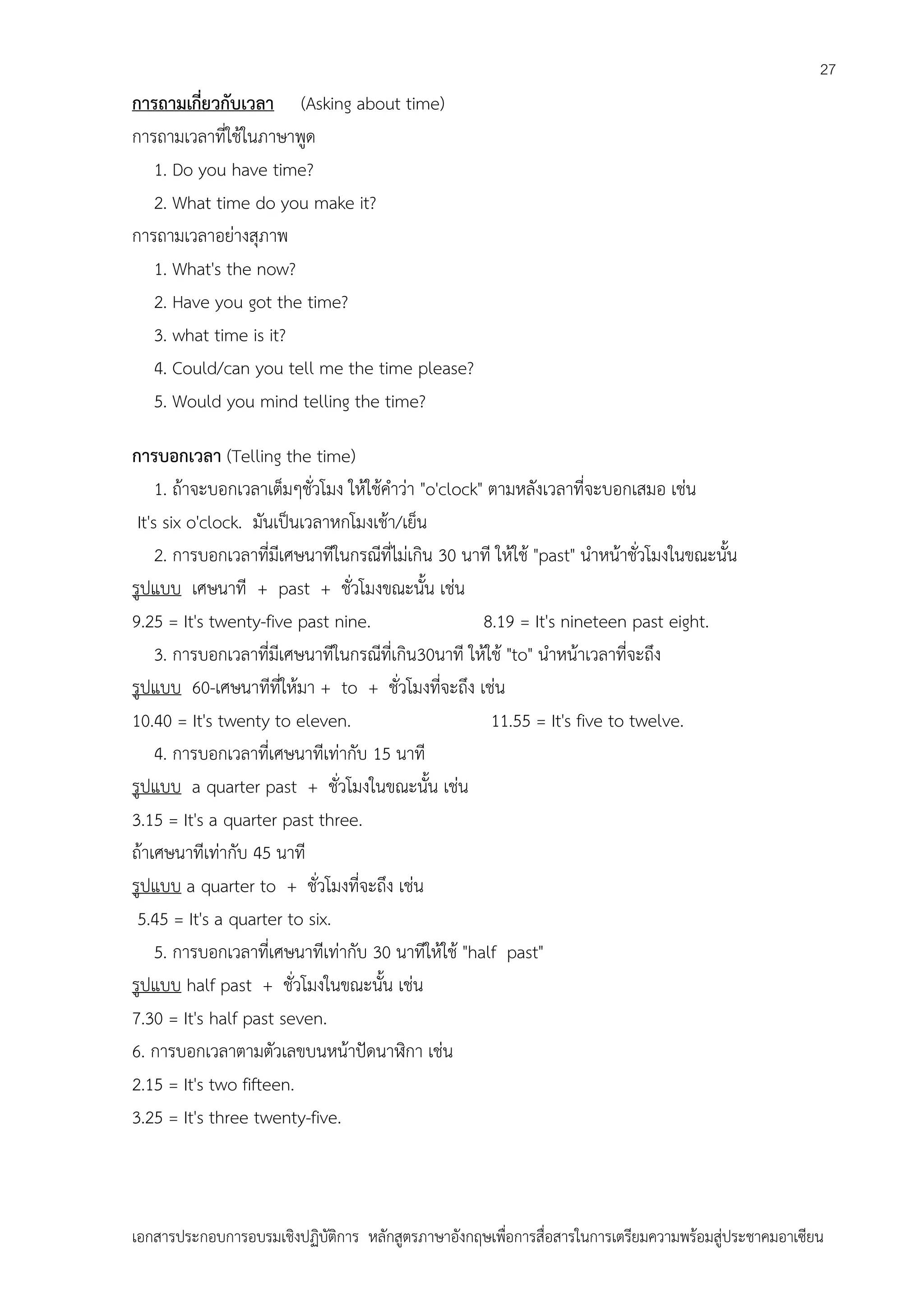 27

การถามเกี่ยวกับเวลา (Asking about time)
การถามเวลาที่ใช้ในภาษาพูด
1. Do you have time?
2. What time do you make it?
การถามเวลาอย่างสุภาพ
1. What's the now?
2. Have you got the time?
3. what time is it?
4. Could/can you tell me the time please?
5. Would you mind telling the time?
การบอกเวลา (Telling the time)
1. ถ้าจะบอกเวลาเต็มๆชั่วโมง ให้ใช้คาว่า "o'clock" ตามหลังเวลาที่จะบอกเสมอ เช่น
It's six o'clock. มันเป็นเวลาหกโมงเช้า/เย็น
2. การบอกเวลาที่มีเศษนาทีในกรณีที่ไม่เกิน 30 นาที ให้ใช้ "past" นาหน้าชั่วโมงในขณะนั้น
รูปแบบ เศษนาที + past + ชั่วโมงขณะนั้น เช่น
9.25 = It's twenty-five past nine.
8.19 = It's nineteen past eight.
3. การบอกเวลาที่มีเศษนาทีในกรณีที่เกิน30นาที ให้ใช้ "to" นาหน้าเวลาที่จะถึง
รูปแบบ 60-เศษนาทีที่ให้มา + to + ชั่วโมงที่จะถึง เช่น
10.40 = It's twenty to eleven.
11.55 = It's five to twelve.
4. การบอกเวลาที่เศษนาทีเท่ากับ 15 นาที
รูปแบบ a quarter past + ชั่วโมงในขณะนั้น เช่น
3.15 = It's a quarter past three.
ถ้าเศษนาทีเท่ากับ 45 นาที
รูปแบบ a quarter to + ชั่วโมงที่จะถึง เช่น
5.45 = It's a quarter to six.
5. การบอกเวลาที่เศษนาทีเท่ากับ 30 นาทีให้ใช้ "half past"
รูปแบบ half past + ชั่วโมงในขณะนั้น เช่น
7.30 = It's half past seven.
6. การบอกเวลาตามตัวเลขบนหน้าปัดนาฬิกา เช่น
2.15 = It's two fifteen.
3.25 = It's three twenty-five.

เอกสารประกอบการอบรมเชิงปฏิบัติการ หลักสูตรภาษาอังกฤษเพือการสื่อสารในการเตรียมความพร้อมสู่ประชาคมอาเซียน
่

 
