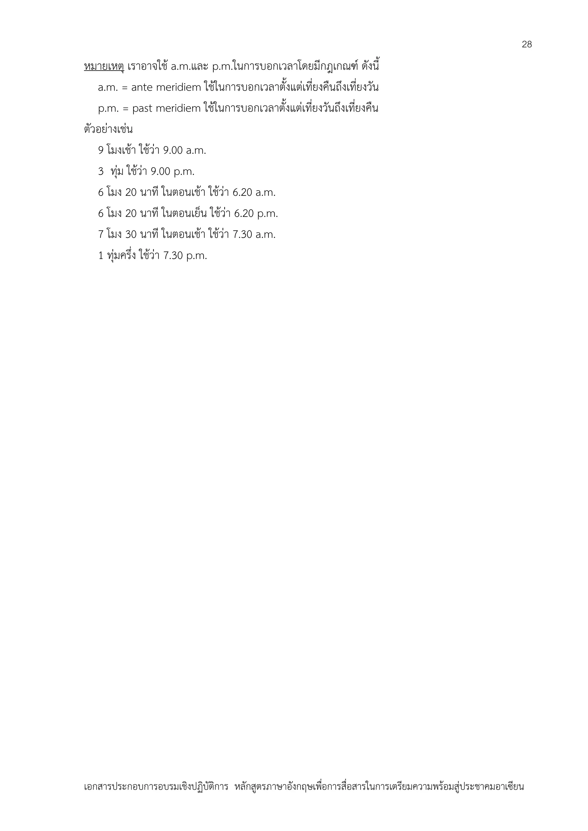 28

หมายเหตุ เราอาจใช้ a.m.และ p.m.ในการบอกเวลาโดยมีกฎเกณฑ์ ดังนี้
a.m. = ante meridiem ใช้ในการบอกเวลาตั้งแต่เที่ยงคืนถึงเที่ยงวัน
p.m. = past meridiem ใช้ในการบอกเวลาตั้งแต่เที่ยงวันถึงเที่ยงคืน
ตัวอย่างเช่น
9 โมงเช้า ใช้ว่า 9.00 a.m.
3 ทุ่ม ใช้ว่า 9.00 p.m.
6 โมง 20 นาที ในตอนเช้า ใช้ว่า 6.20 a.m.
6 โมง 20 นาที ในตอนเย็น ใช้ว่า 6.20 p.m.
7 โมง 30 นาที ในตอนเช้า ใช้ว่า 7.30 a.m.
1 ทุ่มครึ่ง ใช้ว่า 7.30 p.m.

เอกสารประกอบการอบรมเชิงปฏิบัติการ หลักสูตรภาษาอังกฤษเพือการสื่อสารในการเตรียมความพร้อมสู่ประชาคมอาเซียน
่

 