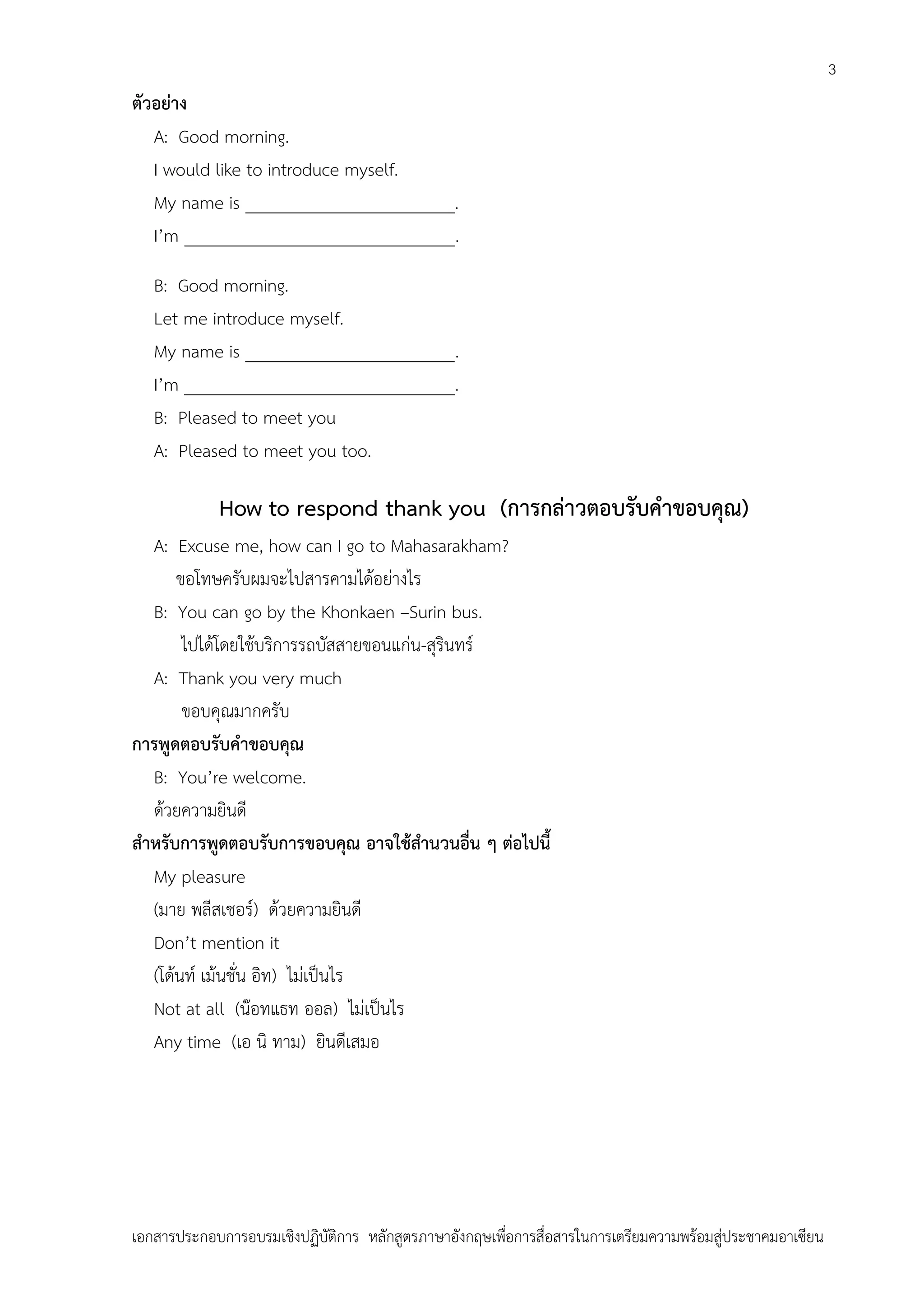 3

ตัวอย่าง
A: Good morning.
I would like to introduce myself.
My name is ________________________.
I’m _______________________________.
B: Good morning.
Let me introduce myself.
My name is ________________________.
I’m _______________________________.
B: Pleased to meet you
A: Pleased to meet you too.

How to respond thank you (การกล่าวตอบรับคาขอบคุณ)
A: Excuse me, how can I go to Mahasarakham?
ขอโทษครับผมจะไปสารคามได้อย่างไร
B: You can go by the Khonkaen –Surin bus.
ไปได้โดยใช้บริการรถบัสสายขอนแก่น-สุรินทร์
A: Thank you very much
ขอบคุณมากครับ
การพูดตอบรับคาขอบคุณ
B: You’re welcome.
ด้วยความยินดี
สาหรับการพูดตอบรับการขอบคุณ อาจใช้สานวนอื่น ๆ ต่อไปนี้
My pleasure
(มาย พลีสเชอร์) ด้วยความยินดี
Don’t mention it
(โด้นท์ เม้นชั่น อิท) ไม่เป็นไร
Not at all (น๊อทแธท ออล) ไม่เป็นไร
Any time (เอ นิ ทาม) ยินดีเสมอ

เอกสารประกอบการอบรมเชิงปฏิบัติการ หลักสูตรภาษาอังกฤษเพือการสื่อสารในการเตรียมความพร้อมสู่ประชาคมอาเซียน
่

 