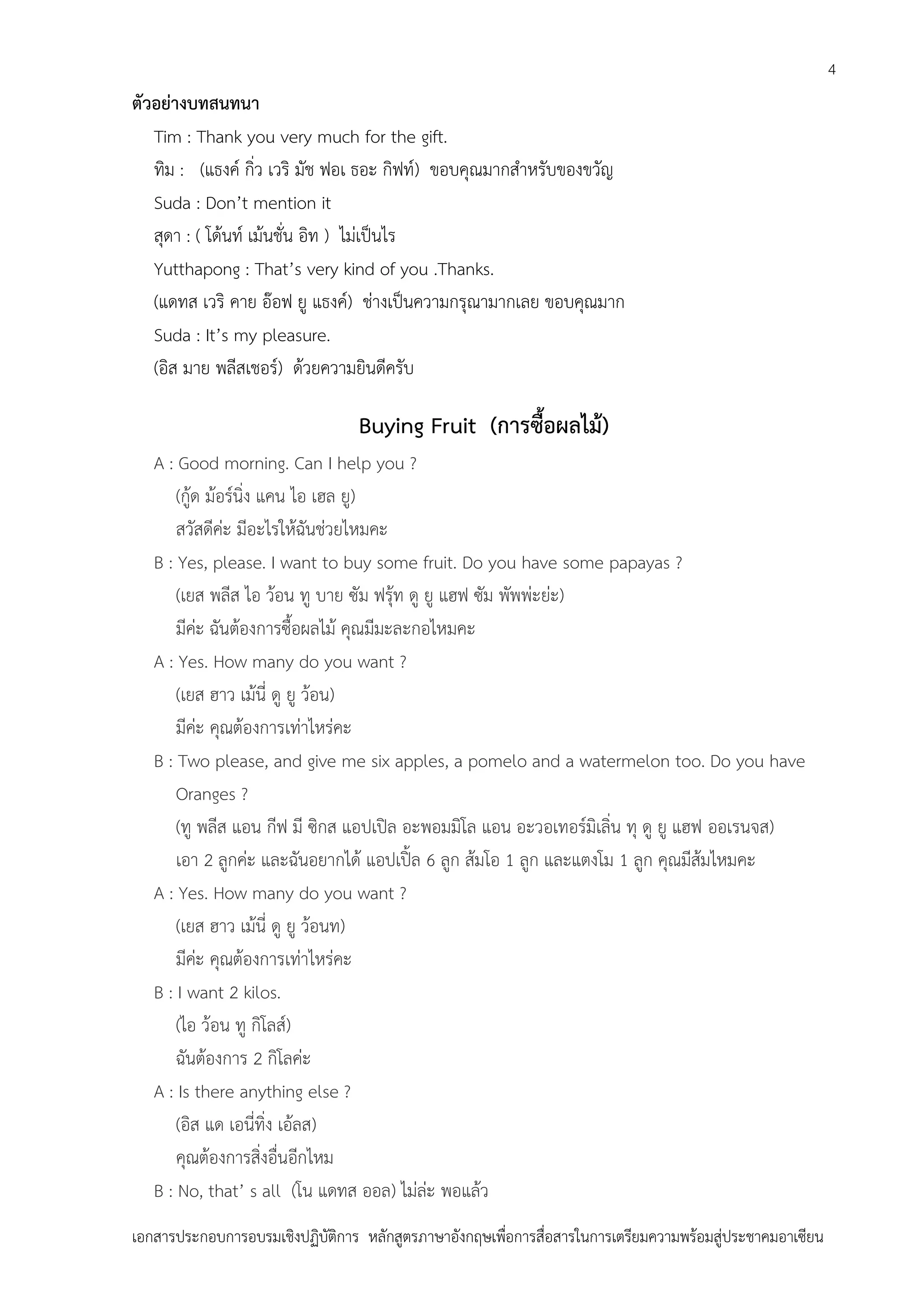 4

ตัวอย่างบทสนทนา
Tim : Thank you very much for the gift.
ทิม : (แธงค์ กิ่ว เวริ มัช ฟอเ ธอะ กิฟท์) ขอบคุณมากสาหรับของขวัญ
Suda : Don’t mention it
สุดา : ( โด้นท์ เม้นชั่น อิท ) ไม่เป็นไร
Yutthapong : That’s very kind of you .Thanks.
(แดทส เวริ คาย อ๊อฟ ยู แธงค์) ช่างเป็นความกรุณามากเลย ขอบคุณมาก
Suda : It’s my pleasure.
(อิส มาย พลีสเชอร์) ด้วยความยินดีครับ

Buying Fruit (การซื้อผลไม้)
A : Good morning. Can I help you ?
(กู้ด ม้อร์นิ่ง แคน ไอ เฮล ยู)
สวัสดีค่ะ มีอะไรให้ฉันช่วยไหมคะ
B : Yes, please. I want to buy some fruit. Do you have some papayas ?
(เยส พลีส ไอ ว้อน ทู บาย ซัม ฟรุ้ท ดู ยู แฮฟ ซัม พัพพ่ะย่ะ)
มีค่ะ ฉันต้องการซื้อผลไม้ คุณมีมะละกอไหมคะ
A : Yes. How many do you want ?
(เยส ฮาว เม้นี่ ดู ยู ว้อน)
มีค่ะ คุณต้องการเท่าไหร่คะ
B : Two please, and give me six apples, a pomelo and a watermelon too. Do you have
Oranges ?
(ทู พลีส แอน กีฟ มี ซิกส แอปเปิล อะพอมมิโล แอน อะวอเทอร์มิเลิ่น ทุ ดู ยู แฮฟ ออเรนจส)
เอา 2 ลูกค่ะ และฉันอยากได้ แอปเปิ้ล 6 ลูก ส้มโอ 1 ลูก และแตงโม 1 ลูก คุณมีส้มไหมคะ
A : Yes. How many do you want ?
(เยส ฮาว เม้นี่ ดู ยู ว้อนท)
มีค่ะ คุณต้องการเท่าไหร่คะ
B : I want 2 kilos.
(ไอ ว้อน ทู กิโลส์)
ฉันต้องการ 2 กิโลค่ะ
A : Is there anything else ?
(อิส แด เอนี่ทิ่ง เอ้ลส)
คุณต้องการสิ่งอื่นอีกไหม
B : No, that’ s all (โน แดทส ออล) ไม่ล่ะ พอแล้ว
เอกสารประกอบการอบรมเชิงปฏิบัติการ หลักสูตรภาษาอังกฤษเพือการสื่อสารในการเตรียมความพร้อมสู่ประชาคมอาเซียน
่

 