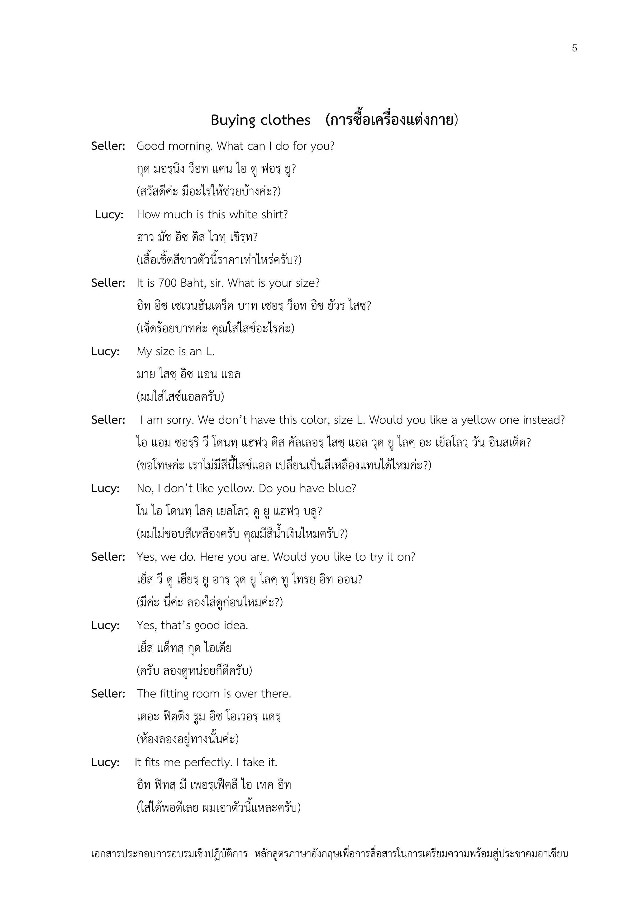 5

Buying clothes (การซื้อเครื่องแต่งกาย)
Seller: Good morning. What can I do for you?
กุด มอรฺนิง ว็อท แคน ไอ ดู ฟอรฺ ยู?
(สวัสดีค่ะ มีอะไรให้ช่วยบ้างค่ะ?)
Lucy: How much is this white shirt?
ฮาว มัช อิซ ดิส ไวทฺ เชิรฺท?
(เสื้อเชิ้ตสีขาวตัวนี้ราคาเท่าไหร่ครับ?)
Seller: It is 700 Baht, sir. What is your size?
อิท อิซ เซเวนฮันเดร็ด บาท เซอรฺ ว็อท อิซ ยัวร ไสซฺ?
(เจ็ดร้อยบาทค่ะ คุณใส่ไสซ์อะไรค่ะ)
Lucy: My size is an L.
มาย ไสซฺ อิซ แอน แอล
(ผมใส่ไสซ์แอลครับ)
Seller: I am sorry. We don’t have this color, size L. Would you like a yellow one instead?
ไอ แอม ซอรฺริ วี โดนทฺ แฮฟวฺ ดิส คัลเลอรฺ ไสซฺ แอล วุด ยู ไลคฺ อะ เย็ลโลวฺ วัน อินสเต็ด?
(ขอโทษค่ะ เราไม่มีสีนี้ไสซ์แอล เปลี่ยนเป็นสีเหลืองแทนได้ไหมค่ะ?)
Lucy: No, I don’t like yellow. Do you have blue?
โน ไอ โดนทฺ ไลคฺ เยลโลวฺ ดู ยู แฮฟวฺ บลู?
(ผมไม่ชอบสีเหลืองครับ คุณมีสีน้าเงินไหมครับ?)
Seller: Yes, we do. Here you are. Would you like to try it on?
เย็ส วี ดู เฮียรฺ ยู อารฺ วุด ยู ไลคฺ ทู ไทรยฺ อิท ออน?
(มีค่ะ นี่ค่ะ ลองใส่ดูก่อนไหมค่ะ?)
Lucy: Yes, that’s good idea.
เย็ส แด็ทสฺ กุด ไอเดีย
(ครับ ลองดูหน่อยก็ดีครับ)
Seller: The fitting room is over there.
เดอะ ฟิตติง รูม อิซ โอเวอรฺ แดรฺ
(ห้องลองอยู่ทางนั้นค่ะ)
Lucy: It fits me perfectly. I take it.
อิท ฟิทสฺ มี เพอรฺเฟ็คลี ไอ เทค อิท
(ใส่ได้พอดีเลย ผมเอาตัวนี้แหละครับ)
เอกสารประกอบการอบรมเชิงปฏิบัติการ หลักสูตรภาษาอังกฤษเพือการสื่อสารในการเตรียมความพร้อมสู่ประชาคมอาเซียน
่

 