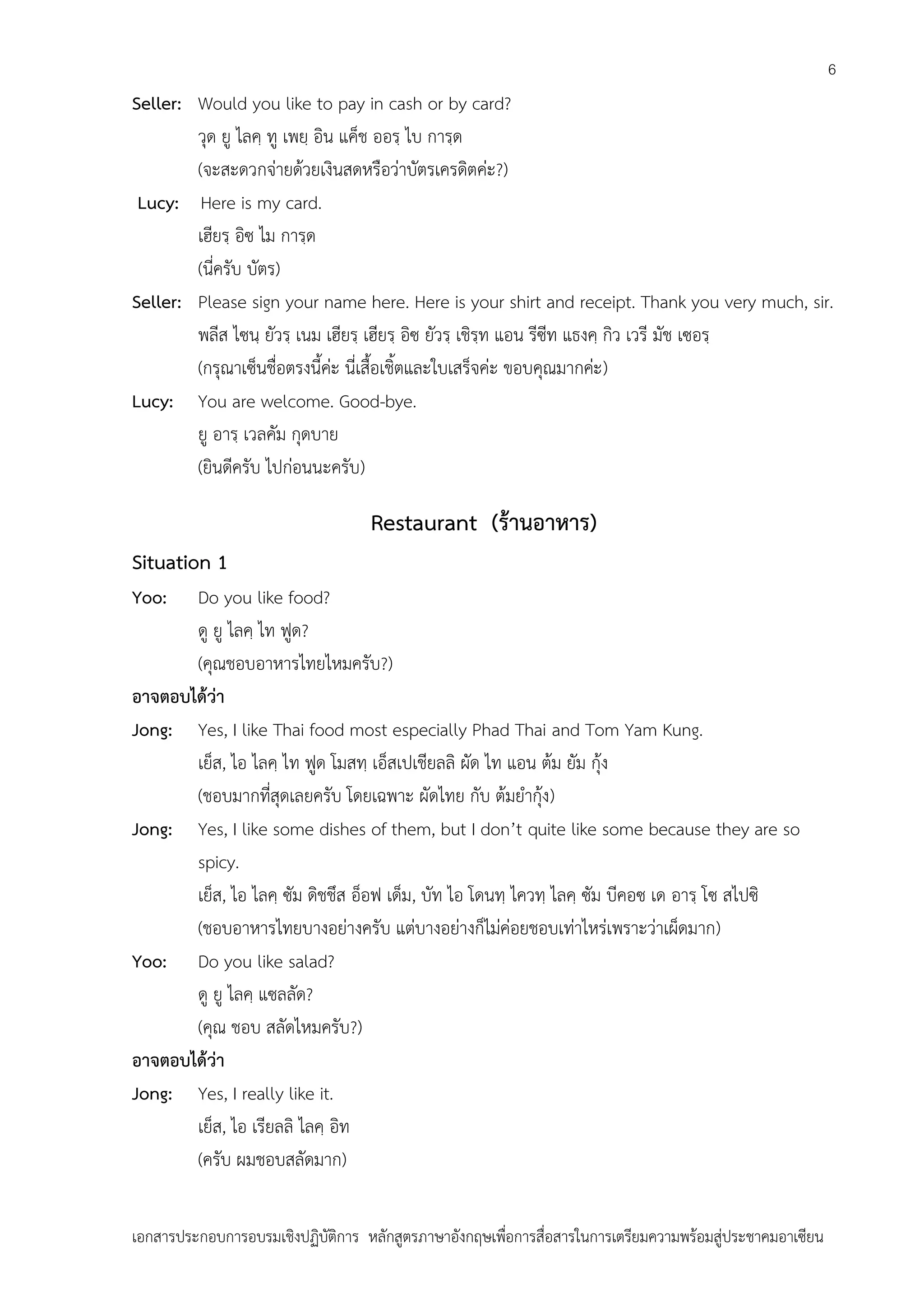 6

Seller: Would you like to pay in cash or by card?
วุด ยู ไลคฺ ทู เพยฺ อิน แค็ช ออรฺ ไบ การฺด
(จะสะดวกจ่ายด้วยเงินสดหรือว่าบัตรเครดิตค่ะ?)
Lucy: Here is my card.
เฮียรฺ อิซ ไม การฺด
(นี่ครับ บัตร)
Seller: Please sign your name here. Here is your shirt and receipt. Thank you very much, sir.
พลีส ไซนฺ ยัวรฺ เนม เฮียรฺ เฮียรฺ อิซ ยัวรฺ เชิรฺท แอน รีซีท แธงคฺ กิว เวรี มัช เซอรฺ
(กรุณาเซ็นชื่อตรงนี้ค่ะ นี่เสื้อเชิ้ตและใบเสร็จค่ะ ขอบคุณมากค่ะ)
Lucy: You are welcome. Good-bye.
ยู อารฺ เวลคัม กุดบาย
(ยินดีครับ ไปก่อนนะครับ)

Restaurant (ร้านอาหาร)
Situation 1
Yoo:

Do you like food?
ดู ยู ไลคฺ ไท ฟูด?
(คุณชอบอาหารไทยไหมครับ?)
อาจตอบได้ว่า
Jong: Yes, I like Thai food most especially Phad Thai and Tom Yam Kung.
เย็ส, ไอ ไลคฺ ไท ฟูด โมสทฺ เอ็สเปเชียลลิ ผัด ไท แอน ต้ม ยัม กุ้ง
(ชอบมากที่สุดเลยครับ โดยเฉพาะ ผัดไทย กับ ต้มยากุ้ง)
Jong: Yes, I like some dishes of them, but I don’t quite like some because they are so
spicy.
เย็ส, ไอ ไลคฺ ซัม ดิชชึส อ็อฟ เด็ม, บัท ไอ โดนทฺ ไควทฺ ไลคฺ ซัม บีคอซ เด อารฺ โซ สไปซิ
(ชอบอาหารไทยบางอย่างครับ แต่บางอย่างก็ไม่ค่อยชอบเท่าไหร่เพราะว่าเผ็ดมาก)
Yoo: Do you like salad?
ดู ยู ไลคฺ แซลลัด?
(คุณ ชอบ สลัดไหมครับ?)
อาจตอบได้ว่า
Jong: Yes, I really like it.
เย็ส, ไอ เรียลลิ ไลคฺ อิท
(ครับ ผมชอบสลัดมาก)
เอกสารประกอบการอบรมเชิงปฏิบัติการ หลักสูตรภาษาอังกฤษเพือการสื่อสารในการเตรียมความพร้อมสู่ประชาคมอาเซียน
่

 