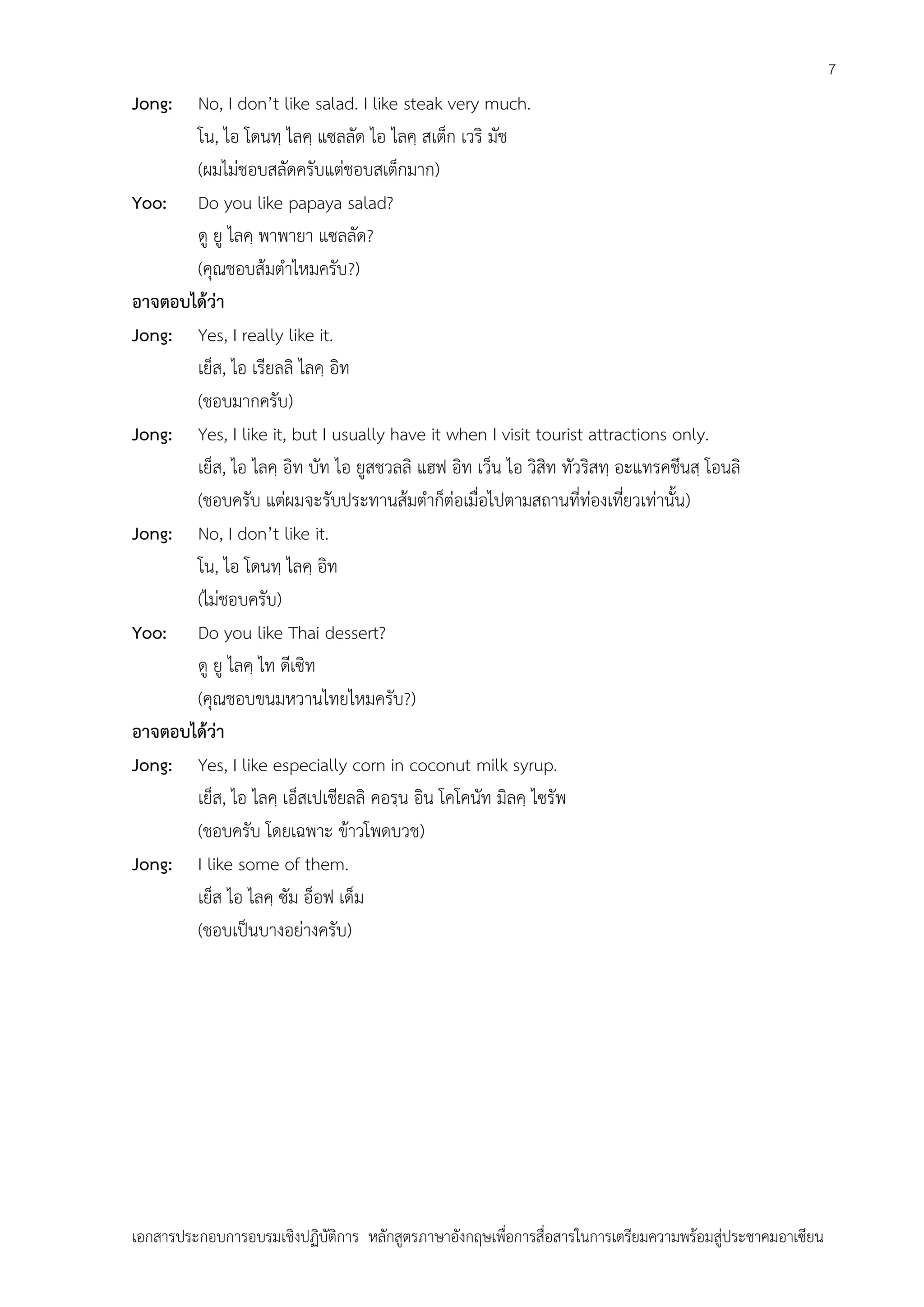 7

Jong:

No, I don’t like salad. I like steak very much.
โน, ไอ โดนทฺ ไลคฺ แซลลัด ไอ ไลคฺ สเต็ก เวริ มัช
(ผมไม่ชอบสลัดครับแต่ชอบสเต็กมาก)
Yoo: Do you like papaya salad?
ดู ยู ไลคฺ พาพายา แซลลัด?
(คุณชอบส้มตาไหมครับ?)
อาจตอบได้ว่า
Jong: Yes, I really like it.
เย็ส, ไอ เรียลลิ ไลคฺ อิท
(ชอบมากครับ)
Jong: Yes, I like it, but I usually have it when I visit tourist attractions only.
เย็ส, ไอ ไลคฺ อิท บัท ไอ ยูสชวลลิ แฮฟ อิท เว็น ไอ วิสิท ทัวริสทฺ อะแทรคชึนสฺ โอนลิ
(ชอบครับ แต่ผมจะรับประทานส้มตาก็ต่อเมื่อไปตามสถานที่ท่องเที่ยวเท่านั้น)
Jong: No, I don’t like it.
โน, ไอ โดนทฺ ไลคฺ อิท
(ไม่ชอบครับ)
Yoo: Do you like Thai dessert?
ดู ยู ไลคฺ ไท ดีเซิท
(คุณชอบขนมหวานไทยไหมครับ?)
อาจตอบได้ว่า
Jong: Yes, I like especially corn in coconut milk syrup.
เย็ส, ไอ ไลคฺ เอ็สเปเชียลลิ คอรฺน อิน โคโคนัท มิลคฺ ไซรัพ
(ชอบครับ โดยเฉพาะ ข้าวโพดบวช)
Jong: I like some of them.
เย็ส ไอ ไลคฺ ซัม อ็อฟ เด็ม
(ชอบเป็นบางอย่างครับ)

เอกสารประกอบการอบรมเชิงปฏิบัติการ หลักสูตรภาษาอังกฤษเพือการสื่อสารในการเตรียมความพร้อมสู่ประชาคมอาเซียน
่

 