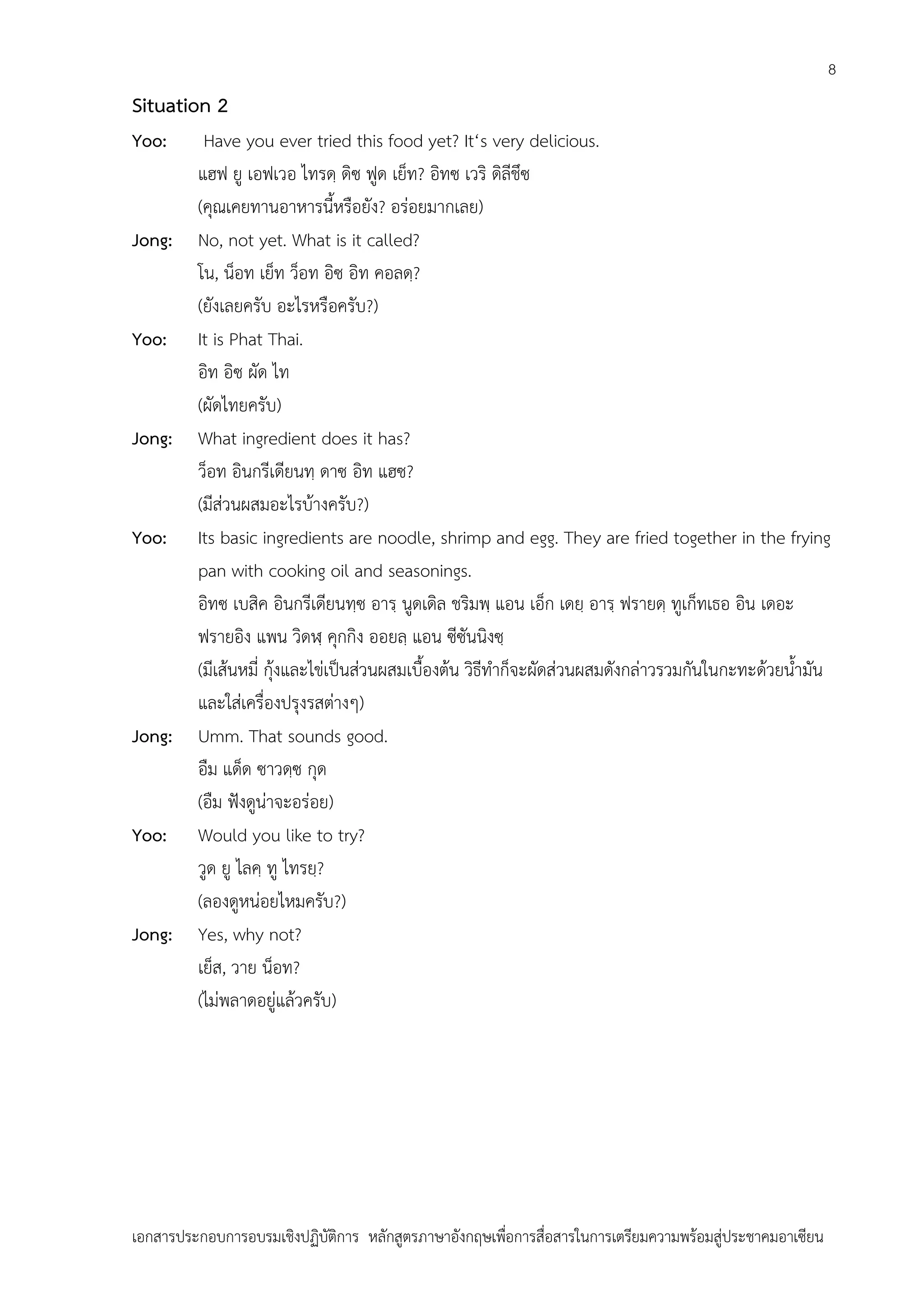 8

Situation 2
Yoo:

Jong:

Yoo:

Jong:

Yoo:

Jong:

Yoo:

Jong:

Have you ever tried this food yet? It‘s very delicious.
แฮฟ ยู เอฟเวอ ไทรดฺ ดิซ ฟูด เย็ท? อิทซ เวริ ดิลีชึซ
(คุณเคยทานอาหารนี้หรือยัง? อร่อยมากเลย)
No, not yet. What is it called?
โน, น็อท เย็ท ว็อท อิซ อิท คอลดฺ?
(ยังเลยครับ อะไรหรือครับ?)
It is Phat Thai.
อิท อิซ ผัด ไท
(ผัดไทยครับ)
What ingredient does it has?
ว็อท อินกรีเดียนทฺ ดาซ อิท แฮซ?
(มีส่วนผสมอะไรบ้างครับ?)
Its basic ingredients are noodle, shrimp and egg. They are fried together in the frying
pan with cooking oil and seasonings.
อิทซ เบสิค อินกรีเดียนทฺซ อารฺ นูดเดิล ชริมพฺ แอน เอ็ก เดยฺ อารฺ ฟรายดฺ ทูเก็ทเธอ อิน เดอะ
ฟรายอิง แพน วิดฬฺ คุกกิง ออยลฺ แอน ซีซันนิงซฺ
(มีเส้นหมี่ กุ้งและไข่เป็นส่วนผสมเบื้องต้น วิธีทาก็จะผัดส่วนผสมดังกล่าวรวมกันในกะทะด้วยน้ามัน
และใส่เครื่องปรุงรสต่างๆ)
Umm. That sounds good.
อืม แด็ด ซาวดฺซ กุด
(อืม ฟังดูน่าจะอร่อย)
Would you like to try?
วูด ยู ไลคฺ ทู ไทรยฺ?
(ลองดูหน่อยไหมครับ?)
Yes, why not?
เย็ส, วาย น็อท?
(ไม่พลาดอยู่แล้วครับ)

เอกสารประกอบการอบรมเชิงปฏิบัติการ หลักสูตรภาษาอังกฤษเพือการสื่อสารในการเตรียมความพร้อมสู่ประชาคมอาเซียน
่

 