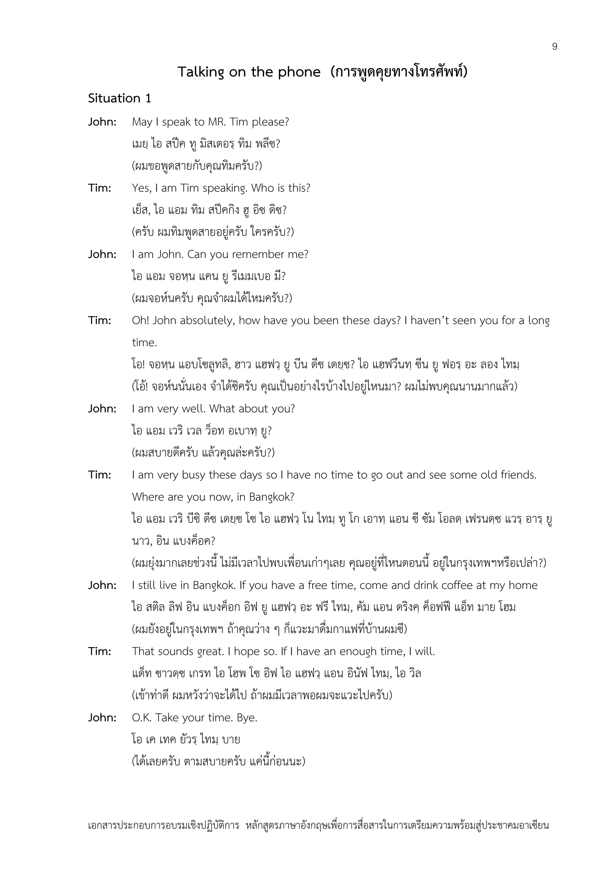 9

Talking on the phone (การพูดคุยทางโทรศัพท์)
Situation 1
John: May I speak to MR. Tim please?
เมยฺ ไอ สปีค ทู มิสเตอรฺ ทิม พลีซ?
(ผมขอพูดสายกับคุณทิมครับ?)
Tim: Yes, I am Tim speaking. Who is this?
เย็ส, ไอ แอม ทิม สปีคกิง ฮู อิซ ดิซ?
(ครับ ผมทิมพูดสายอยู่ครับ ใครครับ?)
John: I am John. Can you remember me?
ไอ แอม จอหฺน แคน ยู รีเมมเบอ มี?
(ผมจอห์นครับ คุณจาผมได้ไหมครับ?)
Tim: Oh! John absolutely, how have you been these days? I haven’t seen you for a long
time.
โอ! จอหฺน แอบโซลูทลิ, ฮาว แฮฟวฺ ยู บีน ดีซ เดยฺซ? ไอ แฮฟวึนทฺ ซีน ยู ฟอรฺ อะ ลอง ไทมฺ
(โอ้! จอห์นนั่นเอง จาได้ซิครับ คุณเป็นอย่างไรบ้างไปอยู่ไหนมา? ผมไม่พบคุณนานมากแล้ว)
John: I am very well. What about you?
ไอ แอม เวริ เวล ว็อท อเบาทฺ ยู?
(ผมสบายดีครับ แล้วคุณล่ะครับ?)
Tim: I am very busy these days so I have no time to go out and see some old friends.
Where are you now, in Bangkok?
ไอ แอม เวริ บีซิ ดีซ เดยฺซ โซ ไอ แฮฟวฺ โน ไทมฺ ทู โก เอาทฺ แอน ซี ซัม โอลดฺ เฟรนดฺซ แวรฺ อารฺ ยู
นาว, อิน แบงค็อค?
(ผมยุ่งมากเลยช่วงนี้ ไม่มีเวลาไปพบเพื่อนเก่าๆเลย คุณอยู่ที่ไหนตอนนี้ อยู่ในกรุงเทพฯหรือเปล่า?)
John: I still live in Bangkok. If you have a free time, come and drink coffee at my home
ไอ สติล ลิฟ อิน แบงค็อก อิฟ ยู แฮฟวฺ อะ ฟรี ไทมฺ, คัม แอน ดริงคฺ ค็อฟฟี แอ็ท มาย โฮม
(ผมยังอยู่ในกรุงเทพฯ ถ้าคุณว่าง ๆ ก็แวะมาดื่มกาแฟที่บ้านผมซี)
Tim: That sounds great. I hope so. If I have an enough time, I will.
แด็ท ซาวดฺซ เกรท ไอ โฮพ โซ อิฟ ไอ แฮฟวฺ แอน อินัฟ ไทมฺ, ไอ วิล
(เข้าท่าดี ผมหวังว่าจะได้ไป ถ้าผมมีเวลาพอผมจะแวะไปครับ)
John: O.K. Take your time. Bye.
โอ เค เทค ยัวรฺ ไทมฺ บาย
(ได้เลยครับ ตามสบายครับ แค่นี้ก่อนนะ)

เอกสารประกอบการอบรมเชิงปฏิบัติการ หลักสูตรภาษาอังกฤษเพือการสื่อสารในการเตรียมความพร้อมสู่ประชาคมอาเซียน
่

 