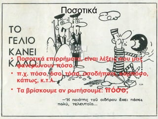 Ποσοτικά

• Ποσοτικά επιρρήματα, είναι λέξεις που μας
φανερώνουν πόσο.
• π.χ. πόσο, όσο, τόσο, οσοδήποτε, καμπόσο,
κάπως, κ.τ.λ.
• Τα βρίσκουμε αν ρωτήσουμε: πόσο;

 