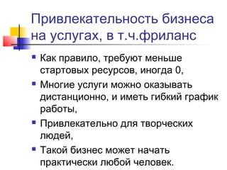 Привлекательность бизнеса
на услугах, в т.ч.фриланс








Как правило, требуют меньше
стартовых ресурсов, иногда 0,
Многие услуги можно оказывать
дистанционно, и иметь гибкий график
работы,
Привлекательно для творческих
людей,
Такой бизнес может начать
практически любой человек.

 