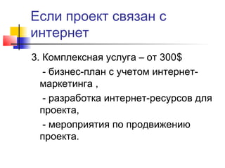 Если проект связан с
интернет
3. Комплексная услуга – от 300$
- бизнес-план с учетом интернетмаркетинга ,
- разработка интернет-ресурсов для
проекта,
- мероприятия по продвижению
проекта.

 