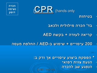 ‫‪CPR (hands only‬‬

‫(‬

‫הכרה‬
‫נשימה‬
‫דופק‬

‫-‬

‫בטיחות‬

‫-‬

‫בד' הכרה מילולית ולכאב‬

‫-‬

‫קריאה לעזרה + בקשת ‪AED‬‬

‫-‬

‫002 עיסויים + שימוש ב- ‪ / AED‬החלפת מעסה‬

‫-‬

‫-‬

‫* הפסקת ביצוע עיסויים אך ורק ב:‬
‫הגעת צוות רפואי‬
‫הנפגע שב להכרה‬

 