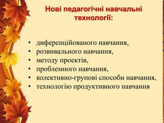 Нові педагогічні навчальні
технології:
•
•
•
•
•
•

диференційованого навчання,
розвивального навчання,
методу проектів,
проблемного навчання,
колективно-групові способи навчання,
технологію продуктивного навчання

 