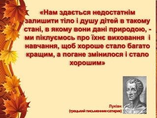 «Нам здається недостатнім
залишити тіло і душу дітей в такому
стані, в якому вони дані природою, ми піклуємось про їхнє виховання і
навчання, щоб хороше стало багато
кращим, а погане змінилося і стало
хорошим»

Лукіан
(грецький письменник-сатирик)

 