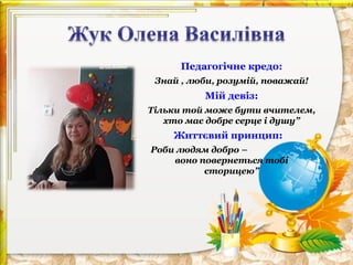 Педагогічне кредо:
Знай , люби, розумій, поважай!

Мій девіз:
Тільки той може бути вчителем,
хто має добре серце і душу”

Життєвий принцип:
Роби людям добро –
воно повернеться тобі
сторицею”

 