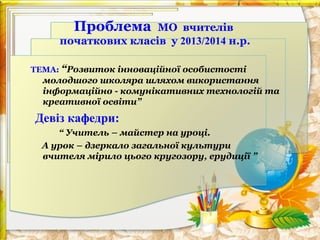 Проблема

МО вчителів
початкових класів у 2013/2014 н.р.
ТЕМА: “Розвиток інноваційної особистості

молодшого школяра шляхом використання
інформаційно - комунікативних технологій та
креативної освіти”

Девіз кафедри:
“ Учитель – майстер на уроці.
А урок – дзеркало загальної культури
вчителя мірило цього кругозору, ерудиції ”

 