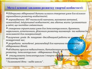Підтримка обдарованої дитини шляхом створення умов для вільного
гармонійного розвитку особистості;
 впровадження ІКТ технологій навчання, виховання активної,
самостійної, ініціативної особистості, яка здатна жити і розвиватися
у світі, що постійно змінюється;
 створення сприятливих умов для інтелектуального, духовного,
морального, естетичного, фізичного розвитку вихованців та надання їм
можливості для самореалізації;
залучення учнів до пошуково -дослідницької роботи на уроках та в
позаурочний час;
 розробити методичні рекомендації для навчання та розвитку
обдарованих дітей;
об’єднати зусилля педагогічного, батьківського колективу для
розвитку інтелектуально - обдарованих дітей;
 стимулювати інтелектуально і творчо обдарованих школярів на
шкільному святі
" Талановиті діти - надія школи" .

 
