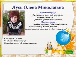 •

•
•

Педагогічне кредо:
«Працювати так, щоб навчання
приносило учням
радість, успіх і задоволення».
Життєве кредо:
“Любити життя і цінувати кожну
його хвилину. Нести радість.
У книгах шукати істину, у людях – мудрість.”

Стаж роботи : 29 років
Спеціаліст « Вищої категорії»
Педагогічне звання :«Учитель - методист»

 